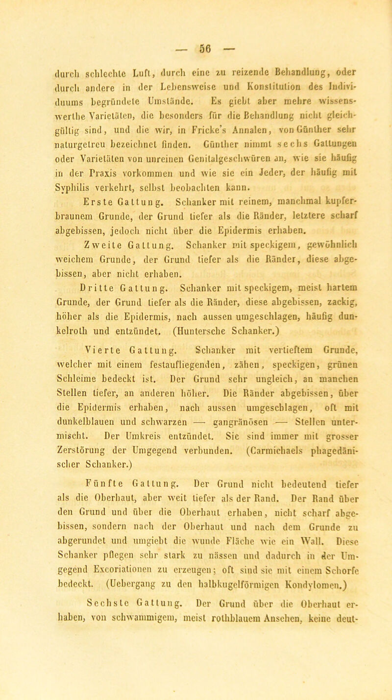 durch schlechte Luft, durch eine zu reizende Behandlung, oder durch andere in der Lebensweise und Konstitution des Indivi- duums begründete Umstünde. Es giebt aber mehre wissens- werte Varietäten, die besonders für die Behandlung nicht gleich- gültig sind, und die wir, in Fricke’s Annalen, von Günther sehr naturgetreu bezeichnet finden. Günther nimmt sechs Gattungen oder Varietäten von unreinen Genilalgeschwüren an, wie sie häufig in der Ih-axis Vorkommen und wie sic ein Jeder, der häufig mit Syphilis verkehrt, selbst beobachten kann. Erste Gattung. Schanker mit reinem, manchmal kupfer- braunem Grunde, der Grund tiefer als die Ränder, letztere scharf abgebissen, jedoch nicht über die Epidermis erhaben. Zweite Gattung. Schanker mit speckigem, gewöhnlich weichem Grunde, der Grund tiefer als die Ränder, diese abge- bissen, aber nicht erhaben. Dritte Gattung. Schanker mit speckigem, meist hartem Grunde, der Grund tiefer als die Ränder, diese abgebissen, zackig, höher als die Epidermis, nach aussen umgeschlagen, häufig dun- kelrolh und entzündet. (Huntersche Schanker.) Vierte Gattung. Schanker mit vertieftem Grunde, welcher mit einem festaufliegenden, zähen, speckigen, grünen Schleime bedeckt ist. Der Grund sehr ungleich, an manchen Stellen tiefer, an anderen höher. Die Ränder abgebissen, über die Epidermis erhaben, nach aussen umgescblagen, oft mit dunkelblauen und schwarzen — gangränösen — Stellen unter- mischt. Der Umkreis entzündet. Sie sind immer mit grosser Zerstörung der Umgegend verbunden. (Carmichaels phagedäni- scher Schanker.) Fünfte Gattung. Der Grund nicht bedeutend tiefer als die Oberhaut, aber weit tiefer als der Rand. Der Rand über den Grund und über die Oberhaut erhaben, nicht scharf abge- bissen, sondern nach der Oberhaut und nach dem Grunde zu abgerundet und umgieht die wunde Fläche wie ein Wall. Diese Schanker pflegen sehr stark zu nässen und dadurch in der Um- gegend Excoriationen zu erzeugen; oft sind sie mit einem Schorfe bedeckt. (Ucbergang zu den halbkugelförmigcn Kondylomen.) Sechste Gattung. Der Grund über die Oberhaut er- haben, von schwammigem, meist rolhblaucm Ansehen, keine deut-