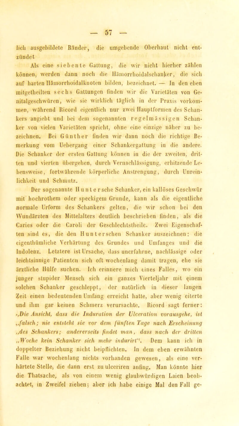 lieh ausgebildele Ränder, die umgebende Oberhaut nicht ent- zündet Als eine siebente Gattung, die wir nicht hierher zählen können, werden dann noch die Häniorrhoidalsclianjter, die sich auf harten Hämorrhoidalknoten bilden, bezeichnet. — In den eben mitgethcilten sechs Gattungen finden wir die Varietäten von Ge- nitalgeschwüren, wie sie wirklich täglich in der Praxis Vorkom- men, während Ricord eigentlich nur zwei Hauplformen des Schan- kers angiebt und bei dem sogenannten regelmässigen Schan- ker von vielen Varietäten spricht, ohne eine einzige näher zu be- zeichnen. Bei Günther finden wir dann noch die richtige Be- merkung vom Uebergang einer Schankcrgaltung in die andere. Die Schanker der ersten Gattung können in die der zweiten, drit- ten und vierten übergehen, durch Vernachlässigung, erhitzende Le- bensweise, fortwährende körperliche Anstrengung, durch Unrein- lichkeit und Schmutz. Der sogenannte H un le r sehe Schanker, ein kallöses Geschwür mit hochrolhem oder speckigem Grunde, kann als die eigentliche normale Urform des Schankers gelten, die wir schon bei den Wundärzten des Mittelalters deutlich beschrieben finden, als die Caries oder die Caroli der Geschlechtsteile. Zwei Eigenschaf- ten sind es, die den Hunterschen Schanker auszeichnen: die eigentümliche Verhärtung des Grundes und Umfanges und die Indolenz. Letztere ist Ursache, dass unerfahrne, nachlässige oder leichtsinnige Patienten sich oft wochenlang damit tragen, ehe sie ärztliche Hülfe suchen. Ich erinnere mich eines Falles, wo ein junger stupider Mensch sich ein ganzes Vierteljahr mit einem solchen Schanker geschleppt, der natürlich in dieser langen Zeit einen bedeutenden Umfang erreicht hatte, aber wenig eiterte und ihm gar keinen Schmerz verursachte. Ricord sagt ferner: >,Die Ansicht, dass die Induration der Ulceralion vorausgehe, ist „falsch; nie entsteht sie vor dem fünften Tage nach Erscheinung „des Schankers; andererseits findet man, dass nach der drillen „Woche kein Schanker sich mehr indurirl“. Dem kann ich in doppelter Beziehung nicht beipllicbten. In dem eben erwähnten Falle war wochenlang nichts vorhanden gewesen, als eine ver- härtete Stelle, die dann erst zu ulccriren anfing. Man könnte hier die Thatsache, als von einem wenig glaubwürdigen Laien beob- achtet, in Zweifel ziehen; aber ich habe einige Mal den Fall ge-