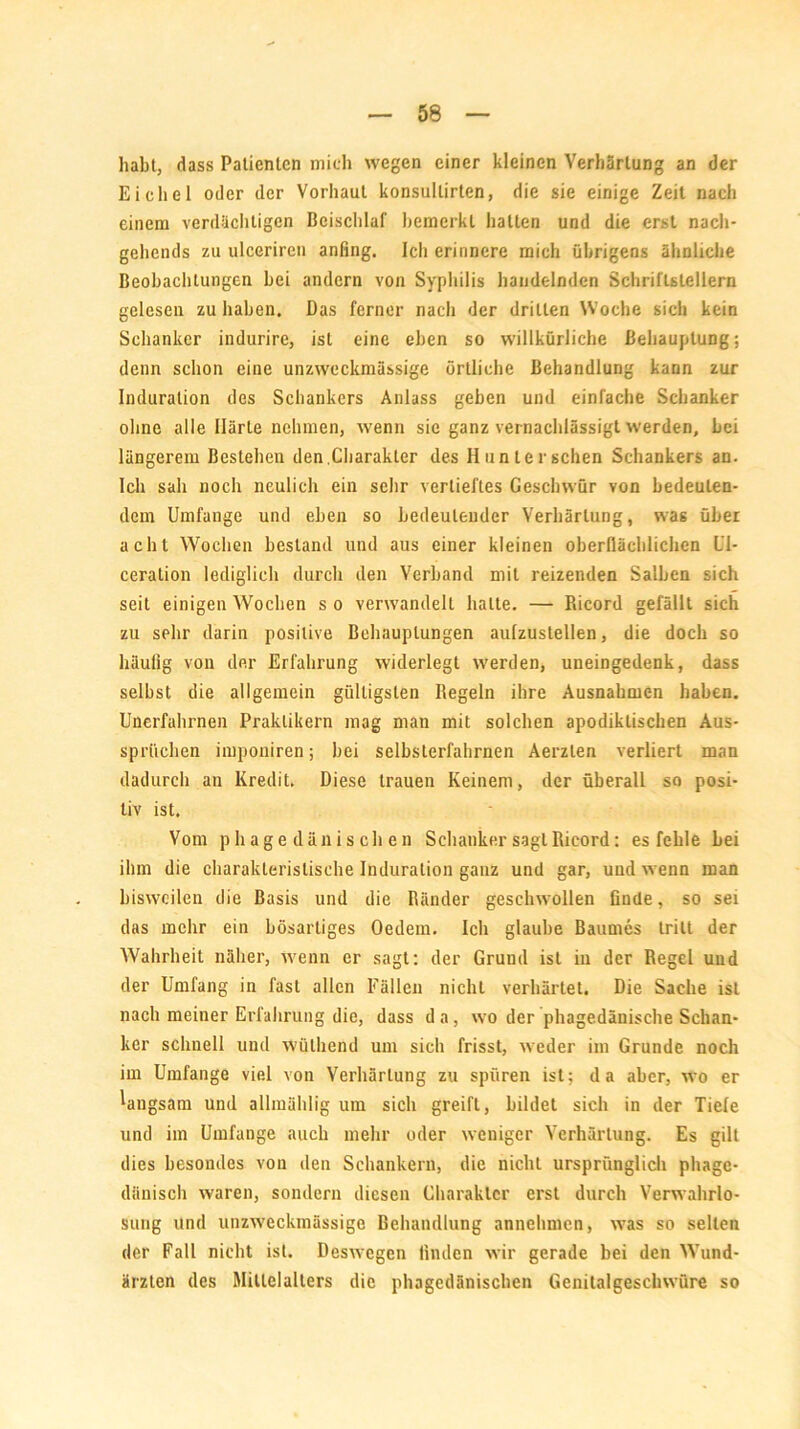 habt, dass Patienten mich wegen einer kleinen Verhärtung an der Eichel oder der Vorhaut konsullirten, die sie einige Zeit nach einem verdächtigen Beischlaf bemerkt hatten und die erst nach- gehends zu ulccrircn anfing. Ich erinnere mich übrigens ähnliche Beobachtungen bei andern von Syphilis handelnden Schriftstellern gelesen zu haben. Das ferner nach der drillen Woche sich kein Schanker indurire, ist eine eben so willkürliche Behauptung; denn schon eine unzweckmässige örtliche Behandlung kann zur Induration des Schankers Anlass geben und einfache Schanker ohne alle Härte nehmen, wenn sie ganz vernachlässigt werden, bei längerem Bestehen den,Charakter des Hunter sehen Schankers an. Ich sah noch neulich ein sehr vertieftes Geschwür von bedeuten- dem Umfange und eben so bedeutender Verhärtung, was über acht Wochen bestand und aus einer kleinen oberflächlichen Ul- ceration lediglich durch den Verband mit reizenden Salben sich seit einigen Wochen s o verwandelt halte. — Ricord gefällt sich zu sehr darin positive Behauptungen aulzustellen, die doch so häufig von der Erfahrung widerlegt werden, uneingedenk, dass selbst die allgemein gültigsten Regeln ihre Ausnahmen haben. Unerfahrnen Praktikern mag man mit solchen apodiktischen Aus- sprüchen imponiren; bei selbsterfahrnen Aerzlen verliert man dadurch an Kredit. Diese trauen Keinem, der überall so posi- tiv ist. Vom phage dänischen Schanker sagt Ricord: es fehle bei ihm die charakteristische Induration ganz und gar, und wenn man bisweilen die Basis und die Ränder geschwollen finde, so sei das mehr ein bösartiges Oedem. Ich glaube Baumes tritt der AVahrheit näher, wenn er sagt: der Gruud ist in der Regel und der Umfang in fast allen Fällen nicht verhärtet. Die Sache ist nach meiner Erfahrung die, dass da, wo der phagedänische Schan- ker schnell und wülhend um sich frisst, weder im Grunde noch im Umfange viel von Verhärtung zu spüren ist: da aber, wo er langsam und allmählig um sich greift, bildet sich in der Tiefe und im Umfange auch mehr oder weniger A7crhärlung. Es gilt dies besondes von den Schankern, die nicht ursprünglich phage- dänisch waren, sondern diesen Charakter erst durch Verwahrlo- sung und unzweckmässige Behandlung annehmen, was so selten der Fall nicht ist. Deswegen finden wir gerade bei den AVund- ärzten des Mittelalters die phagedänischen Genitalgeschwüre so