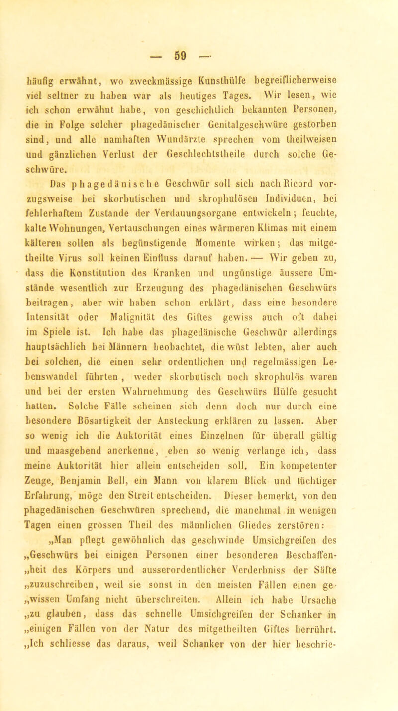 häufig erwähnt, wo zweckmässige Kunsthülfe begreiflicherweise viel seltner zu haben war als heutiges Tages. Wir lesen, wie ich schon erwähnt habe, von geschichtlich bekannten Personen, die in Folge solcher phagedänischer Genitalgeschwüre gestorben sind, und alle namhaften Wundärzte sprechen vom theilweisen und gänzlichen Verlust der Geschlechtsteile durch solche Ge- schwüre. Das p hage dänische Geschwür soll sich nach Ricord vor- zugsweise bei skorbulisehen und skrophulösen Individuen, bei fehlerhaftem Zustande der Verdauungsorgane entwickeln; feuchte, kalte Wohnungen, Vertauschungen eines wärmeren Klimas mit einem kälteren sollen als begünstigende Momente wirken; das mitge- theilte Virus soll keinen Einfluss darauf haben. — Wir geben zu, dass die Konstitution des Kranken und ungünstige äussere Um- stände wesentlich zur Erzeugung des phagedänischen Geschwürs beitragen, aber wir haben schon erklärt, dass eine besondere Intensität oder Malignität des Giftes gewiss auch oft dabei im Spiele ist. Ich habe das phagedänische Geschwür allerdings hauptsächlich bei Männern beobachtet, die wüst lebten, aber auch bei solchen, die einen sehr ordentlichen und regelmässigen Le- benswandel führten , weder skorbutisch noch skrophulös waren und bei der ersten Wahrnehmung des Geschwürs Hülfe gesucht hatten. Solche Fälle scheinen sich denn doch nur durch eine besondere Bösartigkeit der Ansteckung erklären zu lassen. Aber so wenig ich die Auklorität eines Einzelnen für überall gültig und maasgebend anerkenne, eben so wenig verlange ich, dass meine Auklorität hier allein entscheiden soll. Ein kompetenter Zeuge, Benjamin Bell, ein Mann von klarem Blick und tüchtiger Erfahrung, möge den Streit entscheiden. Dieser bemerkt, von den phagedänischen Geschwüren sprechend, die manchmal in wenigen Tagen einen grossen Theil des männlichen Gliedes zerstören: „Man pflegt gewöhnlich das geschwinde Umsichgreifen des „Geschwürs bei einigen Personen einer besonderen Beschafl'en- „heit des Körpers und ausserordentlicher Vcrderbniss der Säfte „zuzuschreiben, weil sie sonst in den meisten Fällen einen ge „wissen Umfang nicht überschreiten. Allein ich habe Ursache „zu glauben, dass das schnelle Umsichgreifen der Schanker in „einigen Fällen von der Natur des mitgelheilten Giftes herrührt. „Ich schliesse das daraus, weil Schanker von der hier beschrie-