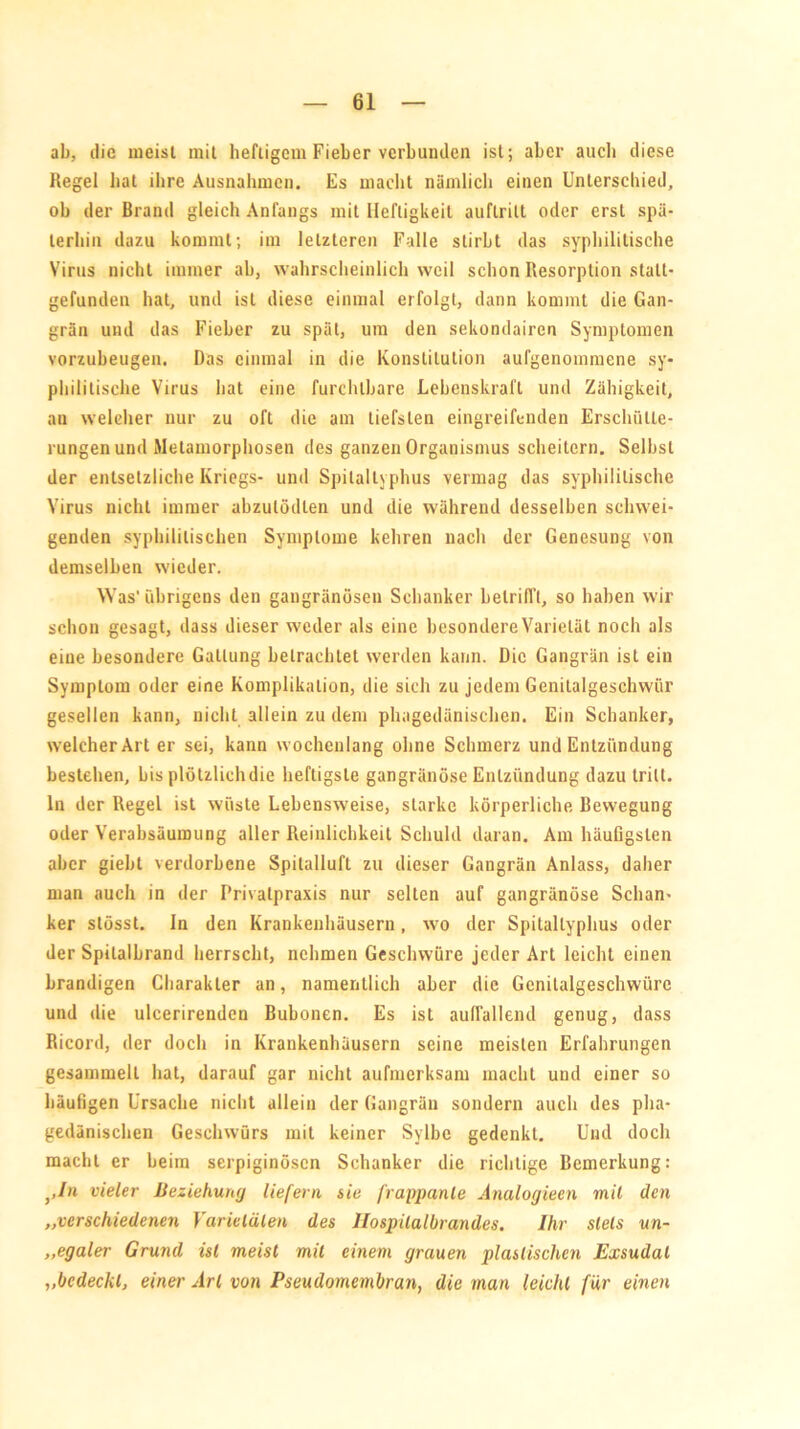 ab, die meist mit heftigem Fieber verbunden ist; aber auch diese Regel bat ihre Ausnahmen, Es macht nämlich einen Unterschied, ob der Brand gleich Anfangs mit Heftigkeit auflritt oder erst spä- terhin dazu kommt; im letzteren Falle stirbt das syphilitische Virus nicht immer ab, wahrscheinlich weil schon Resorption statt- gefunden hat, und ist diese einmal erfolgt, dann kommt die Gan- grän und das Fieber zu spät, um den sekondairen Symptomen vorzubeugen. Das einmal in die Konstitution aufgenommene sy- philitische Virus hat eine furchtbare Lebenskraft und Zähigkeit, an welcher nur zu oft die am tiefsten eingreifenden Erschütte- rungen und Metamorphosen des ganzen Organismus scheitern. Selbst der entsetzliche Kriegs- und Spilaltyphus vermag das syphilitische Virus nicht immer abzulödlen und die während desselben schwei- genden syphilitischen Symptome kehren nach der Genesung von demselben wieder. Was'übrigens den gangränösen Schanker betrifft, so haben wir schon gesagt, dass dieser weder als eine besondere Varietät noch als eine besondere Gattung betrachtet werden kann. Die Gangrän ist ein Symptom oder eine Komplikation, die sich zu jedem Genitalgeschwür gesellen kann, nicht allein zu dem phagedänischen. Ein Schanker, welcher Art er sei, kann wochenlang ohne Schmerz und Entzündung bestehen, bis plötzlich die heftigste gangränöse Entzündung dazu tritt, ln der Regel ist wüste Lebensweise, starke körperliche Bewegung oder Verabsäumung aller Reinlichkeit Schuld daran. Am häufigsten aber giebt verdorbene Spilaliuft zu dieser Gangrän Anlass, daher man auch in der Privatpraxis nur selten auf gangränöse Schan- ker stösst. ln den Krankenhäusern, wo der Spitallyplius oder der Spilalbrand herrscht, nehmen Geschwüre jeder Art leicht einen brandigen Charakter an, namentlich aber die Genitalgeschwüre und die ulcerirenden Bubonen. Es ist auffallend genug, dass Ricord, der doch in Krankenhäusern seine meisten Erfahrungen gesammelt hat, darauf gar nicht aufmerksam macht und einer so häufigen Ursache nicht allein der Gangrän sondern auch des pha- gedänischen Geschwürs mit keiner Sylbc gedenkt. Und doch macht er beim serpiginösen Schanker die richtige Bemerkung: },In vieler Beziehung liefern sie frappante Analogieen mit den „verschiedenen Varietäten des llospitalbrandes. Ihr stets un- ,,egaler Grund ist meist mit einem grauen plastischen Exsudat „bedeckt, einer Art von Pseudomembran, die man leicht für einen