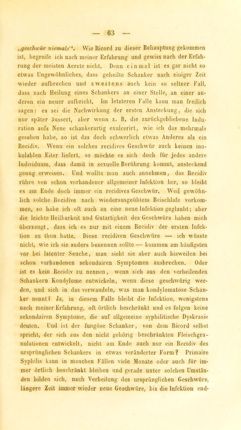 „geschwür niemals“. Wie Ricord zu dieser Behauptung gekommen isl, begreife ich nach meiner Erfahrung und gewiss nach der Erfah- rung der meisten Aerzle nicht. Denn einmal ist es gar nicht so etwas Ungewöhnliches, dass geheilte Schanker nach einiger Zeit wieder aufbrechcn und zweitens auch kein so seltner Fall, dass nach Heilung eines Schankers an einer Stelle, an einer an- deren ein neuer auTbricht. Im letzteren Falle kann man freilich sagen: es sei die Nachwirkung der ersten Ansteckung, die sich nur später äussert, aber wenn z. B. die zurückgebliebene Indu- ration aufs Neue schankerartig exulcerirt, wie ich das mehrmals gesehen habe, so ist das doch schwerlich etwas Anderes als ein Recidiv. Wenn ein solches recidives Geschwür auch keinen ino- kulablen Eiter liefert, so möchte es sich doch für jedes andere Individuum, dass damit in sexuelle Berührung kommt, ansteckend genug erweisen. Und wollte man auch annehmen, das Recidiv rühre von schon vorhandener allgemeiner Infektion her, so bleibt es am Ende doch immer ein recidives Geschwür. Weil gewöhn- lich solche Recidive nach wiederausgeüblem Beischlafe Vorkom- men, so habe ich oft auch an eine neue Infektion geglaubt; aber die leichte Heilbarkeit und Gutartigkeit des Geschwürs haben mich überzeugt, dass ich es nur mit einem Recidiv der ersten Infek- tion zu thun hatte. Diese recidiven Geschwüre — ich wüsste nicht, wie ich sie anders benennen sollte — kommen am häufigsten vor bei latenter Seuche, man sieht sie aber auch bisweilen bei schon vorhandenen sekondairen Symptomen ausbrechen. Oder ist es kein Recidiv zu nennen, wenn sich aus den verheilenden Schankern Kondylome entwickeln, wenn diese gesclnvürig wer- den, und sich in das verwandeln, was man kondylomalöse Schan- ker nennt? Ja, in diesem Falle bleibt die Infektion, wenigstens nach meiner Erfahrung, oft örtlich beschränkt und es folgen keine sekondairen Symptome, die auf allgemeine syphilitische Dyskrasie deuten. Und ist der fungösc Schanker, von dem Ricord selbst spricht, der sich aus den nicht gehörig beschränkten Fleischgra- nulalionen entwickelt, nicht am Ende auch nur ein Recidiv des ursprünglichen Schankers in etwas veränderter Form? Primaire Syphilis kann in manchen Fällen viele Monate oder auch für im- mer örtlich beschränkt bleiben und gerade unter solchen Umstän- den bilden sich, nach Verheilung des ursprünglichen Geschwürs, längere Zeit immer wieder neue Geschwüre, bis die Infektion end-