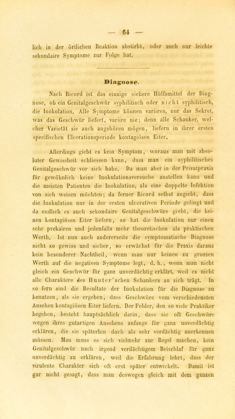 lieh in der örtlichen Reaktion abstirbt, oder auch nur leichte sekondaire Symptome zur Folge hat. Diagnose. Nach Ricord ist das einzige sichere Hülfsmittel der Diag- nose, ob ein Genilulgeschwiir syphilitisch oder nicht syphilitisch, die Inokolalion. Alle Symptome können variiren, nur das Sekret, was das Geschwür liefert, variire nie; denn alle Schanker, wel- cher Varietät sie auch angehören mögen, liefern in ihrer ersten specifisehen Uleerationsperiode kontagiösen Eiter. Allerdings giebt es kein Symptom, woraus man mit abso- luter Gewissheit schliessen kann, dass man ein syphilitisches Genitalgeschwür vor sich habe. Da man aber in der Privatpraxis für gewöhnlich keine Inokulationsversuche anslellen kann und die meisten Patienten die Inokulation, als eine doppelte Infektion von sich weisen möchten; da ferner Ricord selbst angiebt, dass die Inokulation nur in der ersten ulceraliven Periode gelingt und da endlich es auch sekondaire Genitalgeschwüre giebt, die kei- nen kontagiösen Eiter liefern, so hat die Inokulation nur einen sehr prekairen und jedenfalls mehr theoretischen als praktischen Werth. Ist nun auch andererseits die symptomatische Diagnose nicht so gewiss und sicher, so erwächst für die Praxis daraus kein besonderer Nachtheil, wenn man nur keinen zu grossen Werth auf die negativen Symptome legt, d. h., wenn man nicht gleich ein Geschwür für ganz unverdächtig erklärt, weil es nicht alle Charaktere des II unter'sehen Schankers an sich trägt. In so fern sind die Resultate der Inokulation für die Diagnose zu benutzen, als sie ergeben, dass Geschwüre vom verschiedensten Ansehen kontagiösen Eiter liefern. Der Fehler, den so viele Praktiker begehen, besieht hauptsächlich darin, dass sie oft Geschwüre wegen ihres gutartigen Ansehens anfangs für ganz unverdächtig erklären, die sie späterhin doch als sehr verdächtig anerkennen müssen. Man muss es sich vielmehr zur Regel machen, kein Genitalgeschwür nach irgend verdächtigem Beischlaf für ganz unverdächtig zu erklären, weil die Erfahrung lehrt, dass der virulente Charakter sich oft erst später entwickelt. Damit ist gar nicht gesagt, dass man deswegen gleich mit dem ganzen