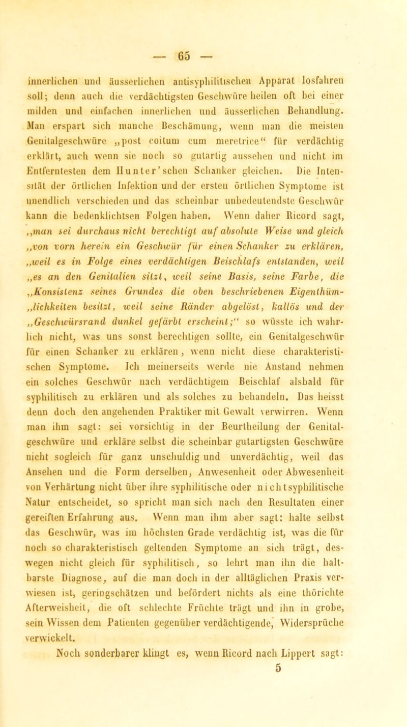 innerlichen und äusserlichen antisyphilitischen Apparat losfahren soll; denn auch die verdächtigsten Geschwüre heilen oft bei einer milden und einfachen innerlichen und äusserlichen Behandlung. Man erspart sich manche Beschämung, wenn man die meisten Genilalgeschwüre „post coilum cum merelriee“ für verdächtig erklärt, auch wenn sie noch so gutartig aussehen und nicht im Entferntesten dem II unter'sehen Schanker gleichen. Die Inten- sität der örtlichen Infektion und der ersten örtlichen Symptome ist unendlich verschieden und das scheinbar unbedeutendste Geschwür kann die bedenklichtsen Folgen haben. Wenn daher Ricord sagt, „man sei durchaus nie hl berechtigt auf absolute Weise und gleich „von vorn herein ein Geschwür für einen Schanker zu erklären, „weil es in Folge eines verdächtigen Beischlafs entstanden, weil „es an den Genitalien sitzt, weil seine Basis, seine Farbe, die „Konsistenz seines Grundes die oben beschriebenen Eigenlhüm- „lichkeilen besitzt, weil seine Ränder abgelösl, kallös und der „Geschwürsrand dunkel gefärbt erscheint;“ so wüsste ich wahr- lich nicht, was uns sonst berechtigen sollte, ein Genitalgeschwür für einen Schanker zu erklären , wenn nicht diese charakteristi- schen Symptome. Ich meinerseits werde nie Anstand nehmen ein solches Geschwür nach verdächtigem Beischlaf alsbald für syphilitisch zu erklären und als solches zu behandeln. Das heisst denn doch den angehenden Praktiker mit Gewalt verwirren. Wenn man ihm sagt: sei vorsichtig in der Beurtheilung der Genilal- geschwüre und erkläre selbst die scheinbar gutartigsten Geschwüre nicht sogleich für ganz unschuldig und unverdächtig, weil das Ansehen und die Form derselben, Anwesenheit oder Abwesenheit von Verhärtung nicht über ihre syphilitische oder nicht syphilitische Natur entscheidet, so spricht man sich nach den Resultaten einer gereiften Erfahrung aus. Wenn man ihm aber sagt: halte selbst das Geschwür, was im höchsten Grade verdächtig ist, vvas die für noch so charakteristisch geltenden Symptome an sich trägt, des- wegen nicht gleich für syphilitisch, so lehrt man ihn die halt- barste Diagnose, auf die man doch in der alltäglichen Praxis ver- wiesen ist, geringschätzen und befördert nichts als eine thörichte Afterweisheit, die oft schlechte Früchte trägt und ihn in grobe, sein Wissen dem Patienten gegenüber verdächtigende, Widersprüche verwickelt. Noch sonderbarer klingt es, wenn Ricord nach Lippert sagt: 5