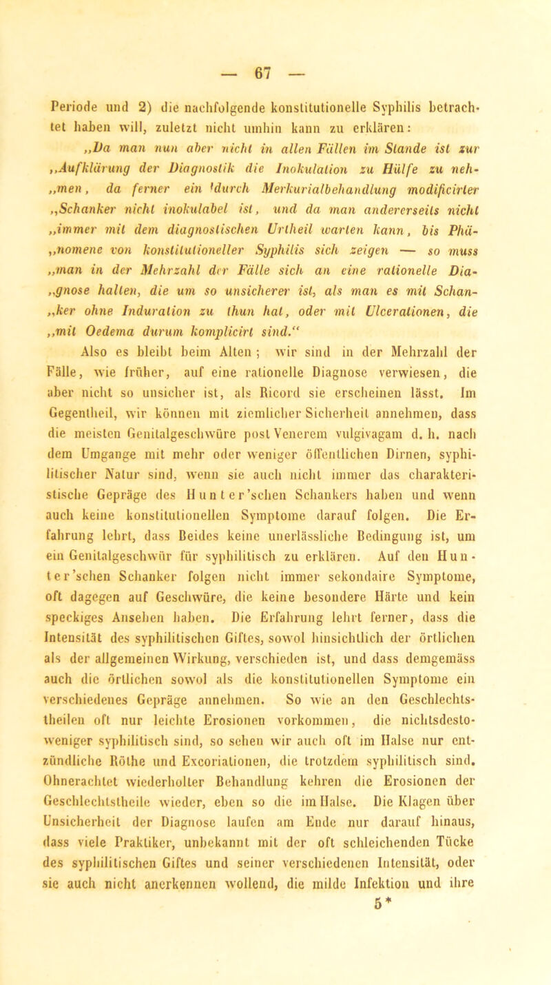 Periode und 2) die nachfolgende konstitutionelle Syphilis betrach- tet haben will, zuletzt nicht umhin kann zu erklären: „Da man nun aber nicht in allen Füllen im Stande ist zur ,.Aufklärung der Diagnostik die Inokulation zu Hülfe zu neh- „men, da ferner ein fdurch Merkurialbehandlung modificirler ,,Schanker nicht inokulabel ist, und da man andererseits nicht „immer mit dem diagnostischen Unheil warten kann, bis Phä- „nomene von konstitutioneller Syphilis sich zeigen — so muss „man in der Mehrzahl der Fälle sich an eine rationelle Dia- „gnose hallen, die um so unsicherer ist, als man es mit Schan- ker ohne Induration zu thun hat, oder mit Ulcerationen, die „mit Oedema durum komplicirt sind.“ Also es bleibt beim Alten ; wir sind in der Mehrzahl der Fälle, wie früher, auf eine rationelle Diagnose verwiesen, die aber nicht so unsicher ist, als Ricord sie erscheinen lässt. Im Gegenlheil, wir können mit ziemlicher Sicherheit annehmen, dass die meisten Genitalgeschwüre postVenerem vulgivagam d. h. nach dem Umgänge mit mehr oder weniger öffentlichen Dirnen, syphi- litischer Natur sind, wenn sie auch nicht immer das charakteri- stische Gepräge des Hunt er'sehen Schankers haben und wenn auch keine konstitutionellen Symptome darauf folgen. Die Er- fahrung lehrt, dass Beides keine unerlässliche Bedingung ist, um ein Genilalgeschwür für syphilitisch zu erklären. Auf den Hun- t er'sehen Schanker folgen nicht immer sekondaire Symptome, oft dagegen auf Geschwüre, die keine besondere Härte und kein speckiges Ansehen haben. Die Erfahrung lehrt ferner, dass die Intensität des syphilitischen Giftes, sowol hinsichtlich der örtlichen als der allgemeinen Wirkung, verschieden ist, und dass demgemäss auch die örtlichen sowol als die konstitutionellen Symptome ein verschiedenes Gepräge annehmen. So wie an den Geschlechts- theilen oft nur leichte Erosionen Vorkommen, die nichtsdesto- weniger syphilitisch sind, so sehen wir auch oft im Halse nur ent- zündliche Rölhe und Excoriatiouen, die trotzdem syphilitisch sind. Ohnerachlet wiederholter Behandlung kehren die Erosionen der Geschlechlslhcile wieder, eben so die im Halse. Die Klagen über Unsicherheit der Diagnose laufen am Ende nur darauf hinaus, dass viele Praktiker, unbekannt mit der oft schleichenden Tücke des syphilitischen Giftes und seiner verschiedenen Intensität, oder sie auch nicht anerkennen wollend, die milde Infektion und ihre 5 *