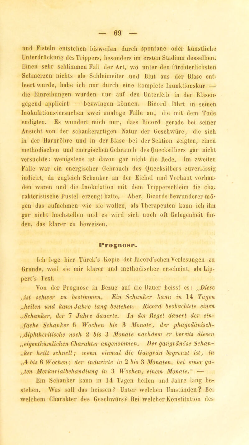 und Fisteln entstehen bisweilen durch spontane oder künstliche Unterdrückung des Trippers, besonders im ersten Stadium desselben. Einen sehr schlimmen Fall der Art, wo unter den fürchterlichsten Schmerzen nichts als Schleimeiter und Blut aus der Blase ent- leert wurde, habe ich nur durch eine komplele InunlUionskur — die Einreibungen wurden nur auf den Unterleib in der Blasen- gegend applicirt — bezwingen können. Ricord führt in seinen Inokulationsversuchen zwei analoge Fälle an, die mit dem Tode endigten. Es wundert mich nur, dass Ricord gerade bei seiner Ansicht von der schankerartigen Natur der Geschwüre, die sich in der Harnröhre und in der Blase hei der Sektion zeigten, einen methodischen und energischen Gebrauch des Quecksilbers gar nicht versuchte: wenigstens ist davon gar nicht die Rede. Im zweiten Falle war ein energischer Gebrauch des Quecksilbers zuverlässig indicirt, da zugleich Schanker an der Eichel und Vorhaut vorhan- den waren und die Inokulation mit dem Tripperschleim die cha- rakteristische Pustel erzeugt halte. Aber, Ricords Bewunderer mö’ gen das aufnehmen wie sie wollen, als Therapeuten kann ich ihn gar nicht hochstellen und es wird sich noch oft Gelegenheit fin- den, das klarer zu beweisen. Prognose. Ich lege hier Türck’s Kopie der Ricord’schen Verlesungen zu Grunde, weil sie mir klarer und methodischer erscheint, als Lip- pert’s Text. Von der Prognose in Bezug auf die Dauer heisst cs: „Diese „ist schwer zu bestimmen. Ein Schanker kann in 14 Tagen „heilen und kann Jahre lang bestehen. Ricord beobachtete einen „Schanker, der 7 Jahre dauerte, ln der Regel dauert der ein- fache Schanker 6 Wochen bis 3 Monate, der phagedänisch- ,,diphlhcritische noch 2 bis 3 Monate nachdem er bereits diesen „eigenthümlichen Charakter angenommen. Der gangränöse Schan- ,,ker heilt schnell; wenn einmal die Gangrän begrenzt ist, in „4 bis 6 Wochen; der indurirte in 2 bis 3 Monaten, bei einer gu- „ten Merkurialbehandlung in 3 Wochen, einem Monate.“ — Ein Schanker kann in 14 Tagen heilen und Jahre lang be- stehen. Was soll das heissen? Unter welchen Umständen? Bei welchem Charakter des Geschwürs ? Bei welcher Konstitution des