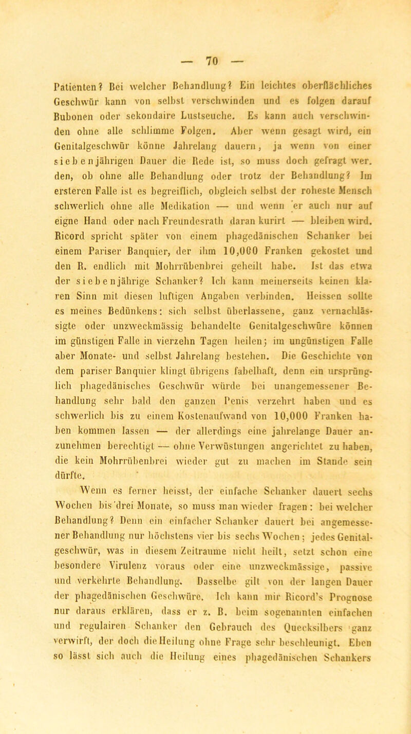 Patienten? Bei welcher Behandlung? Ein leichtes oberflächliches Geschwür kann von selbst verschwinden und es folgen darauf Bubonen oder sckondaire Lustseuche. Es kann auch verschwin- den ohne alle schlimme Folgen. Aber wenn gesagt wird, ein Genitalgeschwür könne Jahrelang dauern, ja wenn von einer siebenjährigen Dauer die Bede ist, so muss doch gefragt wer. den, ob ohne alle Behandlung oder trotz der Behandlung? Im ersteren Falle ist es begreiflich, obgleich selbst der roheste Mensch schwerlich ohne alle Medikation — und wenn er auch nur auf eigne Hand oder nach Freundesrath daran kurirt — bleiben wird. Ricord spricht später von einem phagedänischen Schanker bei einem Pariser Banquicr, der ihm 10,000 Franken gekostet und den R. endlich mit Mohrrübenbrei geheilt habe. Ist das etwra der siebenjährige Schanker? Ich kann meinerseits keinen kla- ren Sinn mit diesen luftigen Angaben verbinden. Heissen sollte es meines Bedünkens: sich selbst überlassene, ganz vernachläs- sigte oder unzweckmässig behandelte Genitalgeschwüre können im günstigen Falle in vierzehn Tagen heilen) im ungünstigen Falle aber Monate- und selbst Jahrelang bestehen. Die Geschichte von dem pariser Banquier klingt übrigens fabelhaft, denn ein ursprüng- lich phagedänisches Geschwür würde bei unangemessener Be- handlung sehr bald den ganzen Penis verzehrt haben und es schwerlich bis zu einem Kostenaufwand von 10,000 Franken ha- ben kommen lassen — der allerdings eine jahrelange Dauer an- zunehmen berechtigt — ohne Verwüstungen angerichtet zu haben, die kein Mohrrübenbrei wieder gut zu machen im Staude sein dürfte. Wenn es ferner heisst, der einfache Schanker dauert sechs Wochen bis drei Monate, so muss man wieder fragen : bei welcher Behandlung? Denn ein einfacher Schanker dauert bei angemesse- ner Behandlung nur höchstens vier bis sechs Wochen: jedes Genital- geschwür, was in diesem Zeiträume nicht heilt, setzt schon eine besondere Virulenz voraus oder eine unzweckmässige, passive und verkehrte Behandlung. Dasselbe gilt von der langen Dauer der phagedänischen Geschwüre. Ich kann mir Ricord’s Prognose nur daraus erklären, dass er z. B. beim sogenannten einfachen und regulairen Schanker den Gebrauch des Quecksilbers ganz verwirft, der doch die Heilung ohne Frage sehr beschleunigt. Eben so lässt sich auch die Heilung eines phagedänischen Schankers