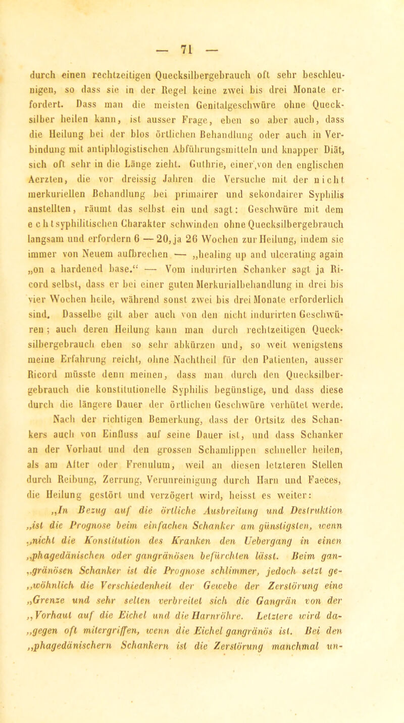 durch einen rechtzeitigen Quecksilbergebrauch oll sehr beschleu- nigen, so dass sie in der Regel keine zwei bis drei Monate er- fordert. Dass man die meisten Genitalgeschwüre ohne Queck- silber heilen kann, ist ausser Frage, eben so aber auch, dass die Heilung bei der blos örtlichen Behandlung oder auch in Ver- bindung mit antiphlogistischen Abführungsmillein und knapper Diät, sich oft sehr in die Länge zieht. Guthrie, einer .von den englischen Acrzten, die vor dreissig Jahren die Versuche mit der nicht merkuriellen Behandlung bei primairer und sekondairer Syphilis anstellten, räumt das selbst ein und sagt: Geschwüre mit dem e ch t syphilitischen Charakter schwinden ohne Quecksilbergebrauch langsam und erfordern 6 — 20, ja 26 Wochen zur Heilung, indem sic immer von Neuem aufbrechen — „healing up and ulceraling again „on a hardened base.“ — Vom indurirten Schanker sagt ja Ri- cord selbst, dass er bei einer guten Merkurialbeliandlung in drei bis vier Wochen heile, während sonst zwei bis drei Monate erforderlich sind. Dasselbe gilt aber auch von den nicht indurirten Geschwü- ren ; auch deren Heilung kann man durch rechtzeitigen Queck- silbergebrauch eben so sehr abkürzen und, so weil wenigstens meine Erfahrung reicht, ohne Nachtheil für den Patienten, ausser Ricord müsste denn meinen, dass man durch den Quecksilber- gebrauch die konstitutionelle Syphilis begünstige, und dass diese durch die längere Dauer der örtlichen Geschwüre verhütet werde. Nach der richtigen Bemerkung, dass der Ortsitz des Schan- kers auch von Einfluss auf seine Dauer ist, und dass Schanker an der Vorbaut und den grossen Schamlippen schneller heilen, als am Alter oder Frenulum, weil an diesen letzteren Stellen durch Reibung, Zerrung, Verunreinigung durch Harn und Faeces, die Heilung gestört und verzögert wird, heisst es weiter: ,,/n Bezug auf die örtliche Ausbreitung und Destruktion „ist die Prognose beim einfachen Schanker am günstigsten, wenn ..nicht die Konstitution des Kranken den Uebergang in einen ,,phagedänischen oder gangränösen befürchten lässt. Beim gan- „gränösen Schanker ist die Prognose schlimmer, jedoch setzt ge- ,.wohnlich die Verschiedenheit der Gewebe der Zerstörung eine „Grenze und sehr selten verbreitet sich die Gangrän von der ,, Vorhaut auf die Eichel und die Harnröhre. Letztere wird da- ,.gegen oft milergriffen, wenn die Eichel gangränös ist. Bei den ,,phagedänischern Schankern ist die Zerstörung manchmal un-