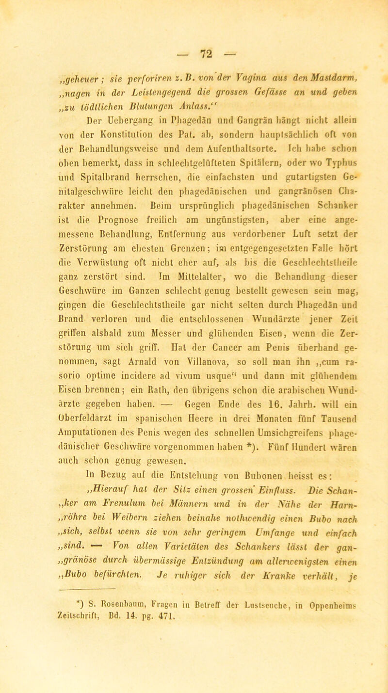 „geheuer ; sie perforiren z. TI. von der Vagina aus den Masldarm, „nagen in der Leistengegend die grossen Gefässe an und geben „zu lödllichen Blutungen Anlass.“ Der Uebergang in Pliagedän und Gangrän hängt nicht allein von der Konstitution des Pat. ab, sondern hauptsächlich oft von der Behandlungsweise und dem Aufenthaltsorte. Ich habe schon oben bemerkt, dass in schlechlgelüfteten Spitälern, oder wo Typhus und Spitalbrand herrschen, die einfachsten und gutartigsten Ge- nitalgeschwiire leicht den phagedänischen und gangränösen Cha- rakter aiinehmen. Beim ursprünglich phagedänischen Schanker ist die Prognose freilich am ungünstigsten, aber eine ange- messene Behandlung, Entfernung aus verdorbener Luft setzt der Zerstörung am ehesten Grenzen; im entgegengesetzten Falle hört die Verwüstung oft nicht eher auf, als bis die Geschlechtslheile ganz zerstört sind. Im Mittelalter, wo die Behandlung dieser Geschwüre im Ganzen schlecht genug bestellt gewesen sein mag, gingen die Geschlechtslheile gar nicht selten durch Pliagedän und Brand verloren und die entschlossenen Wundärzte jener Zeit griffen alsbald zum Messer und glühenden Eisen, wenn die Zer- störung um sich griff. Hat der Cancer am Penis überhand ge- nommen, sagt Arnald von Villanova, so soll man ihn ,,cum ra- sorio optime incidere ad vivum usque“ und dann mit glühendem Eisen brennen; ein Bath, den übrigens schon die arabischen Wund- ärzte gegeben haben. — Gegen Ende des 16. Jahrb. will ein Oberfeldarzt im spanischen Heere in drei Monaten fünf Tausend Amputationen des Penis wegen des schnellen Umsichgreifens phage- dänischer Geschwüre vorgenommen haben *). Fünf Hundert wären auch schon genug gewesen. ln Bezug auf die Entstehung von Bubonen heisst es: ,.Hierauf hat der Silz einen grossen Einfluss. Die Schan- i,her am Frenulum bei Männern und in der Nähe der Ham- „röhre bei Weibern ziehen beinahe nolhwendig einen Bubo nach „sich, selbst wenn sie von sehr geringem Umfange und einfach „sind. — Von allen Varietäten des Schankers lässt der gan- „gränöse durch übermässige Entzündung am allerwenigsten einen >iBubo befürchten. Je ruhiger sich der Kranke verhält, je *) S. Rosenbaum, fragen in Betreff der Luslseuckc, in Oppenheims Zeitschrift, Bd. 14. pg. 471.