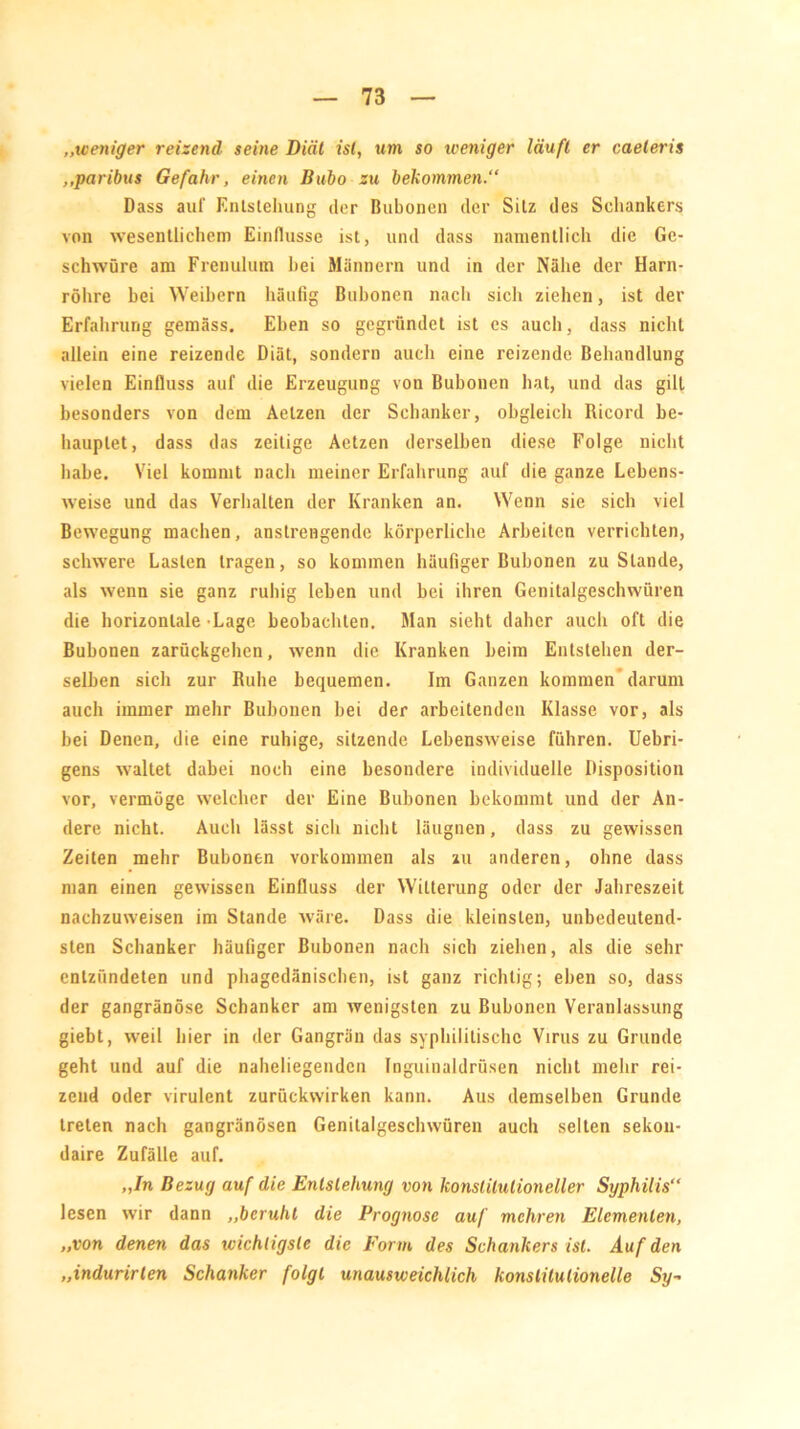 „weniger reizend seine Diät ist, um so weniger läuft er caeleris ,,paribus Gefahr, einen Bubo zu bekommen.“ Dass auf Entstehung der Bubonen der Silz des Schankers von wesentlichem Einflüsse ist, und dass namentlich die Ge- schwüre am Frcnulum bei Männern und in der Nähe der Harn- röhre bei Weibern häufig Bubonen nach sich ziehen, ist der Erfahrung gemäss. Ehen so gegründet ist es auch, dass nicht allein eine reizende Diät, sondern auch eine reizende Behandlung vielen Einfluss auf die Erzeugung von Bubonen bat, und das gilt besonders von dem Aelzen der Schanker, obgleich Ricord be- hauptet, dass das zeitige Aetzen derselben diese Folge nicht habe. Viel kommt nach meiner Erfahrung auf die ganze Lebens- weise und das Verhalten der Kranken an. Wenn sie sich viel Bewegung machen, anstrengende körperliche Arbeiten verrichten, schwere Lasten tragen, so kommen häufiger Bubonen zustande, als wenn sie ganz ruhig leben und bei ihren Genitalgeschwüren die horizontale Lage beobachten. Man sieht daher auch oft die Bubonen zarückgehen, wenn die Kranken beim Entstehen der- selben sich zur Ruhe bequemen. Im Ganzen kommen darum auch immer mehr Bubonen bei der arbeitenden Klasse vor, als bei Denen, die eine ruhige, sitzende Lebensweise führen. Uebri- gens waltet dabei noch eine besondere individuelle Disposition vor, vermöge welcher dev Eine Bubonen bekommt und der An- dere nicht. Auch lässt sich nicht läugnen, dass zu gewissen Zeiten mehr Bubonen Vorkommen als zu anderen, ohne dass man einen gewissen Einfluss der Witterung oder der Jahreszeit nachzuweisen im Stande wäre. Dass die kleinsten, unbedeutend- sten Schanker häufiger Bubonen nach sich ziehen, als die sehr entzündeten und phagedänischen, ist ganz richtig; eben so, dass der gangränöse Schanker am wenigsten zu Bubonen Veranlassung giebt, weil liier in der Gangrän das syphilitische Virus zu Grunde geht und auf die naheliegenden Inguinaldrüsen nicht mehr rei- zend oder virulent zurückwirken kann. Aus demselben Grunde treten nach gangränösen Genitalgeschwüren auch selten sekou- daire Zufälle auf. „In Bezug auf die Entstehung von konstitutioneller Syphilis“ lesen wir dann „beruht die Prognose auf mehren Elementen, „von denen das wichtigste die Form des Schankers ist. Auf den „indurirten Schanker folgt unausweichlich konstitutionelle Sy-