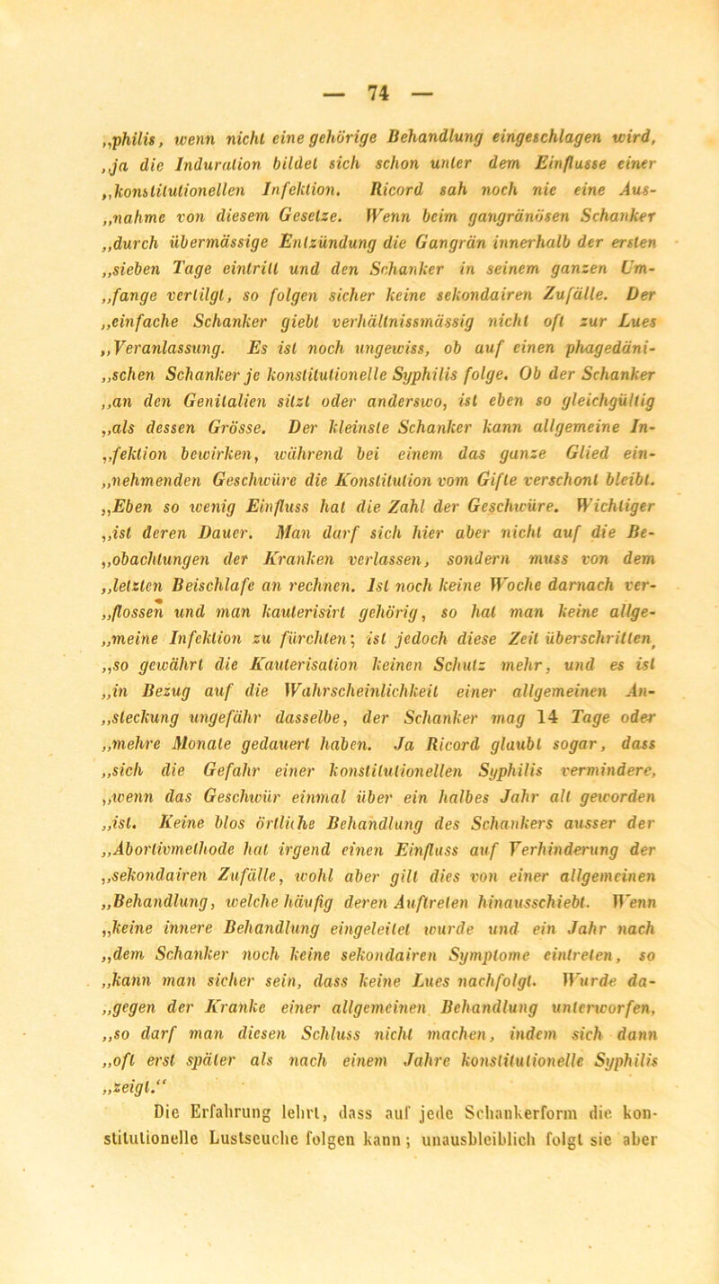 „philis, wenn nicht eine gehörige Behandlung eingeschlagen wird, ,,ja die Induration bildet sich schon unter dem Einflüsse einer „konstitutionellen Infektion. Ricord sah noch nie eine Aus- ,.nähme von diesem Gesetze. Wenn beim gangränösen Schanker ,.durch übermässige Entzündung die Gangrän innerhalb der ersten „sieben Tage einlrill und den Schanker in seinem ganzen Cm- ,,fange vertilgt, so folgen sicher keine sekondairen Zufälle. Der „einfache Schanker giebl verhältnissmässig nicht oft zur Lues „Veranlassung. Es ist noch ungewiss, ob auf einen phagedäni- ,.sehen Schanker je konstitutionelle Syphilis folge. Ob der Schanker „an den Genitalien sitzt oder anderswo, ist eben so gleichgültig „als dessen Grösse. Der kleinste Schanker kann allgemeine In- „feklion bewirken, während bei einem das ganze Glied ein- „nehmenden Geschwüre die Konstitution vom Gifte verschont bleibt. „Eben so wenig Einfluss hat die Zahl der Geschwüre. Wichtiger „ist deren Dauer. Man darf sich hier aber nicht auf die Be- „obachtungen der Kranken verlassen, sondern muss von dem ,,letzten Beischlafe an rechnen. Ist noch keine Woche darnach ver- ,,flössen und man kauterisirt gehörig, so hat man keine allge- „meine Infektion zu fürchten; ist jedoch diese Zeit überschritten^ „so gewährt die Kauterisation keinen Schutz mehr, und es ist „in Bezug auf die Wahrscheinlichkeit einer allgemeinen .4h- ,,sleckung ungefähr dasselbe, der Schanker mag 14 Tage oder „mehre Monate gedauert haben. Ja Ricord glaubt sogar, dass „sich die Gefahr einer konstitutionellen Syphilis vermindere, „wenn das Geschwür einmal über ein halbes Jahr all geworden „ist. Keine blos örlliihe Behandlung des Schankers ausser der „Aborlivmelhode hat irgend einen Einfluss auf Verhinderung der „sekondairen Zufälle, wohl aber gilt dies von einer allgemeinen „Behandlung, welche häufig deren Auftreten hinausschiebt. Wenn „keine innere Behandlung eingeleitel wurde und ein Jahr nach „dem Schanker noch keine sekondairen Symptome eintrelen, so „kann man sicher sein, dass keine Lues nachfolgt. Wurde da- „gegen der Kranke einer allgemeinen Behandlung untencorfen. „so darf man diesen Schluss nicht machen, indem sich dann „oft erst später als nach einem Jahre konstitutionelle Syphilis „zeigt.“ Die Erfahrung lehrt, dass auf jede Schankerform die kon- stitutionelle Lustseuche folgen kann; unausbleiblich folgt sie aber