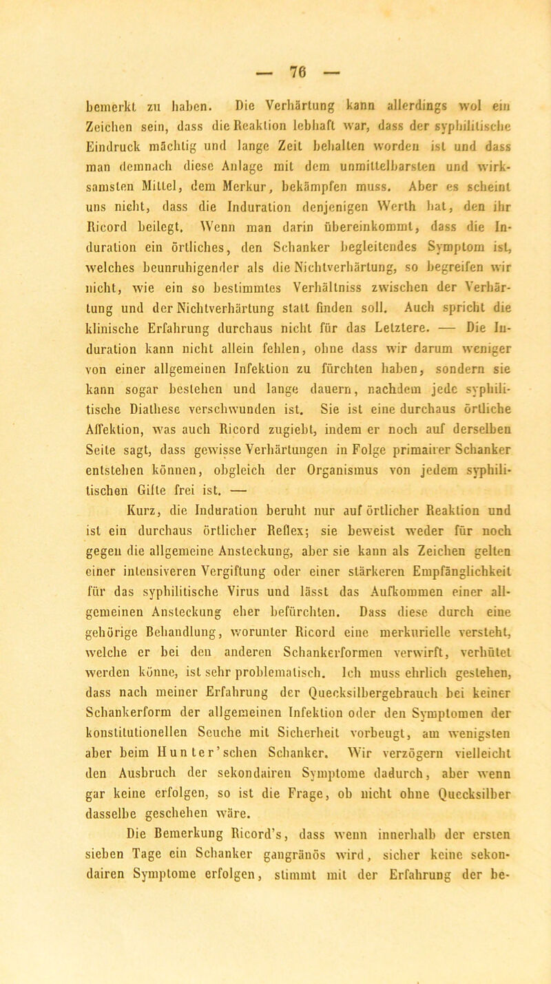 bemerkt zu haben. Die Verhärtung kann allerdings wol ein Zeichen sein, dass die Reaktion lebhaft war, dass der syphilitische Eindruck mächtig und lange Zeit behalten worden ist und dass man demnach diese Anlage mit dem unmittelbarsten und wirk- samsten Mittel, dem Merkur, bekämpfen muss. Aber es scheint uns nicht, dass die Induration denjenigen Werth hat, den ihr Ricord heilegt. Wenn man darin übereinkommt, dass die In- duration ein örtliches, den Schanker begleitendes Symptom ist, welches beunruhigender als die Nichtverhärtung, so begreifen wir nicht, wie ein so bestimmtes Verhältnis zwischen der Verhär- tung und der Nichtverhärtung statt finden soll. Auch spricht die klinische Erfahrung durchaus nicht für das Letztere. — Die In- duration kann nicht allein fehlen, ohne dass wir darum weniger von einer allgemeinen Infektion zu fürchten haben, sondern sie kann sogar bestehen und lange dauern, nachdem jede syphili- tische Diathese verschwunden ist. Sie ist eine durchaus örtliche Affeklion, was auch Ricord zugiebt, indem er noch auf derselben Seite sagt, dass gewisse Verhärtungen in Folge primairer Schanker entstehen können, obgleich der Organismus von jedem syphili- tischen Gifte frei ist. — Kurz, die Induration beruht nur auf örtlicher Reaktion und ist ein durchaus örtlicher Reflex; sie beweist weder für noch gegen die allgemeine Ansteckung, aber sie kann als Zeichen gelten einer intensiveren Vergiftung oder einer stärkeren Empfänglichkeit für das syphilitische Virus und lässt das Aufkommen einer all- gemeinen Ansteckung eher befürchten. Dass diese durch eine gehörige Behandlung, worunter Ricord eine merkurielle versteht, welche er hei den anderen Schankerformen verwirft, verhütet werden könne, ist sehr problematisch. Ich muss ehrlich gestehen, dass nach meiner Erfahrung der Queeksilbergebrauch bei keiner Schankerform der allgemeinen Infektion oder den Symptomen der konstitutionellen Seuche mit Sicherheit vorbeugt, am wenigsten aber beim Hunter’sehen Schanker. Wir verzögern vielleicht den Ausbruch der sekondairen Symptome dadurch, aber wenn gar keine erfolgen, so ist die Frage, ob nicht ohne Quecksilber dasselbe geschehen wäre. Die Bemerkung Ricord’s, dass wenn innerhalb der ersten sieben Tage ein Schanker gangränös wird, sicher keine sekon- dairen Symptome erfolgen, stimmt mit der Erfahrung der be-