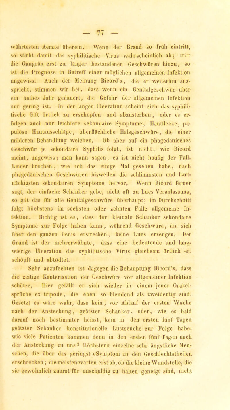 währteslen Aerzle überein. Wenn der Brand so früh eintritt, so stirbt damit das syphilitische Virus wahrscheinlich ah; triLt die Gangrän erst zu länger bestandenen Geschwüren hinzu, so ist die Prognose in Betrefl' einer möglichen allgemeinen Infektion ungewiss. Auch der Meinung Ricord’s, die er weiterhin aus- spricht, stimmen wir hei, dass wenn ein Gcnilalgeschwür über ein halbes Jahr gedauert, die Gefahr der allgemeinen Infektion nur gering ist. In der langen Ulceration scheint sich das syphili- tische Gift örtlich zu erschöpfen und abzusterben, oder es er- folgen auch nur leichtere sekondaire Symptome, Hautdecke, pa- pulöse Hautausschläge, oberflächliche Ilalsgeschwüre, die einer milderen Behandlung weichen. Uh aber auf ein phagedänisches Geschwür je sekondaire Syphilis folgt, ist nicht, wie Ricord meint, ungewiss; man kann sagen, es ist nicht häufig der Fall. Leider brechen, wie ich das einige Mal gesehen habe, nach phagedänischen Geschwüren bisweilen die schlimmsten und hart- näckigsten sekondairen Symptome hervor. Wenn Ricord ferner sagt, der einfache Schanker gebe, nicht oft zu Lues Veranlassung, so gilt das für alle Genitalgeschwüre überhaupt; im Durchschnitt folgt höchstens im sechsten oder zehnten Falle allgemeine In- fektion. Richtig ist es, dass der kleinste Schanker sekondaire Symptome zur Folge haben kann, während Geschwüre, die sich über den ganzen Penis erstrecken, keine Lues erzeugen. Der Grund ist der mehrerwähnte, dass eine bedeutende und lang- wierige Ulceration das syphilitische Virus gleichsam örtlich er. schöpft und abtödtet. Sehr anzufechten ist dagegen die Behauptung Ricord’s, dass die zeitige Kauterisation der Geschwüre vor allgemeiner Infektion schütze. Hier gefällt er sich wieder in einem jener Orakel- sprüche ex tripode, die eben so blendend als zweideutig sind. Gesetzt es wäre wahr, dass kein, vor Ablauf der ersten Woche nach der Ansteckung, geätzter Schanker, oder, wie es bald darauf noch bestimmter heisst, kein in den ersten fünf Tagen geätzter Schanker konstitutionelle Lustseuche zur Folge habe, wie viele Patienten kommen denn in den ersten fünf Tagen nach der Ansteckung zu uns? Höchstens einzelne sehr ängstliche Men- schen, die über das geringst eSymptom an den Geschlechtslheilen erschrecken ; die meisten warten erst ah, oh die kleine Wundstelle, die sie gewöhnlich zuerst für unschuldig zu halten geneigt sind, nicht