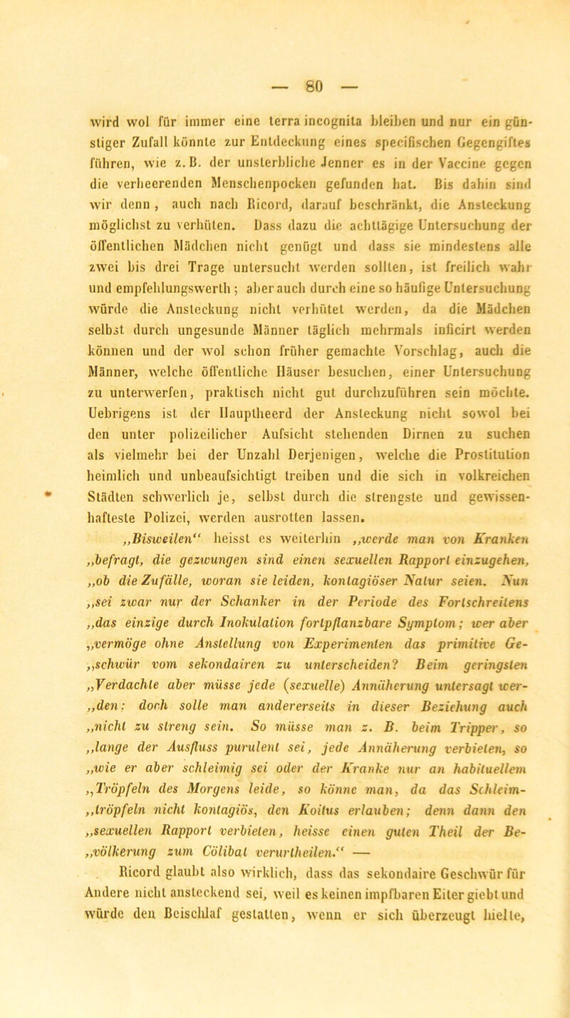 wird wol für immer eine terra incognila bleiben und nur ein gün- stiger Zufall könnte zur Entdeckung eines specifischen Gegengiftes führen, wie z. B. der unsterbliche Jenner es in der Vaccine gegen die verheerenden Menschenpocken gefunden hat. Bis dahin sind wir denn , auch nach Bicord, darauf beschränkt, die Ansteckung möglichst zu verhüten. Bass dazu die achttägige Untersuchung der öffentlichen Mädchen nicht genügt und dass sie mindestens alle zwei bis drei Trage untersucht werden sollten, ist freilich wahr und empfehlungswerlh; aber auch durch eine so häufige Untersuchung würde die Ansteckung nicht verhütet werden, da die Mädchen selbst durch ungesunde Männer täglich mehrmals inficirt werden können und der wol schon früher gemachte Vorschlag, auch die Männer, welche ölfenlliche Häuser besuchen, einer Untersuchung zu unterwerfen, praktisch nicht gut durchzuführen sein möchte. Uebrigens ist der llauplheerd der Ansteckung nicht sowol bei den unter polizeilicher Aufsicht stehenden Dirnen zu suchen als vielmehr bei der Unzahl Derjenigen, welche die Prostitution heimlich lind unbeaufsichtigt treiben und die sich in volkreichen Städten schwerlich je, seihst durch die strengste und gewissen- hafteste Polizei, werden ausrotlen lassen. ,,Bisweilen“ heisst es weiterhin ,,werde man von Kranken „befragt, die gezwungen sind einen sexuellen Rapport einzugehen, „ob die Zufälle, woran sie leiden, konlagiöser Natur seien. Nun „sei zwar nur der Schanker in der Periode des Forlsehreilens „das einzige durch Inokulation fortpflanzbare Sgmptom ; wer aber „vermöge ohne Anstellung von Experimenten das primitive Ge- „schivür vom sekondairen zu unterscheiden? Beim geringsten „Verdachte aber müsse jede (sexuelle) Annäherung untersagt wer- „den: doch solle man andererseits in dieser Beziehung auch „nicht zu streng sein. So müsse man z. B. beim Tripper, so „lange der Ausfluss purulent sei, jede Annäherung verbieten, so „wie er aber schleimig sei oder der Kranke nur an habituellem ,,Tröpfeln des Morgens leide, so könne man, da das Schleim- „tröpfeln nicht konlagiös, den Koitus erlauben; denn dann den „sexuellen Rapport verbieten, heisse einen guten Theil der Be- „völkerung zum Cölibat verurtheilen*' — Ricord glaubt also wirklich, dass das sekondaire Geschwür für Andere nicht ansteckend sei, weil es keinen impfbaren Eiter giebt und würde den Beischlaf gestalten, wenn er sich überzeugt hielte,