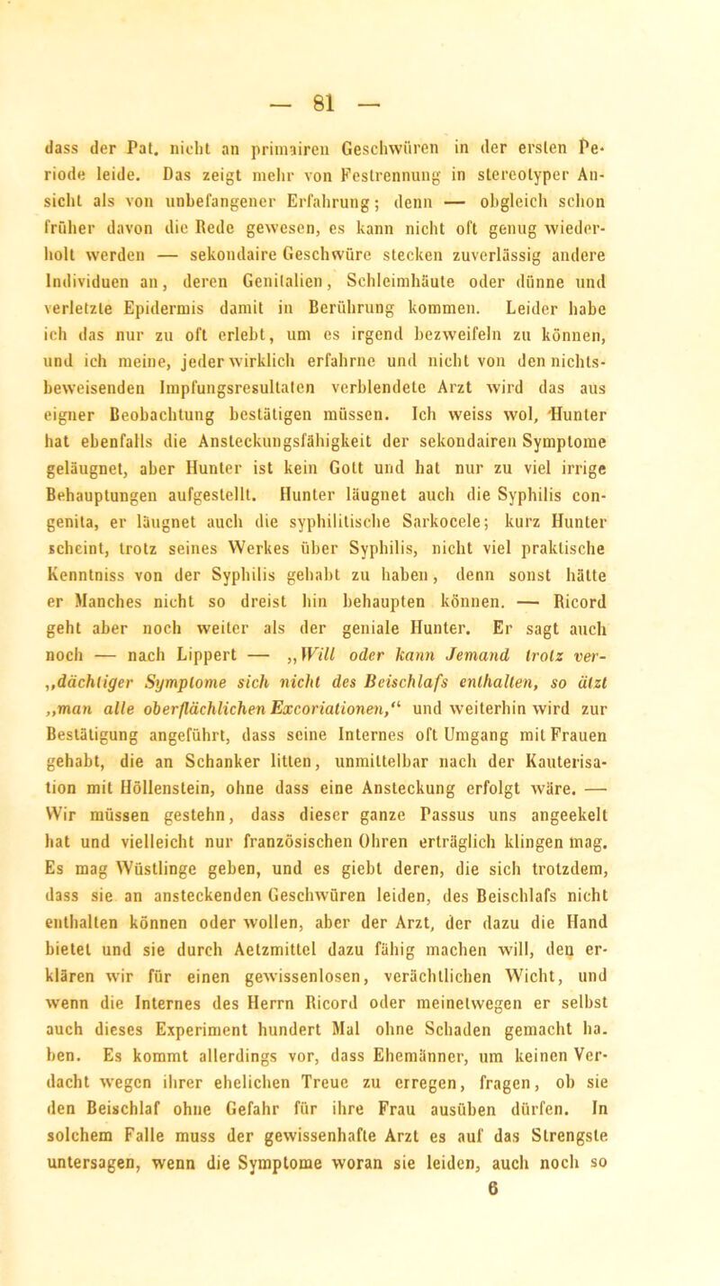 dass der Pat. nicht an primairen Geschwüren in der ersten Pe- riode leide. Das zeigt mehr von Festrennung in stereotyper An- sicht als von unbefangener Erfahrung; denn — obgleich schon früher davon die Rede gewesen, es kann nicht oft genug wieder- holt werden — sekondaire Geschwüre stecken zuverlässig andere Individuen an, deren Genitalien, Schleimhäute oder dünne und verletzte Epidermis damit in Berührung kommen. Leider habe ich das nur zu oft erlebt, um es irgend bezweifeln zu können, und ich meine, jeder wirklich erfahrne und nicht von den nichts- beweisenden Impfungsresultaten verblendete Arzt wird das aus eigner Beobachtung bestätigen müssen. Ich weiss wol, 'Hunter hat ebenfalls die Ansteckungsfähigkeit der sekondairen Symptome geläugnet, aber Hunter ist kein Gott und hat nur zu viel irrige Behauptungen aufgestellt. Hunter läugnet auch die Syphilis con- genita, er läugnet auch die syphilitische Sarkocele; kurz Hunter scheint, trotz seines Werkes über Syphilis, nicht viel praktische Kenntniss von der Syphilis gehabt zu haben , denn sonst hätte er Manches nicht so dreist hin behaupten können. — Ricord geht aber noch weiter als der geniale Hunter. Er sagt auch noch — nach Lippert — ,, Will oder kann Jemand trotz ver- „dächtiger Symptome sich nicht des Beischlafs enthalten, so ätzt „man alle oberflächlichen Excoriationen/1 und weiterhin wird zur Bestätigung angeführt, dass seine Internes oft Umgang mit Frauen gehabt, die an Schanker litten, unmittelbar nach der Kauterisa- tion mit Höllenstein, ohne dass eine Ansteckung erfolgt wäre. — Wir müssen gestehn, dass dieser ganze Passus uns angeekelt hat und vielleicht nur französischen Ohren erträglich klingen mag. Es mag Wüstlinge geben, und es giebt deren, die sich trotzdem, dass sie an ansteckenden Geschwüren leiden, des Beischlafs nicht enthalten können oder wollen, aber der Arzt, der dazu die Hand bietet und sie durch Aetzmittel dazu fähig machen will, den er- klären wir für einen gewissenlosen, verächtlichen Wicht, und wenn die Internes des Herrn Ricord oder meinetwegen er selbst auch dieses Experiment hundert Mal ohne Schaden gemacht ha. ben. Es kommt allerdings vor, dass Ehemänner, um keinen Ver- dacht wegen ihrer ehelichen Treue zu erregen, fragen, ob sie den Beischlaf ohne Gefahr für ihre Frau ausüben dürfen. In solchem Falle muss der gewissenhafte Arzt es auf das Strengste untersagen, wenn die Symptome woran sie leiden, auch noch so 6