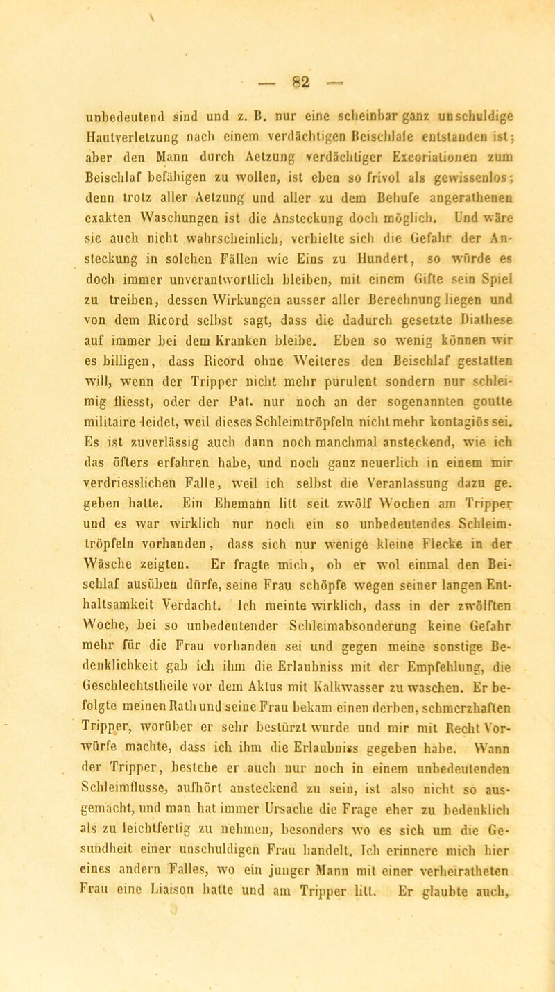 unbedeutend sind und z. B. nur eine scheinbar ganz unschuldige Hautverletzung nach einem verdächtigen Beischlaie entstanden ist; aber den Mann durch Aelzung verdächtiger Excorialionen zum Beischlaf befähigen zu wollen, ist eben so frivol als gewissenlos; denn trotz aller Aetzung und aller zu dem Behufe angerathenen exakten Waschungen ist die Ansteckung doch möglich. Und wäre sie auch nicht wahrscheinlich, verhielte sich die Gefahr der An- steckung in solchen Fällen wie Eins zu Hundert, so würde es doch immer unverantwortlich bleiben, mit einem Gifte sein Spiel zu treiben, dessen Wirkungen ausser aller Berechnung liegen und von dem Ricord selbst sagt, dass die dadurch gesetzte Biathese auf immer bei dem Kranken bleibe. Eben so wenig können wir es billigen, dass Ricord ohne Weiteres den Beischlaf gestatten will, wenn der Tripper nicht mehr purulent sondern nur schlei- mig fliesst, oder der Pat. nur noch an der sogenannten goutte militaire leidet, weil dieses Schleimtröpfeln nichtmehr kontagiössei. Es ist zuverlässig auch dann noch manchmal ansteckend, wie ich das öfters erfahren habe, und noch ganz neuerlich in einem mir verdriesslichen Falle, weil ich selbst die Veranlassung dazu ge. geben hatte. Ein Ehemann litt seit zwölf Wochen am Tripper und es war wirklich nur noch ein so unbedeutendes Schleim- tröpfeln vorhanden, dass sich nur wenige kleine Flecke in der Wäsche zeigten. Er fragte mich, ob er wol einmal den Bei- schlaf ausüben dürfe, seine Frau schöpfe wegen seiner langen Ent- haltsamkeit Verdacht. Ich meinte wirklich, dass in der zwölften Woche, hei so unbedeutender Schleimabsonderung keine Gefahr mehr für die Frau vorhanden sei und gegen meine sonstige Be- denklichkeit gab ich ihm die Erlaubnis mit der Empfehlung, die Geschlechlstheile vor dem Aklus mit Kalkwasser zu waschen. Er be- folgte meinen Rath und seine Frau bekam einen derben, schmerzhaften Tripper, worüber er sehr bestürzt wurde und mir mit Recht Vor- würfe machte, dass ich ihm die Erlaubniss gegeben habe. Wann der Tripper, bestehe er auch nur noch in einem unbedeutenden Schleimflusse, aufhört ansteckend zu sein, ist also nicht so aus- gemacht, und man hat immer Ursache die Frage eher zu bedenklich als zu leichtfertig zu nehmen, besonders wo es sich um die Ge- sundheit einer unschuldigen Frau handelt. Ich erinnere mich hier eines andern Falles, wo ein junger Mann mit einer verheiralheten Frau eine Liaison halte und am Tripper litt. Er glaubte auch,