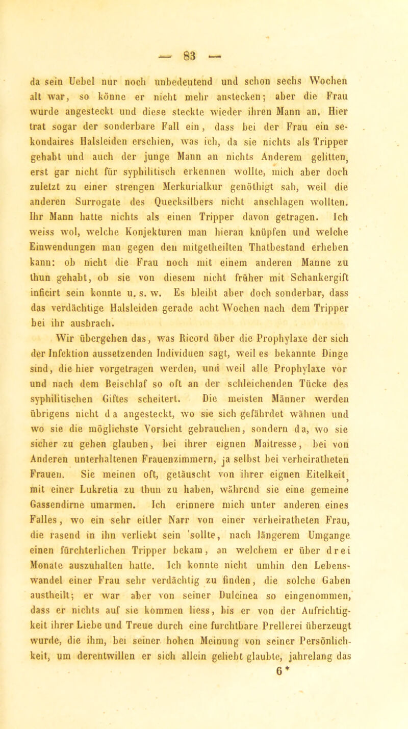 da sein Uebel nur nocli unbedeutend und schon sechs Wochen alt war, so könne er nicht mehr anstecken; aber die Frau wurde angesteckt und diese steckte wieder ihren Mann an. Hier trat sogar der sonderbare Fall ein , dass hei der Frau ein se- kondaires Halsleiden erschien, was ich, da sie nichts als Tripper gehabt und auch der junge Mann an nichts Anderem gelitten, erst gar nicht für syphilitisch erkennen wollte, mich aber doch zuletzt zu einer strengen Merkurialkur genölliigt sah, weil die anderen Surrogate des Quecksilbers nicht anschlagen wollten. Ihr Mann hatte nichts als einen Tripper davon getragen. Ich weiss wol, welche Konjekturen man hieran knüpfen und welche Einwendungen man gegen den mitgetheilten Thatbestand erheben kann: ob nicht die Frau noch mit einem anderen Manne zu thun gehabt, ob sie von diesem nicht früher mit Schankergift inficirt sein konnte u. s. w. Es bleibt aber doch sonderbar, dass das verdächtige Halsleiden gerade acht Wochen nach dem Tripper bei ihr ausbrach. Wir übergehen das, was Ricord über die Prophylaxe der sich der Infektion aussetzenden Individuen sagt, weil es bekannte Dinge sind, die hier vorgetragen werden, und weil alle Prophylaxe vor und nach dem Beischlaf so oft an der schleichenden Tücke des syphilitischen Giftes scheitert. Die meisten Männer werden übrigens nicht d a angesteckt, wo sie sich gefährdet wähnen und wo sie die möglichste Vorsicht gebrauchen, sondern da, wo sie sicher zu gehen glauben, bei ihrer eignen Mailresse, bei von Anderen unterhaltenen Frauenzimmern, ja selbst bei verheirateten Frauen. Sie meinen oft, getäuscht vnn ihrer eignen Eitelkeit5 mit einer Lukretia zu thun zu haben, während sie eine gemeine Gassendime umarmen. Ich erinnere mich unter anderen eines Falles, wo ein sehr eitler Narr von einer verheirateten Frau, die rasend in ihn verliebt sein sollte, nach längerem Umgänge einen fürchterlichen Tripper bekam, an welchem er über drei Monate auszuhalten hatte. Ich konnte nicht umhin den Lebens- wandel einer Frau sehr verdächtig zu finden, die solche Gaben austeilt; er war aber von seiner Dulcinea so eingenommen, dass er nichts auf sie kommen liess, bis er von der Aufrichtig- keit ihrer Liebe und Treue durch eine furchtbare Prellerei überzeugt wurde, die ihm, bei seiner hoben Meinung von seiner Persönlich- keit, um derentwillen er sich allein geliebt glaubte, jahrelang das 6 *