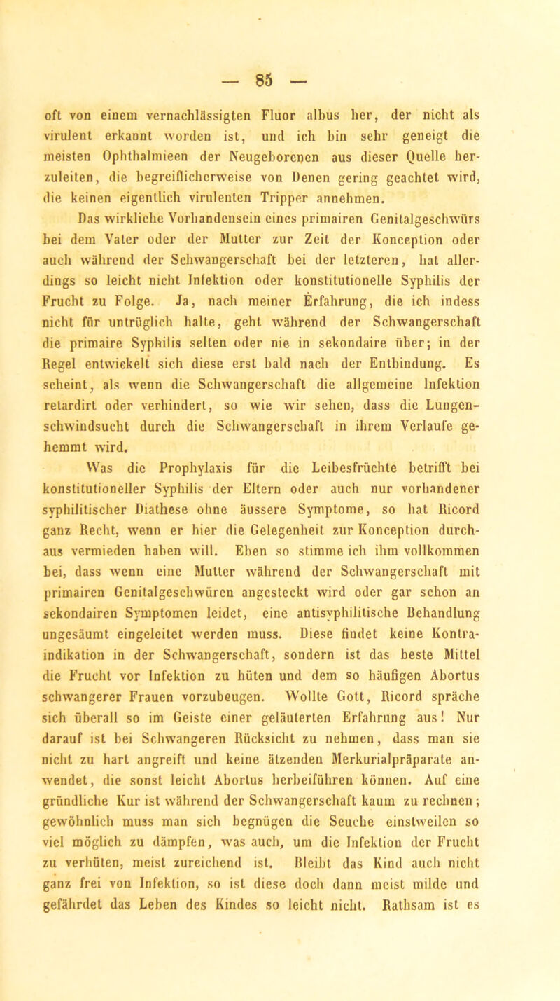 oft von einem vernachlässigten Fluor albus her, der nicht als virulent erkannt worden ist, und ich hin sehr geneigt die meisten Ophthalmieen der Neugeborenen aus dieser Quelle her- zuleiten, die begreiflicherweise von Denen gering geachtet wird, die keinen eigentlich virulenten Tripper annehmen. Das wirkliche Vorhandensein eines primairen Genitalgeschwürs bei dem Vater oder der Mutter zur Zeit der Konception oder auch während der Schwangerschaft hei der letzteren, hat aller- dings so leicht nicht Infektion oder konstitutionelle Syphilis der Frucht zu Folge. Ja, nach meiner Erfahrung, die ich indess nicht für untrüglich halte, geht während der Schwangerschaft die primaire Syphilis selten oder nie in sekondaire über; in der Regel entwickelt sich diese erst bald nach der Entbindung. Es scheint, als wenn die Schwangerschaft die allgemeine Infektion retardirt oder verhindert, so wie wir sehen, dass die Lungen- schwindsucht durch die Schwangerschaft in ihrem Verlaufe ge- hemmt wird. Was die Prophylaxis für die Leibesfrüchte betrifft bei konstitutioneller Syphilis der Eltern oder auch nur vorhandener syphilitischer Diathese ohne äussere Symptome, so hat Ricord ganz Recht, wenn er hier die Gelegenheit zur Konception durch- aus vermieden haben will. Eben so stimme ich ihm vollkommen bei, dass wenn eine Mutter während der Schwangerschaft mit primairen Genitalgeschwüren angesteckt wird oder gar schon an sekondairen Symptomen leidet, eine antisyphilitische Behandlung ungesäumt eingeleitet werden muss. Diese findet keine Kontra- indikation in der Schwangerschaft, sondern ist das beste Mittel die Frucht vor Infektion zu hüten und dem so häufigen Abortus schwangerer Frauen vorzubeugen. Wollte Gott, Ricord spräche sich überall so im Geiste einer geläuterten Erfahrung aus! Nur darauf ist bei Schwangeren Rücksicht zu nehmen, dass man sie nicht zu hart angreift und keine ätzenden Merkurialpräparate an- wendet, die sonst leicht Abortus herbeiführen können. Auf eine gründliche Kur ist während der Schwangerschaft kaum zu rechnen ; gewöhnlich muss man sich begnügen die Seuche einstweilen so viel möglich zu dämpfen, was auch, um die Infektion der Frucht zu verhüten, meist zureichend ist. Bleibt das Kind auch nicht ganz frei von Infektion, so ist diese docli dann meist milde und gefährdet das Leben des Kindes so leicht nicht. Rathsam ist es