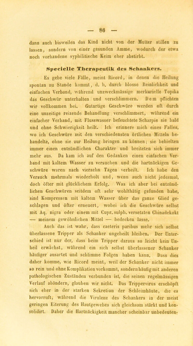 dann auch bisweilen das Kind nicht von der Mutter stillen zu lassen, sondern von einer gesunden Amme, wodurch der etwa noch vorhandene syphilitische Keim eher abstirbt. Specielle Therapeutik des Schankers. Es gebe viele Fälle, meint Ricord, in denen die Heilung spontan zu Stande kommt, d. h. durch blosse Reinlichkeit und einfachen Verband, während unzweckmässige merkurielle Topika das Geschwür unterhalten und verschlimmern. Dem pflichten wir vollkommen bei. Gutartige Geschwüre werden oft durch eine unzeitige reizende Behandlung verschlimmert, während ein einfacher Verband, mit Flusswasser befeuchtete Scharpie sie bald und ohne Schwierigkeit heilt. Ich erinnere mich eines Falles, wo ich Geschwüre mit den verschiedensten örtlichen Mitteln be- handelte, ohne sie zur Heilung bringen zu können; sie behielten immer einen entzündlichen Charakter und breiteten sich immer mehr aus. Da kam ich auf den Gedanken einen einfachen Ver- band mit kaltem Wasser zu versuchen und die hartnäckigen Ge- schwüre waren nach vierzehn Tagen verheilt. Ich habe den Versuch mehrmals wiederholt und, wenn auch nicht jedesmal, doch öfter mit glücklichem Erfolg. Was ich aber bei entzünd- lichen Geschwüren seitdem oft sehr wohlthälig gefunden habe, sind Kompressen mit kaltem Wasser über das ganze Glied ge- schlagen und öfter erneuert, wobei ich die Geschwüre selbst mit Aq. nigra oder einem mit Cupr. sulph. versetzten Chinadekokt — meinem gewöhnlichen Mittel — bedecken lasse. Auch das ist wahr, dass caeteris paribus mehr sich selbst überlassene Tripper als Schanker ungeheilt bleiben. Der Unter- schied ist nur der, dass beim Tripper daraus so leicht kein Un- heil erwächst, während ein sich selbst überlassener Schanker häufiger ausarlet und schlimme Folgen haben kann. Dass dies daher komme, wie Ricord meint, weil der Schanker nicht immer so rein und ohne Komplikation vorkommt, sondern häufig mit anderen pathologischen Zuständen verbunden ist, die seinen regelmässigen Verlauf abändern, glauben wir nicht. Das Trippervirus erschöpft sich eher in der starken Sekretion der Schleimhäute, die es hervorrufl, während die Virulenz des Schankers in der meist geringen Eiterung des Haufgewebes sich gleichsam stärkt und kon- solidirt. Daher die Hartnäckigkeit mancher scheinbar unbedeuten-