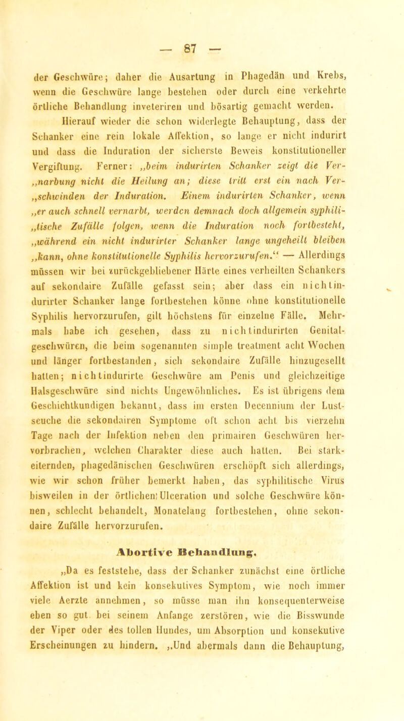 der Geschwüre; daher die Ausartung in Phagedän und Krebs, wenn die Geschwüre lange bestehen oder durch eine verkehrte örtliche Behandlung inveteriren und bösartig gemacht werden. Hierauf wieder die schon widerlegte Behauptung, dass der Schanker eine rein lokale AHektion, so lange er nicht indurirt und dass die Induration der sicherste Beweis konstitutioneller Vergiftung. Ferner: „beim indurirlen Schanker zeigt die Ver- narbung nicht die Heilung an; diese tritt erst ein nach Ver- „schwinden der Induration. Einem indurirlen Schanker, wenn „er auch schnell vernarbt, werden demnach doch allgemein syphili- „lische Zufälle folgen, wenn die Induration noch fortbesieht, „während ein nicht indurirter Schanker lange ungeheilt bleiben „kann, ohne konstitutionelle Syphilis hervorzurufen.“ — Allerdings müssen wir bei zurückgebliebener Härte eines verheilten Schankers auf sekondaire Zufälle gefasst sein; aber dass ein niclUin- durirter Schanker lange forlbestehen könne ohne konstitutionelle Syphilis hervorzurufen, gilt höchstens für einzelne Fälle. Mehr- mals habe ich gesehen, dass zu nichtindurirlen Genital- geschwürcn, die beim sogenannten simple treatment acht Wochen und länger fortbestanden, sich sekondaire Zufälle hinzugesellt hatten; nichtindurirte Geschwüre am Penis und gleichzeitige Halsgeschwüre sind nichts Ungewöhnliches. Es ist übrigens dem Geschichtkundigen bekannt, dass im ersten Deeeunium der Lusl- seuche die sekondairen Symptome oft schon acht bis vierzehn Tage nach der Infektion neben den primairen Geschwüren her- vorbrachen, welchen Charakter diese auch hatten. Bei stark- eiternden, phagedänischen Geschwüren erschöpft sich allerdings, wie wir schon früher bemerkt haben, das syphilitische Virus bisweilen in der örtlichen; Ulceration und solche Geschwüre kön- nen, schlecht behandelt, Monatelang forlbestehen, ohne sekon- daire Zufälle hervorzurufen. Abortive Behandlung. „Da es feststehe, dass der Schanker zunächst eine örtliche Affektion ist und kein konsekutives Symptom, wie noch immer viele Aerzte annehmen, so müsse man ihn konsequenterweise eben so gut bei seinem Anfänge zerstören, wie die Bisswunde der Viper oder des tollen Hundes, um Absorption und konsekutive Erscheinungen zu hindern. „Und abermals dann die Behauptung,