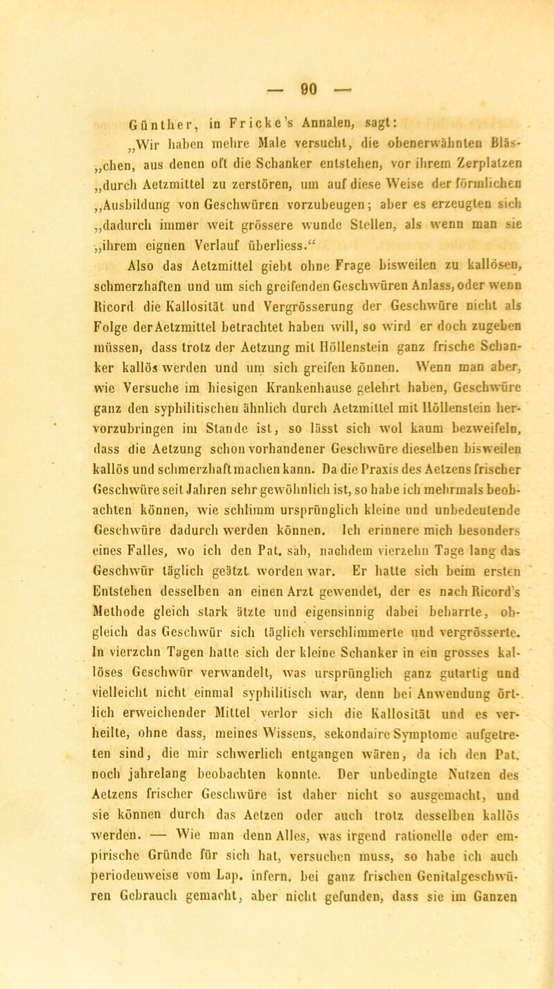 Günther, in Frickc’s Annalen, sagt: „Wir haben mehre Male versucht, die obenerwähnten Bläs- chen, aus denen oft die Schanker entstellen, vor ihrem Zerplatzen „durch Aetzmittel zu zerstören, um auf diese Weise der förmlichen „Ausbildung von Geschwüren vorzubeugen; aber es erzeugten sieh „dadurch immer weit grössere wunde Stellen, als wenn man sie „ihrem eignen Verlauf überliess.“ Also das Aetzmittel giebt ohne Frage bisweilen zu kallösen, schmerzhaften und um sich greifenden Geschwüren Anlass, oder wenn llicord die Kallosität und Vergrösserung der Geschwüre nicht als Folge der Aetzmittel betrachtet haben will, so wird er doch zugeben müssen, dass trotz der Aetzung mit Höllenstein ganz frische Schan- ker kallös werden und um sich greifen können. Wenn man aber, wie Versuche im hiesigen Krankenhause gelehrt haben, Geschwüre ganz den syphilitischen ähnlich durch Aetzmittel mit Höllenstein her- vorzubringen im Stande ist, so lässt sich wol kaum bezweifeln, dass die Aetzung schon vorhandener Geschwüre dieselben bisweilen kallös und schmerzhaft machen kann. Da die Praxis des Aelzens frischer Geschwüre seit Jahren sehr gewöhnlich ist, so habe ich mehrmals beob- achten können, wie schlimm ursprünglich kleine und unbedeutende Geschwüre dadurch werden können. Ich erinnere mich besonders eines Falles, wo ich den Pat. sah, nachdem vierzehn Tage lang das Geschwür täglich geätzt worden war. Er hatte sich beim ersten Entstehen desselben an einen Arzt gewendet, der es nach Rieord’s Methode gleich stark ätzte und eigensinnig dabei beharrte, ob- gleich das Geschwür sich täglich verschlimmerte und vergrösserte. In vierzehn Tagen hatte sich der kleine Schanker in ein grosses kal- löses Geschwür verwandelt, was ursprünglich ganz gutartig und vielleicht nicht einmal syphilitisch war, denn bei Anwendung ört- lich erweichender Mittel verlor sich die Kallosität und es ver- heilte, ohne dass, meines Wissens, sekondairc Symptome aufgelre- ten sind, die mir schwerlich entgangen wären, da ich den Pal. noch jahrelang beobachten konnte. Der unbedingte Nutzen des Aetzens frischer Geschwüre ist daher nicht so ausgemacht, und sie können durch das Aetzen oder auch trotz desselben kallös werden. — Wie man denn Alles, was irgend rationelle oder em- pirische Gründe für sich hat, versuchen muss, so habe ich auch periodeuweise vom Lap. infern, bei ganz frischen Genitalgeschwü- ren Gebrauch gemacht, aber nicht gefunden, dass sic im Ganzen