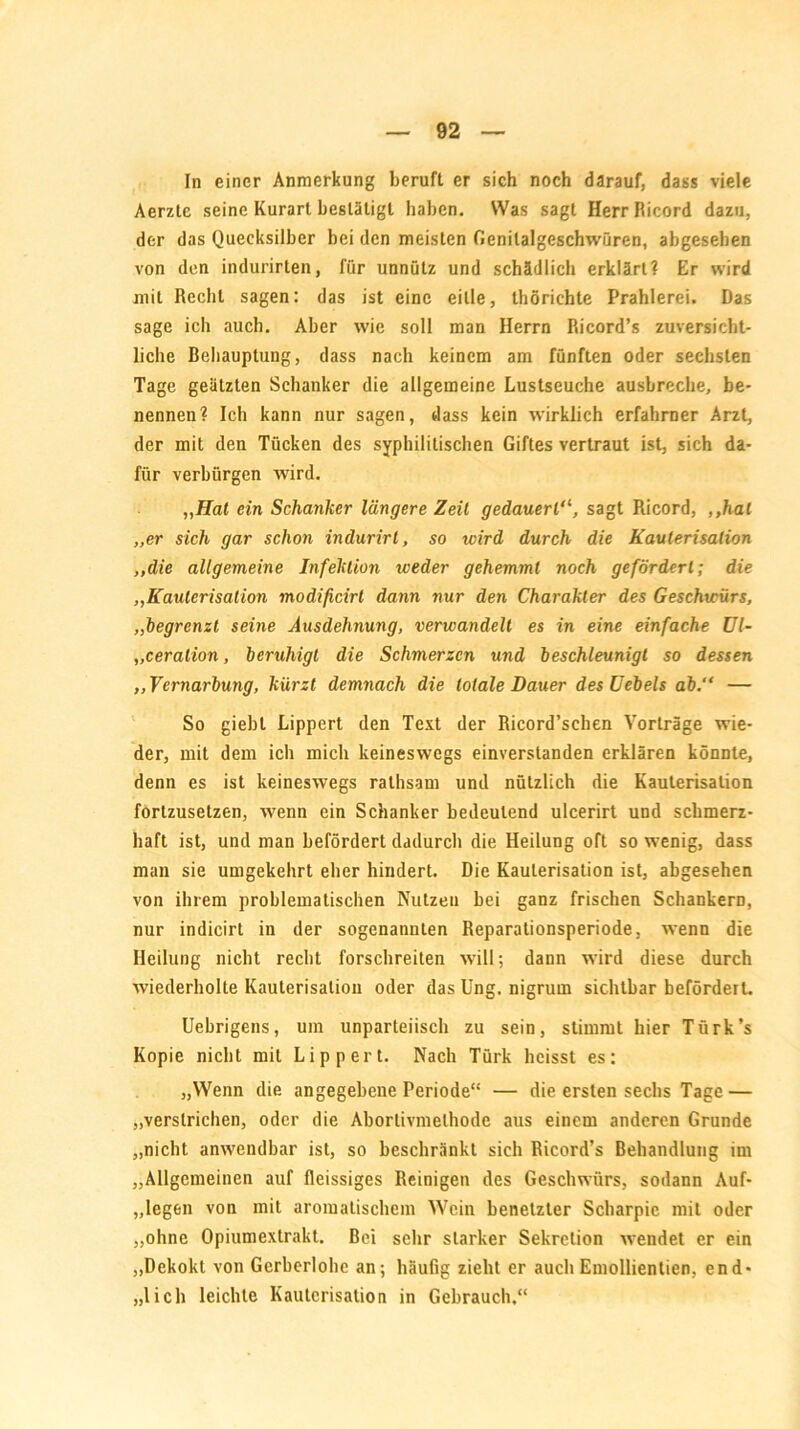 In einer Anmerkung beruft er sich noch darauf, dass viele Aerztc seine Kurart bestätigt haben. Was sagt HerrRicord dazu, der das Quecksilber bei den meisten Genilalgeschwüren, abgesehen von den indurirten, für unnütz und schädlich erklärt? Er wird mit Recht sagen: das ist eine eitle, thöriehte Prahlerei. Das sage ich auch. Aber wie soll man Herrn Ricord’s zuversicht- liche Behauptung, dass nach keinem am fünften oder sechsten Tage geätzten Schanker die allgemeine Lustseuche ausbreche, be- nennen? Ich kann nur sagen, dass kein wirklich erfahrner Arzt, der mit den Tücken des syphilitischen Giftes vertraut ist, sich da- für verbürgen wird. „Hat ein Schanker längere Zeit gedauertsagt Ricord, ,,hal „er sich gar schon indurirt, so wird durch die Kauterisation „die allgemeine Infektion weder gehemmt noch gefördert; die „Kauterisation modificirl dann nur den Charakter des Geschwürs, „begrenzt seine Ausdehnung, verwandelt es in eine einfache Ul- „ceralion, beruhigt die Schmerzen und beschleunigt so dessen ,, Vernarbung, kürzt demnach die totale Dauer desUebels ab,“ — So giebt Lippert den Text der Ricord’schen Vorträge wie- der, mit dem ich mich keineswegs einverstanden erklären könnte, denn es ist keineswegs ralhsam und nützlich die Kauterisation fortzusetzen, wenn ein Schanker bedeutend ulcerirt und schmerz- haft ist, und man befördert dadurch die Heilung oft so wenig, dass man sie umgekehrt eher hindert. Die Kauterisation ist, abgesehen von ihrem problematischen Nutzen bei ganz frischen Schankern, nur indicirt in der sogenannten Reparalionsperiode, wenn die Heilung nicht recht forschreiten will; dann wird diese durch wiederholte Kauterisation oder das Ung. nigruin sichtbar befördert. Uebrigens, um unparteiisch zu sein, stimmt hier Türk’s Kopie nicht mit Lippert. Nach Türk heisst es: „Wenn die angegebene Periode“ — die ersten sechs Tage — „verstrichen, oder die Aborlivmelhode aus einem anderen Grunde „nicht anwendbar ist, so beschränkt sich Ricord’s Behandlung im „Allgemeinen auf fleissiges Reinigen des Geschwürs, sodann Auf- legen von mit aromatischem Wein benetzter Scharpie mit oder „ohne Opiumextrakt. Bei sehr starker Sekretion wendet er ein „Dekokt von Gcrberlohe an; häufig zieht er auch Emollientien, end- lich leichte Kauterisation in Gebrauch,“