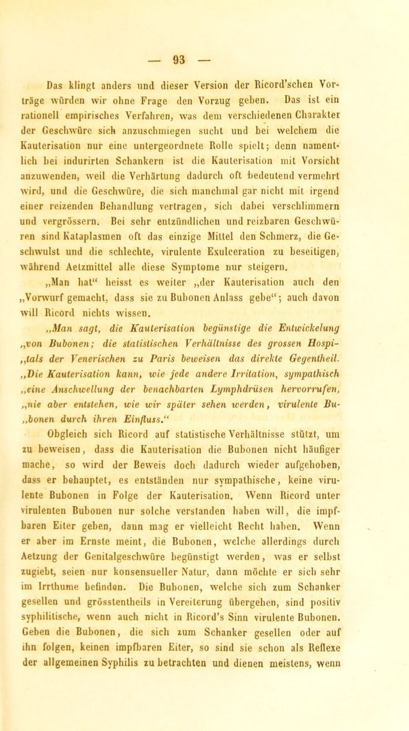 Das klingt anders und dieser Version der Ricord’schen Vor- träge würden wir ohne Frage den Vorzug geben. Das ist ein rationell empirisches Verfahren, was dem verschiedenen Charakter der Geschwüre sich anzuschmiegen sucht und bei welchem die Kauterisation nur eine untergeordnete Rolle spielt; denn nament- lich hei indurirten Schankern ist die Kauterisation mit Vorsicht anzuwenden, weil die Verhärtung dadurch oft bedeutend vermehrt wird, und die Geschwüre, die sich manchmal gar nicht mit irgend einer reizenden Behandlung vertragen, sich dabei verschlimmern und vergrössern. Bei sehr entzündlichen und reizbaren Geschwü- ren sind Kataplasmen oft das einzige Mittel den Schmerz, die Ge- schwulst und die schlechte, virulente Exuleeration zu beseitigen, während Aelzmiltel alle diese Symptome nur steigern. „Man hat“ heisst es weiter „der Kauterisation auch den „Vorwurf gemacht, dass sie zu Bubonen Anlass gebe“; auch davon will Ricord nichts wissen. „Man sagt, die Kauterisation begünstige die Entwickelung „von Bubonen; die statistischen Verhältnisse des grossen Ilospi- ,,tals der Venerischen zu Paris beweisen das direkte Gegentheil. „Die Kauterisation kann, wie jede andere Irritation, sympathisch „eine Anschwellung der benachbarten Lymphdrüsen hervorrufen, „nie aber entstehen, wie wir später sehen werden, virulente Bu- „bonen durch ihren Einfluss.“ Obgleich sich Ricord auf statistische Verhältnisse stützt, um zu beweisen, dass die Kauterisation die Bubonen nicht häufiger mache, so wird der Beweis doch dadurch wieder aufgehoben, dass er behauptet, es entständen nur sympathische, keine viru- lente Bubonen in Folge der Kauterisation. Wenn Ricord unter virulenten Bubonen nur solche verstanden haben will, die impf- baren Eiter geben, dann mag er vielleicht Recht haben. Wenn er aber im Ernste meint, die Bubonen, welche allerdings durch Aetzung der Genitalgeschwüre begünstigt werden, was er selbst zugiebt, seien nur konsensueller Natur, dann möchte er sich sehr im Irrthume befindon. Die Bubonen, welche sich zum Schanker gesellen und grosstentheils in Vereiterung übergehen, sind positiv syphilitische, wenn auch nicht in Ricord’s Sinn virulente Bubonen. Geben die Bubonen, die sich zum Schanker gesellen oder auf ihn folgen, keinen impfbaren Eiter, so sind sie schon als Reflexe der allgemeinen Syphilis zu betrachten und dienen meistens, wenn