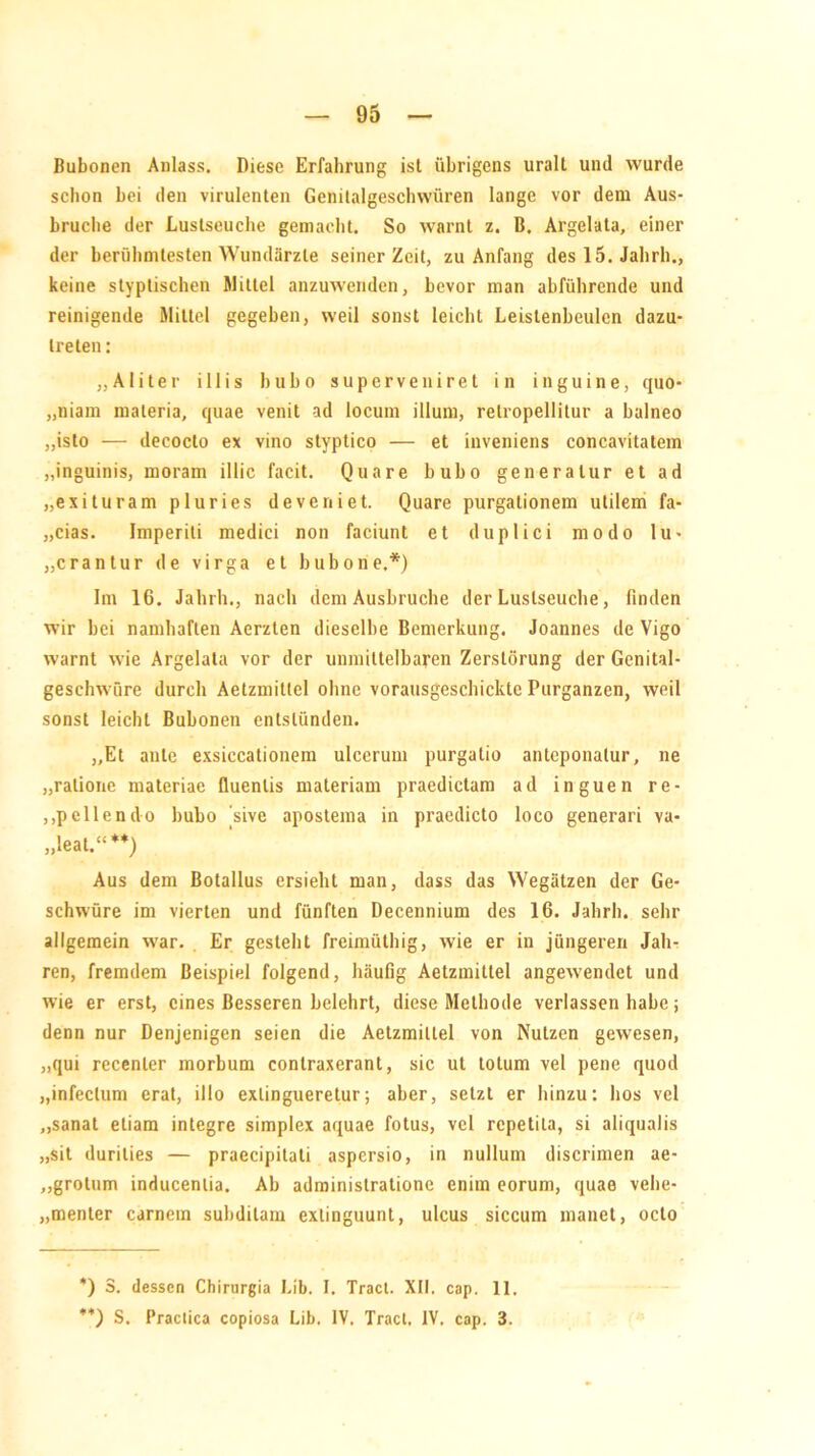 Bubonen Anlass. Diese Erfahrung ist übrigens uralt und wurde schon bei den virulenten Genitalgesclnvüren lange vor dem Aus- bruche der Lustseuche gemacht. So warnt z. B. Argelata, einer der berühmtesten Wundärzte seinerzeit, zu Anfang des 15. Jalirh., keine styptischen Mittel anzuwenden, bevor man abführende und reinigende Mittel gegeben, weil sonst leicht Leislenbeulen dazu- treten: „Aliter illis hu ho superveniret in inguine, quo- „niam materia, quae venit ad locum illum, relropellitur a balneo „isto — decocto ex vino styptico — et inveniens concavitatem „inguinis, moram illic facit. Quare bubo generalur et ad „exituram pluries deveniet. Quare purgationem utilem fa- „cias. Imperiti medici non faciunt et duplici modo lu« „crantur de virga et bubo ne.*) Im 16. Jalirh., nach dem Ausbruche der Luslseuche, finden wir bei namhaften Aerzten dieselbe Bemerkung. Joannes de Vigo warnt wie Argelata vor der unmittelbaren Zerstörung der Genital- geschwüre durch Aetzmittel ohne vorausgeschickte Purganzen, weil sonst leicht Bubonen entstünden. „Et ante exsiccationem ulcerum purgatio antcponalur, ne „ralione materiae fluenlis materiam praedictam ad inguen re- „pellendo bubo jsive apostema in praedicto loco generari va- „leat.“**) Aus dem Botallus ersieht man, dass das Wegätzen der Ge- schwüre im vierten und fünften Decennium des 16. Jalirh. sehr allgemein war. Er gesteht freimüthig, wie er in jüngeren Jah- ren, fremdem Beispiel folgend, häufig Aetzmittel angewendet und wie er erst, eines Besseren belehrt, diese Methode verlassen habe; denn nur Denjenigen seien die Aetzmittel von Nutzen gewesen, „qui recenter morbum contraxerant, sic ut tolum vel pene quod „infeclum erat, illo exlingueretur; aber, setzt er hinzu: hos vel „sanat etiam inlegre simplex aquae fotus, vel repetila, si aliqualis „sit durities — praecipitati aspersio, in nullum discrimen ae- „grotum inducenlia. Ab adminislratione enim eorum, quae vehe- menter carnem subditam exlinguunt, ulcus siccum inanet, oclo *) S. dessen Chirurgia Lib. 1. Tract. XII. cap. 11, **) S. Practica copiosa Lib. IV. Tract, IV. cap. 3.