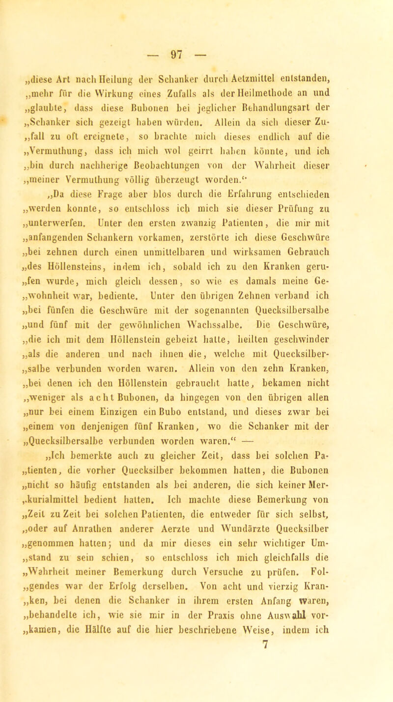 „diese Art nach Heilung der Schanker durch Aelzmittel entstanden, „mehr für die Wirkung eines Zufalls als der Heilmethode an und „glaubte, dass diese Bubonen bei jeglicher Behandlungsart der „Schanker sich gezeigt haben würden. Allein da sich dieser Zu- ,,fall zu oft ereignete, so brachte mich dieses endlich auf die „Vermulhung, dass ich mich wol geirrt halten könnte, und ich „bin durch nachherige Beobachtungen von der Wahrheit dieser „meiner Vermulhung völlig überzeugt worden. „Da diese Frage aber blos durch die Erfahrung entschieden „werden konnte, so entschloss ich mich sie dieser Prüfung zu „unterwerfen. Unter den ersten zwanzig Patienten, die mir mit „anfangenden Schankern vorkamen, zerstörte ich diese Geschwüre „bei zehnen durch einen unmittelbaren und wirksamen Gebrauch „des Höllensteins, indem ich, sobald ich zu den Kranken geru- fen wurde, mich gleich dessen, so wie es damals meine Ge- wohnheit war, bediente. Unter den übrigen Zehnen verband ich „bei fünfen die Geschwüre mit der sogenannten Quecksilbersalbe „und fünf mit der gewöhnlichen Wachssalbe. Die Geschwüre, „die ich mit dem Höllenstein gebeizt hatte, heilten geschwinder „als die anderen und nach ihnen die, welche mit Quecksilber- salbe verbunden worden waren. Allein von den zehn Kranken, „bei denen ich den Höllenstein gebraucht hatte, bekamen nicht „weniger als acht Bubonen, da hingegen von den übrigen allen „nur bei einem Einzigen ein Bubo entstand, und dieses zwar bei „einem von denjenigen fünf Kranken, wo die Schanker mit der „Quecksilbersalbe verbunden worden waren.“ — „Ich bemerkte auch zu gleicher Zeit, dass bei solchen Pa- tienten, die vorher Quecksilber bekommen hatten, die Bubonen „nicht so häufig entstanden als bei anderen, die sich keiner Mer- kurialmittel bedient halten. Ich machte diese Bemerkung von „Zeit zu Zeit bei solchen Patienten, die entweder für sich selbst, „oder auf Anralhen anderer Aerzte und Wundärzte Quecksilber „genommen hatten; und da mir dieses ein sehr wichtiger Um- stand zu sein schien, so entschloss ich mich gleichfalls die „Wahrheit meiner Bemerkung durch Versuche zu prüfen. Fol- „gendes war der Erfolg derselben. Von acht und vierzig Kran- ken, bei denen die Schanker in ihrem ersten Anfang waren, „behandelte ich, wie sie mir in der Praxis ohne Auswahl vor- kamen, die Hälfte auf die hier beschriebene Weise, indem ich 7