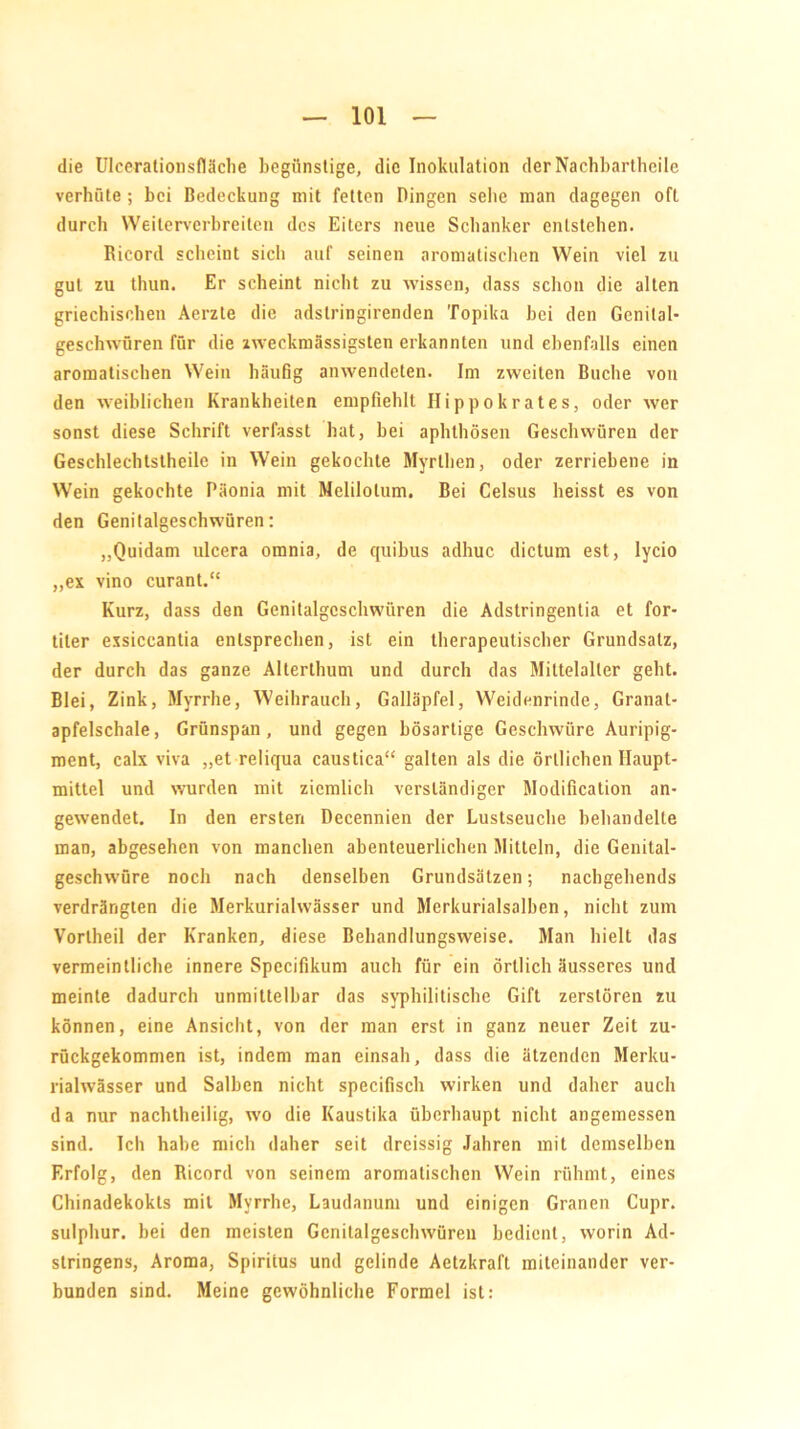 die Ulcerationsfläche begünstige, die Inokulation der Nachbartheile verhüte ; bei Bedeckung mit fetten Dingen sehe man dagegen oft durch Weiterverbreiten des Eiters neue Schanker entstehen. Ricord scheint sich auf seinen aromatischen Wein viel zn gut zu thun. Er scheint nicht zu wissen, dass schon die alten griechischen Aerzle die adslringirenden Topika hei den Genital- geschwüren für die zweckmässigsten erkannten und ebenfalls einen aromatischen Wein häufig anwendeten. Im zweiten Buche von den weiblichen Krankheiten empfiehlt Ilippokrates, oder wer sonst diese Schrift verfasst hat, hei aphthösen Geschwüren der Geschlechtsteile in Wein gekochte Myrthen, oder zerriebene in Wein gekochte Päonia mit Melilolum. Bei Celsus heisst es von den Genitalgeschwüren: „Quidam ulcera omnia, de quibus adhuc dictum est, lycio „ex vino curant.“ Kurz, dass den Genitalgcschwiiren die Adstringentia et for- titer exsiccantia entsprechen, ist ein therapeutischer Grundsatz, der durch das ganze Alterthum und durch das Mittelaller geht. Blei, Zink, Myrrhe, Weihrauch, Galläpfel, Weidenrinde, Granat- apfelschale , Grünspan, und gegen bösartige Geschwüre Auripig- ment, calx viva „et reliqua caustica“ galten als die örtlichen Haupt- mittel und wurden mit ziemlich verständiger Modification an- gewendet. In den ersten Decennien der Lustseuche behandelte man, abgesehen von manchen abenteuerlichen Mitteln, die Genital- geschwüre noch nach denselben Grundsätzen; nachgehends verdrängten die Merkuriahvässer und Merkuriaisalben, nicht zum Vorlheil der Kranken, diese Behandlungsweise. Man hielt das vermeintliche innere Specifikum auch für ein örtlich äusseres und meinte dadurch unmittelbar das syphilitische Gift zerstören zu können, eine Ansicht, von der man erst in ganz neuer Zeit zu- rückgekommen ist, indem man einsah, dass die ätzenden Merku- rialwässer und Salben nicht specifisch wirken und daher auch da nur nachtheilig, wo die Kaustika überhaupt nicht angemessen sind. Ich habe mich daher seit dreissig Jahren mit demselben Erfolg, den Ricord von seinem aromatischen Wein rühmt, eines Chinadekokts mit Myrrhe, Laudanum und einigen Granen Cupr. sulphur. bei den meisten Genilalgeschwüren bedient, worin Ad- stringens, Aroma, Spiritus und gelinde Aetzkraft miteinander ver- bunden sind. Meine gewöhnliche Formel ist: