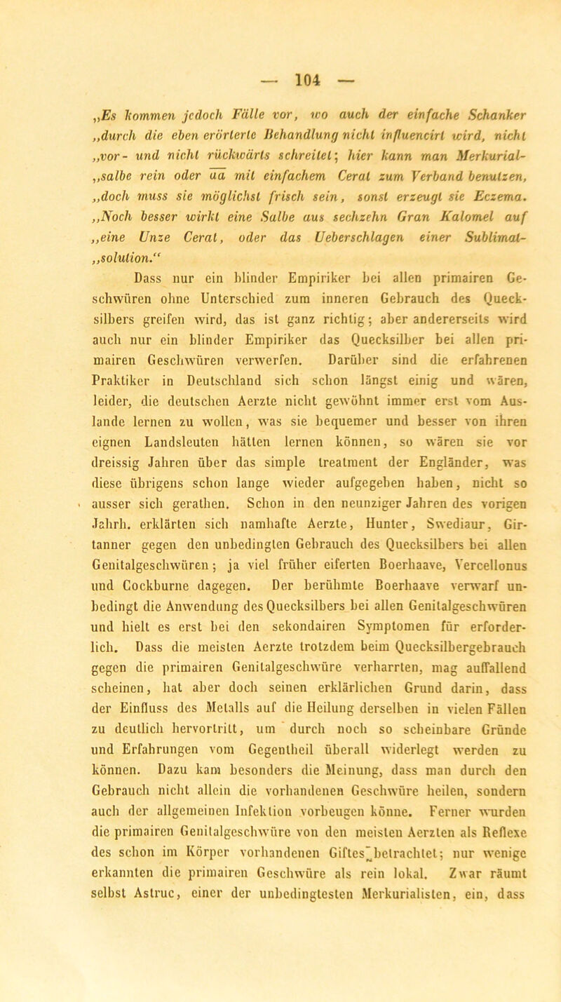 „Es kommen jedoch Fälle vor, wo auch der einfache Schanker ,.durch die eben erörterte Behandlung nicht inßuencirl wird, nicht „vor- und nicht rückwärts schreitet; hier kann man Merkurial- ,.salbe rein oder ua mit einfachem Cerat zum Verband benutzen, „doch muss sie möglichst frisch sein, sonst erzeugt sie Eczema. „Noch besser wirkt eine Salbe aus sechzehn Gran Kalomel auf „eine Unze Cerat, oder das Ueberschlagen einer Sublimal- „solulion.“ Dass nur ein blinder Empiriker bei allen primairen Ge- schwüren ohne Unterschied zum inneren Gebrauch des Queck- silbers greifen wird, das ist ganz richtig; aber andererseits wird auch nur ein blinder Empiriker das Quecksilber bei allen pri- mairen Geschwüren verwerfen. Darüber sind die erfahrenen Praktiker in Deutschland sich schon längst einig und wären, leider, die deutschen Aerzte nicht gewöhnt immer erst vom Aus- lande lernen zu wollen, was sie bequemer und besser von ihren eignen Landsleuten hätten lernen können, so wären sie vor dreissig Jahren über das simple treatment der Engländer, was diese übrigens schon lange wieder aufgegeben haben, nicht so ■ ausser sich gerathen. Schon in den neunziger Jahren des vorigen Jahrli. erklärten sich namhafte Aerzte, Hunter, Swediaur, Gir- tanner gegen den unbedingten Gebrauch des Quecksilbers bei allen Genitalgeschwüren; ja viel früher eiferten Boerhaave, Yercellonus und Cockburne dagegen. Der berühmte Boerhaave verwarf un- bedingt die Anwendung des Quecksilbers bei allen Genitalgeschwüren und hielt es erst bei den sekondairen Symptomen für erforder- lich. Dass die meisten Aerzte trotzdem beim Quecksilbergebrauch gegen die primairen Genilalgeschwüre verharrten, mag auffallend scheinen, hat aber doch seinen erklärlichen Grund darin, dass der Einfluss des Metalls auf die Heilung derselben in vielen Fällen zu deutlich hervortrilt, um durch noch so scheinbare Gründe und Erfahrungen vom Gegenlbeil überall widerlegt werden zu können. Dazu kam besonders die Meinung, dass man durch den Gebrauch nicht allein die vorhandenen Geschwüre heilen, sondern auch der allgemeinen Infektion Vorbeugen könne. Ferner wurden die primairen Genitalgeschwüre von den meisten Aerzten als Reflexe des schon im Körper vorhandenen Giftes*betrachtet; nur wenige erkannten die primairen Geschwüre als rein lokal. Zwar räumt selbst Aslruc, einer der unbedingtesten Merkurialisten, ein, dass