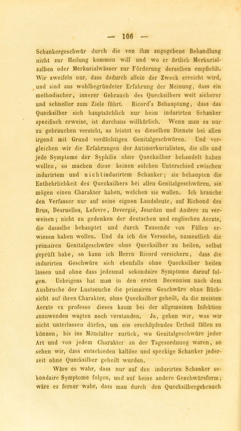 100 Schankergeschwür durch die von ihm angegebene Behandlung nicht zur Heilung kommen will und wo er örtlich Merkurial- salben oder Mcrkuriahvässer zur Förderung derselben empfiehlt. Wir zweifeln nur, dass dadurch allein der Zweck erreicht wird, und sind aus wohlbegründeter Erfahrung der Meinung, dass ein methodischer, innerer Gebrauch des Quecksilbers weit sicherer und schneller zum Ziele führt. Rieord’s Behauptung, dass das Quecksilber sich hauptsächlich nur beim indurirten Schanker specifisch erweise, ist durchaus willkürlich. Wenn man es nur zu gebrauchen versteht, so leistet es dieselben Dienste bei allen irgend mit Grund verdächtigen Genitalgeschwüren. Und ver- gleichen wir die Erfahrungen der Antimerkurialisten, die alle und jede Symptome der Syphilis ohne Quecksilber behandelt haben wollen, so machen diese keinen solchen Unterschied zwischen indurirtem und n ichtindurirtem Schanker; sie behaupten die Entbehrlichkeit des Quecksilbers bei allen Genitalgeschwüreu, sie mögen einen Charakter haben, welchen sie wollen. Ich brauche den Verfasser nur auf seine eignen Landsleute, auf Richond des Brus, Desruelles, Lefevre, Devergie, Jourdan und Andere zu ver- weisen ; nicht zu gedenken der deutschen und englischen Aerzte, die dasselbe behauptet und durch Tausende von Fällen er- wiesen haben wollen. Und da ich die Versuche, namentlich die primairen Genitalgeschwüre ohne Quecksilber zu heilen, selbst geprüft habe, so kann ich Herrn Ricord versichern, dass die indurirten Geschwüre sich ebenfalls ohne Quecksilber heilen lassen und ohne dass jedesmal sekondaire Symptome darauf fol- gen. Uebrigens hat man in deu ersten Decennien nach dem Ausbruche der Lustseuche die primairen Geschwüre ohne Rück- sicht auf ihren Charakter, ohne Quecksilber geheilt, da die meisten Aerzte ex professo dieses kaum bei der allgemeinen Infektion anzuwenden wagten noch verstanden. Ja, gehen wir, was wir nicht unterlassen dürfen, um ein erschöpfendes Uriheil fällen zu können, bis ins Mittelalter zurück, wo Genilalgeschwürc jeder Art und von jedem Charakter an der Tagesordnung waren, so sehen wir, dass entschieden kallösc und speckige Schanker jeder- zeit ohne Quecksilber geheilt wurden. Wäre es wahr, dass nur auf den indurirten Schanker se- kondaire Symptome folgen, und auf keine andere Geschwürsform; wäre es ferner wahr, dass man durch den Quecksilbergebrauch