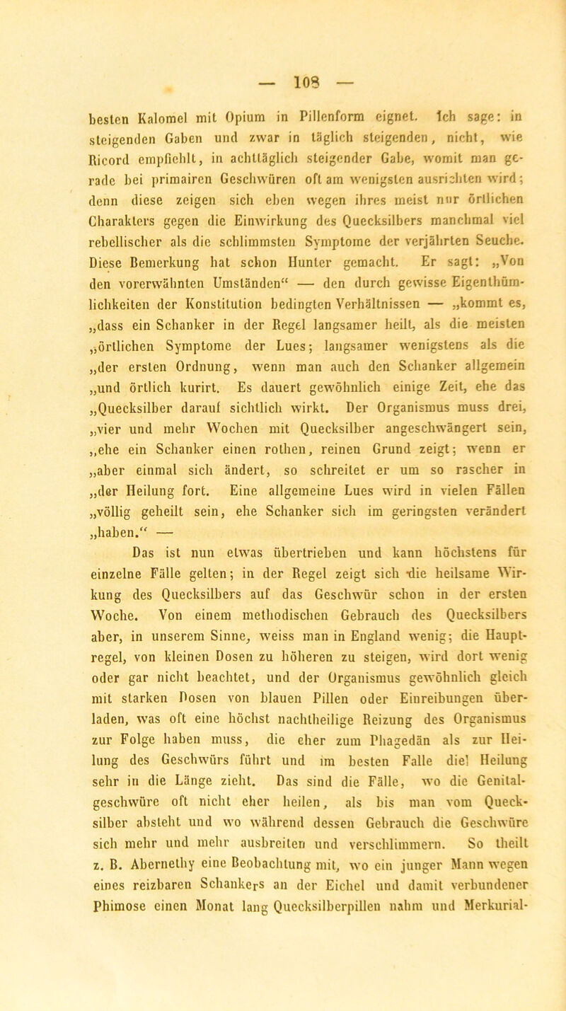 besten Kaloniel mit Opium in Pillenform eignet, tch sage: in steigenden Gaben und zwar in täglich steigenden, nicht, wie Ricord empfiehlt, in achttäglich steigender Gabe, womit man ge- rade hei primairen Geschwüren oft am wenigsten ausrichten wird; denn diese zeigen sich eben wegen ihres meist nur örtlichen Charakters gegen die Einwirkung des Quecksilbers manchmal viel rebellischer als die schlimmsten Symptome der verjährten Seuche. Diese Bemerkung hat schon Hunter gemacht. Er sagt: „Von den vorerwähnten Umständen“ — den durch gewisse Eigenthüm- lichkeiten der Konstitution bedingten Verhältnissen — „kommt es, „dass ein Schanker in der Regel langsamer heilt, als die meisten „örtlichen Symptome der Lues; langsamer wenigstens als die „der ersten Ordnung, wenn man auch den Schanker allgemein „und örtlich kurirt. Es dauert gewöhnlich einige Zeit, ehe das „Quecksilber darauf sichtlich wirkt. Der Organismus muss drei, „vier und mehr Wochen mit Quecksilber angeschwängerl sein, „ehe ein Schanker einen rothen, reinen Grund zeigt; wenn er „aber einmal sich ändert, so schreitet er um so rascher in „der Heilung fort. Eine allgemeine Lues wird in vielen Fällen „völlig geheilt sein, ehe Schanker sich im geringsten verändert „haben.“ — Das ist nun etwas übertrieben und kann höchstens für einzelne Fälle gelten; in der Regel zeigt sich -die heilsame Wir- kung des Quecksilbers auf das Geschwür schon in der ersten Woche. Von einem methodischen Gebrauch des Quecksilbers aber, in unserem Sinne, weiss man in England wrenig; die Haupt- regel, von kleinen Dosen zu höheren zu steigen, wird dort wenig oder gar nicht beachtet, und der Organismus gewöhnlich gleich mit starken Dosen von blauen Pillen oder Einreibungen über- laden, was oft eine höchst nachtheilige Reizung des Organismus zur Folge haben muss, die eher zum Phagedän als zur Hei- lung des Geschwürs führt und im besten Falle diel Heilung sehr in die Länge zieht. Das sind die Fälle, wo die Genilal- geschvvüre oft nicht eher heilen, als bis man vom Queck- silber absieht und wo während dessen Gebrauch die Geschwüre sich mehr und mehr ausbreiter] und verschlimmern. So tlieilt z. B. Abernelhy eine Beobachtung mit, wo ein junger Mann wegen eines reizbaren Schankers an der Eichel und damit verbundener Phimose einen Monat lang Quecksilberpillen nahm und Merkurial-