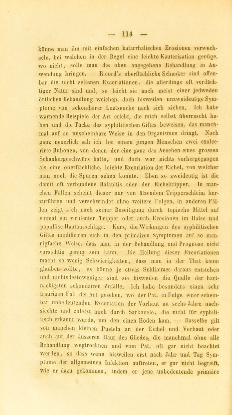 könne man ihn mit einfachen katarrhalischen Erosionen verwech- seln, bei welchen in der Regel eine leichte Kauterisation genüge, wo nicht, solle man die oben angegebene Behandlung in An- wendung bringen. — Ricord’s oberflächliche Schanker sind offen- bar die nicht seltenen Excoriationen, die allerdings oft verdäch- tiger Natur sind und, so leicht sie auch meist einer jedweden örtlichen Behandlung weichen, doch bisweilen unzweideutige Sym- ptome von sekondairer Luslseuche nach sich ziehen. Ich habe warnende Beispiele der Art erlebt, die mich selbst überrascht ha- ben und die Tücke des syphilitischen Giftes beweisen, das manch- mal auf so unscheinbare Weise in den Organismus dringt. Noch ganz neuerlich sah ich bei einem jungen Menschen zwei exulce- rirte Bubonen, von denen der eine ganz das Ansehen eines grossen Schankergeschwürs hatte, und doch war nichts vorhergegangen als eine oberflächliche, leichte Exeoriation der Eichel, von welcher man noch die Spuren sehen konnte. Eben so zweideutig ist die damit oft verbundene Balanitis oder der Eichellripper. In man- chen Fällen scheint dieser nur von ätzendem Tripperschleim her- zurühren und verschwindet ohne weitere Folgen, in anderen Fäl- len zeigt sich nach seiner Beseitigung durch topische Mittel auf einmal ein virulenter Tripper oder auch Erosionen im Halse und papulöse Ilaulausschlägc. Kurz, die Wirkungen des syphilitischen Giftes modificiren sich in den primairen Symptomen auf so man- nigfache Weise, dass man in der Behandlung und Prognose nicht vorsichtig genug sein kann. Die Heilung dieser Excoriationen macht so wenig Schwierigkeiten, dass man in der Thal kaum glauben-sollte, es könne je etwas Schlimmes daraus entstehen und nichtsdestoweniger sind sie bisweilen die Quelle der hart- näckigsten sekondairen Zufälle. Ich habe besonders einen sehr traurigen Fall der Art gesehen, wo der Pal. in Folge einer schein- bar unbedeutenden Exeoriation der Vorhaut an sechs Jahre nach- siechte und zuletzt noch durch Sarkocele, die nicht für syphili- tisch erkannt wurde, um den einen Hoden kam. — Dasselbe gilt von manchen kleinen Pusteln an der Eichel und Vorhaut oder auch auf der äusseren Haut des Gliedes, die manchmal ohne alle Behandlung wegtrocknen und vom Pat. oft gar nicht beachtet werden, so dass wenn bisweilen erst nach Jahr und Tag Sym- ptome der allgemeinen Infektion auftreten, er gar nicht begreift, wie er dazu gekommen, indem er jene unbedeutende primaire