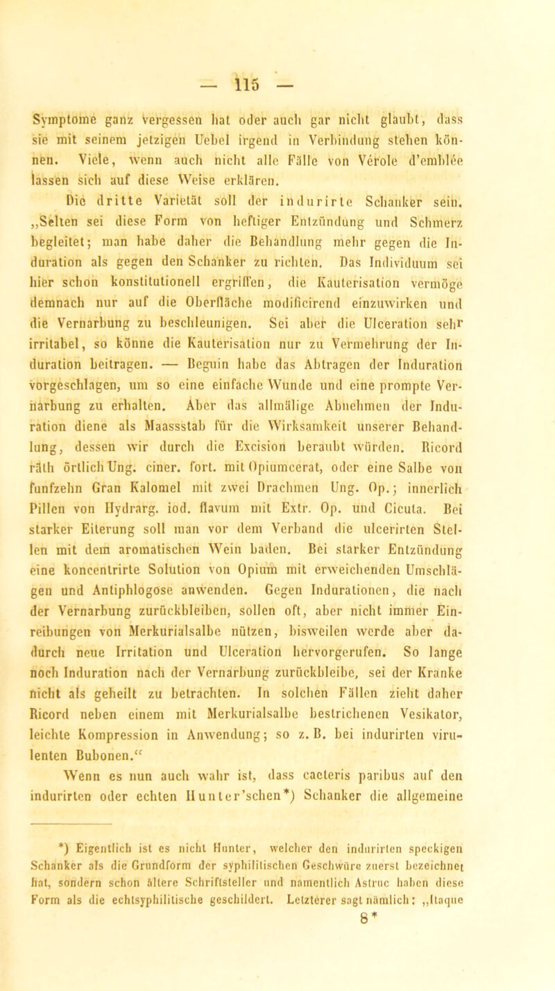 Symptome ganz Vergessen hat oder auch gar nicht glaubt, dass sie mit seinem jetzigen Uebel irgend in Verbindung stehen kön- nen. Viele, wenn auch nicht alle Fülle von Veröle d’emhlee lassen sich auf diese Weise erklären. Die dritte Varietät soll der ihdurirle Schanker sein. „Selten sei diese Form von heftiger Entzündung und Schmerz begleitet; man habe daher die Behandlung mehr gegen die In- duration als gegen den Schanker zu richten. Das Individuum sei hier schon konstitutionell ergriffen, die Kauterisation vermöge demnach nur auf die Oberfläche modificirend einzuwirken und die Vernarbung zu beschleunigen. Sei aber die Ulceration sehr irritabel, so könne die Kauterisation nur zu Vermehrung der In- duration beitragen. — Beguin habe das Abtragen der Induration vorgeschlagen, um so eine einfache Wunde und eine prompte Ver- narbung zu erhalten. Aber das allmälige Abnehmen der Indu- ration diene als Maassstab für die Wirksamkeit unserer Behand- lung, dessen wir durch die Excision beraubt würden. Ricord räth örtlich Ung. einer, fort, mit Opiumcerat, oder eine Salbe von fünfzehn Gran Kalomel mit zwei Drachmen Ung. Op.; innerlich Pillen von Ilydrarg. iod. flavum mit Extr. Op. und Cicuta. Bei starker Eiterung soll man vor dem Verband die ulcerirten Stel- len mit dem aromatischen Wein baden. Bei starker Entzündung eine koncenlrirte Solution von Opium mit erweichenden Umschlä- gen und Anliphlogose anwenden. Gegen Indurationen, die nach der Vernarbung Zurückbleiben, sollen oft, aber nicht immer Ein- reibungen von Merkurialsalbe nützen, bisweilen werde aber da- durch neue Irritation und Ulceration hervorgerufen. So lange noch Induration nach der Vernarbung zuriickbleibe, sei der Kranke nicht als geheilt zu betrachten. In solchen Füllen zieht daher Ricord neben einem mit Merkurialsalbe bestrichenen Vesikalor, leichte Kompression in Anwendung; so z. B. bei indurirlen viru- lenten Bubonen.“ Wenn es nun auch wahr ist, dass cacteris paribus auf den indurirten oder echten IIunter’schen*) Schanker die allgemeine *) Eigentlich ist es nicht Hunter, welcher den indurirten speckigen Schanker als die Grundform der syphilitischen Geschwüre zuerst bezeichnet hat, sondern schon ältere Schriftsteller und namentlich Astruc haben diese Form als die echtsyphilitische geschildert. Letzterer sagt nämlich; „Itaque 8 *