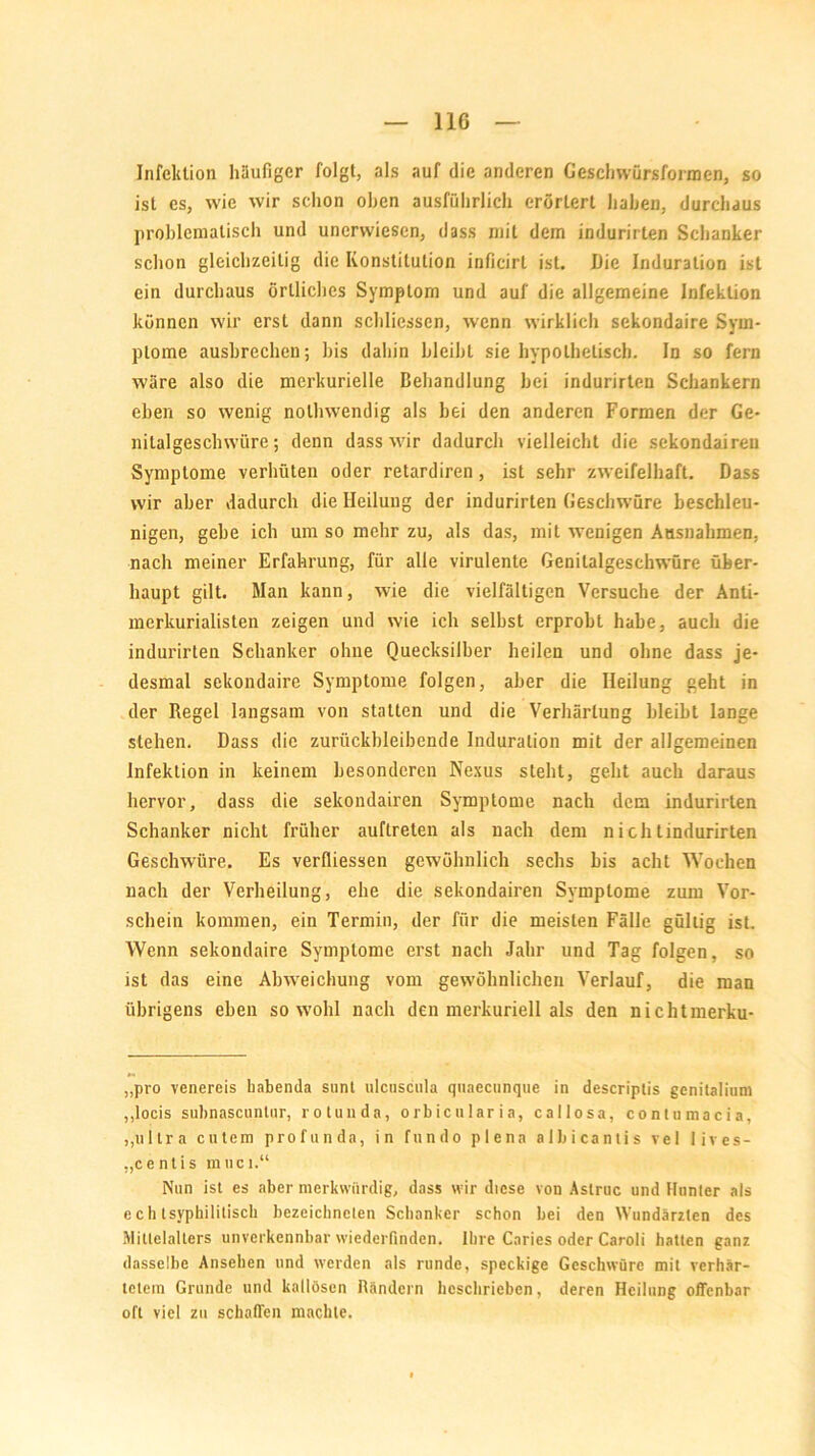 Infektion häufiger folgt, als auf die anderen Geschwürsformen, so ist es, wie wir schon oben ausführlich erörtert haben, durchaus problematisch und unerwiescn, dass mit dem indurirlen Schanker schon gleichzeitig die Konstitution inficirl ist. Die Induration ist ein durchaus örtliches Symptom und auf die allgemeine Infektion können wir erst dann schliessen, wenn wirklich sekondaire Sym- ptome ausbrechen; bis dahin bleibt sie hypothetisch. In so fern wäre also die merkurielle Behandlung bei indurirten Schankern eben so wenig nolhwendig als bei den anderen Formen der Ge- nitalgeschwüre; denn dass wir dadurch vielleicht die sekondairen Symptome verhüten oder retardiren, ist sehr zweifelhaft. Dass wir aber dadurch die Heilung der indurirten Geschwüre beschleu- nigen, gebe ich um so mehr zu, als das, mit wenigen Ausnahmen, nach meiner Erfahrung, für alle virulente Genilalgeschwüre über- haupt gilt. Man kann, wie die vielfältigen Versuche der Anti- merkurialisten zeigen und wie ich selbst erprobt habe, auch die indurirten Schanker ohne Quecksilber heilen und ohne dass je- desmal sekondaire Symptome folgen, aber die Heilung geht in der Regel langsam von statten und die Verhärtung bleibt lange stehen. Dass die zurückbleibende Induration mit der allgemeinen Infektion in keinem besonderen Nexus steht, geht auch daraus hervor, dass die sekondairen Symptome nach dem indurirten Schanker nicht früher auftreten als nach dem nichlindurirten Geschwüre. Es verfliessen gewöhnlich sechs bis acht Wochen nach der Verheilung, ehe die sekondairen Symptome zum Vor- schein kommen, ein Termin, der für die meisten Fälle gültig ist. Wenn sekondaire Symptome erst nach Jahr und Tag folgen, so ist das eine Abweichung vom gewöhnlichen Verlauf, die man übrigens eben sowohl nach den merkuriell als den nichtmerku- „pro venereis kabenda sunt ulcnscula quaecunque in descriptis genitalium „locis subnascuntar, rotunda, orbicularia, callosa, contumacia, ,,ultra entern profunda, in fundo plena albicantis vel lives- „c e nt i s m uci.“ Nun ist es aber merkwürdig, dass wir diese von Astruc und Hunter als echtsyphilitisch bezeichncten Schanker schon bei den Wundärzten des Mittelalters unverkennbar wiederfinden. Ihre Caries oder Caroli hatten ganz dasselbe Ansehen und werden als runde, speckige Geschwüre mit verhär- tetem Grunde und kallösen Rändern beschrieben, deren Heilung offenbar oft viel zu schaffen machte.