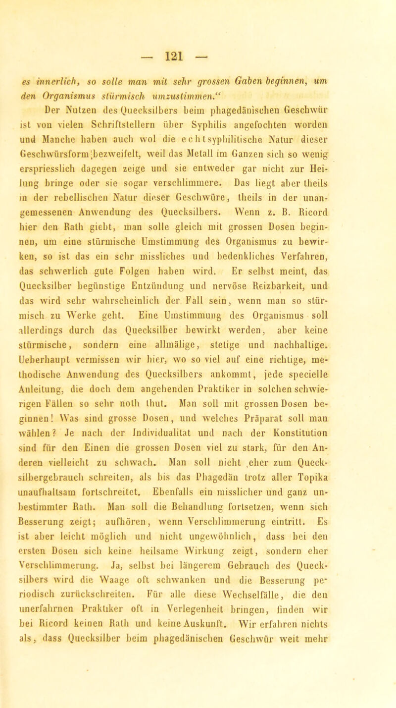 es innerlich, so solle man mit sehr grossen Gaben beginnen, um den Organismus stürmisch umzuslimmen.“ Der Nutzen des Quecksilbers beim phagedänischen Geschwür ist von vielen Schriftstellern über Syphilis angcfochten worden und Manche haben auch wol die echt syphilitische Natur dieser Geschwürsform .bezweifelt, weil das Metall im Ganzen sich so wenig erspriesslich dagegen zeige und sie entweder gar nicht zur Hei- lung bringe oder sie sogar verschlimmere. Das liegt aber theils in der rebellischen Natur dieser Geschwüre, theils in der unan- gemessenen Anwendung des Quecksilbers. Wenn z. B. Bicord hier den Rath giebt, man solle gleich mit grossen Dosen begin- nen, um eine stürmische Umstimmung des Organismus zu bewir- ken, so ist das ein sehr missliches und bedenkliches Verfahren, das schwerlich gute Folgen haben wird. Er seihst meint, das Quecksilber begünstige Entzündung und nervöse Reizbarkeit, und das wird sehr wahrscheinlich der Fall sein, wenn man so stür- misch zu Werke geht. Eine Umstimmung des Organismus soll allerdings durch das Quecksilber bewirkt werden, aber keine stürmische, sondern eine allmälige, stetige und nachhaltige. Ueberhaupt vermissen wir hier, wo so viel auf eine richtige, me- thodische Anwendung des Quecksilbers ankommt, jede specielle Anleitung, die doch dem angehenden Praktiker in solchen sclrwie- rigen Fällen so sehr nolh thut. Man soll mit grossen Dosen be- ginnen! Was sind grosse Dosen, und welches Präparat soll man wählen? Je nach der Individualität und nach der Konstitution sind für den Einen die grossen Dosen viel zu stark, für den An- deren vielleicht zu schwach. Man soll nicht eher zum Queck- silbergebrauch schreiten, als bis das Phagedän trotz aller Topika unaufhaltsam forlschreitct. Ebenfalls ein misslicher und ganz un- bestimmter Rath. Man soll die Behandlung forlsetzen, wenn sich Besserung zeigt; aufhören, wenn Verschlimmerung eintritt. Es ist aber leicht möglich und nicht ungewöhnlich, dass hei den ersten Dosen sich keine heilsame Wirkung zeigt, sondern eher Verschlimmerung. Ja, seihst bei längerem Gebrauch des Queck- silbers wird die Waage oft schwanken und die Besserung pe- riodisch zurückschreiten. Für alle diese Wechselfälle, die den unerfahrnen Praktiker oft in Verlegenheit bringen, linden wir bei Ricord keinen Rath und keine Auskunft. Wir erfahren nichts als, dass Quecksilber heim phagedänischen Geschwür wreit inehr