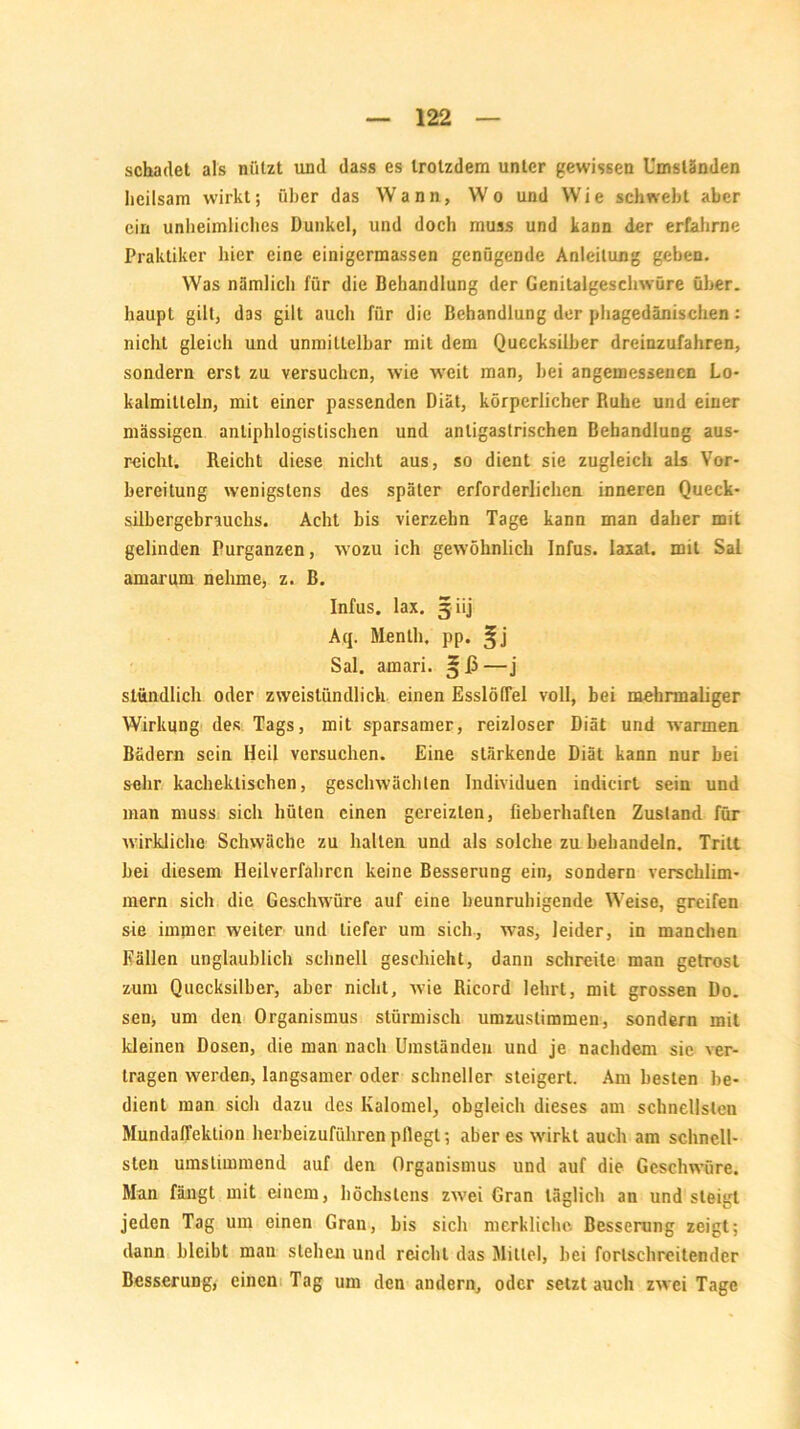 schadet als nützt und dass es trotzdem unter gewissen Umständen heilsam wirkt; über das Wann, Wo und Wie schwebt aber ein unheimliches Dunkel, und doch muss und kann der erfahrne Praktiker hier eine einigermassen genügende Anleitung geben. Was nämlich für die Behandlung der Genitalgeschwüre über, liaupl gilt, das gilt auch für die Behandlung der phagedänischen: nicht gleich und unmittelbar mit dem Quecksilber dreinzufahren, sondern erst zu versuchen, wie weit man, hei angemessenen Lo- kalmitteln, mit einer passenden Diät, körperlicher Ruhe und einer massigen antiphlogistischen und anligastrischen Behandlung aus- reicht. Reicht diese nicht aus, so dient sie zugleich als Vor- bereitung wenigstens des später erforderlichen inneren Queck- silbergebrauchs. Acht bis vierzehn Tage kann man daher mit gelinden Purganzen, wozu ich gewöhnlich Infus, laxat. mit Sal amarum nehme, z. B. Infus, lax. 5 iij Aq. Menth, pp. Sal. amari. —j stündlich oder zweistündlich einen Esslöffel voll, bei mehrmaliger Wirkung des Tags, mit sparsamer, reizloser Diät und warmen Bädern sein Heil versuchen. Eine stärkende Diät kann nur bei sehr kachektischen, geschwächten Individuen indicirt sein und man muss sich hüten einen gereizten, fieberhaften Zustand für wirkliche Schwäche zu halten und als solche zu behandeln. Tritt bei diesem Heilverfahren keine Besserung ein, sondern verschlim- mern sich die Geschwüre auf eine beunruhigende Weise, greifen sie immer weiter und tiefer um sich, was, leider, in manchen Fällen unglaublich schnell geschieht, dann schreite man getrost zum Quecksilber, aber nicht, wie Ricord lehrt, mit grossen Do. sen, um den Organismus stürmisch umzuslimmen, sondern mit kleinen Dosen, die man nach Umständen und je nachdem sie ver- tragen werden, langsamer oder schneller steigert. Am besten be- dient man sich dazu des Kalomel, obgleich dieses am schnellsten Mundaflektion herbeizuführen pllegl; aber es wirkt auch am schnell- sten umstimmend auf den Organismus und auf die Geschwüre. Man fängt mit einem, höchstens zwei Gran täglich an und steigt jeden Tag um einen Gran, bis sich merkliche Besserung zeigt; dann bleibt man stehen und reicht das Mittel, bei fortschreitender Besserung, einen Tag um den andern, oder selztauch zwei Tage