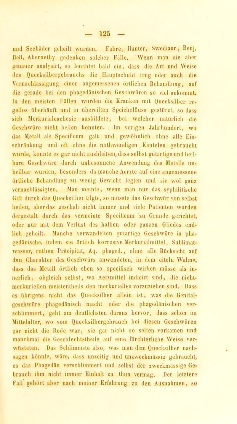 und Seebäder geheilt wurden. Fahre, Hunter, Swediaur, Benj. Bell, Abcrnetliy gedenken soleher Fälle. Wenn man sie aber genauer analysirt, so leuchtet bald ein, dass die Art und Weise des Quecksilbergebrauchs die Hauptschuld trug oder auch die Vernachlässigung einer angemessenen örtlichen Behandlung, auf die gerade bei den phagedänischen Geschwüren so viel ankommt, ln den meisten Fällen wurden die Kranken mit Quecksilber re- gellos überhäuft und in übereilten Speichelfluss gestürzt, so dass sich Merkurialcachexie ausbildele, bei welcher natürlich die Geschwüre nicht heilen konnten. Im vorigen Jahrhundert, wo das Metall als Specificum galt und gewöhnlich ohne alle Ein- schränkung und oft ohne die nothwendigen Kautelen gebraucht wurde, konnte es gar nicht ausbleiben, dass selbst gutartige und heil- bare Geschwüre durch unbesonnene Anwendung des Metalls un- heilbar wurden, besonders da manche Aerzte auf eine angemessene örtliche Behandlung zu wenig Gewicht legten und sic wol ganz vernachlässigten. Man meinte, wenn man nur das syphilitische Gift durch das Quecksilber tilgte, so müsste das Geschwür von selbst heilen, aber das geschah nicht immer und viele Patienten wurden dergestalt durch das vermeinte Specificum zu Grunde gerichtet, oder nur mit dem Verlust des halben oder ganzen Gliedes end- lich geheilt. Manche verwandelten gutartige Geschwüre in pha- gedänische, indem sie örtlich korrosive Merkurialmittel, Sublimat- wasser, rothen Präcipitat, Aq. phaged., ohne alle Rücksicht auf den Charakter des Geschwürs anwendeten, in dem eiteln Wahne, dass das Metall örtlich eben so specifisch wirken müsse als in- nerlich, obgleich selbst, wo Aelzmittcl indicirt sind, die nichl- merkuriellen mcistentheils den merkuriellen vorzuziehen sind. Dass es übrigens nicht das Quecksilber allein ist, was die Genital- geschwüre phagedänisch macht oder die phagedänischen ver- schlimmert, geht am deutlichsten daraus hervor, dass schon im Mittelalter, wo vom Quecksilbergebrauch bei diesen Geschwüren gar nicht die Rede war, sie gar nicht so selten vorkamen und manchmal die Geschlecht.slheile auf eine fürchterliche Weise ver- wüsteten. Das Schlimmste also, was man dem Quecksilber nach- sagen könnte, wäre, dass unzeitig und unzweckmässig gebraucht, es das Phagedän verschlimmert und selbst der zweckmässige Ge- brauch ihm nicht immer Einhalt zu thun vermag. Der letztere Fall gehört aber nach meiner Erfahrung zu den Ausnahmen, so