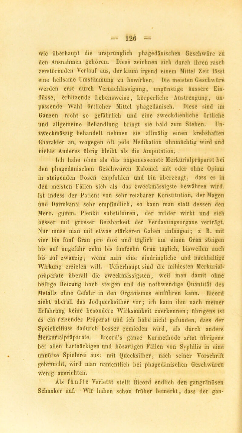 120 wie überhaupt die ursprünglich phagedänischen Geschwüre zu den Ausnahmen gehören. Diese zeichnen sicli durch ihren rascli zerstörenden Verlauf aus, der kaum irgend einem Mittel Zeit lässt eine heilsame Umstimmung zu bewirken. Die meisten Geschwüre werden erst durch Vernachlässigung, ungünstige äussere Ein- flüsse, erhitzende Lebensweise, körperliche Anstrengung, un- passende Wahl örtlicher Mittel phagedänisch. Diese sind im Ganzen nicht so gefährlich und eine zweckdienliche örtliche und allgemeine Behandlung bringt sie bald zum Stehen. Un- zweckmässig behandelt nehmen sie allmälig einen krebshaften Charakter an, wogegen oft jede Medikation ohnmächtig wird und nichts Anderes übrig bleibt als die Amputation. Ich habe oben als das angemessenste Merkurialpräparat bei den phagedänischen Geschwüren Kalomel mit oder ohne Opium in steigenden Dosen empfohlen und bin überzeugt, dass es in den meisten Fällen sich als das zweckmässigste bewähren wird. Ist indess der Patient von sehr reizbarer Konstitution, der Magen und Darmkanal sehr empfindlich, so kann man statt dessen den Merc. glimm. Plenkii substiluiren, der milder wirkt und sich besseb mit grosser Reizbarkeit der Verdauungsorgane verträgt. Nur muss man mit etwas stärkeren Gaben anfangen; z B. mit vier bis fünf Gran pro dosi und täglich um einen Gran steigen bis auf ungefähr zehn bis fünfzehn Gran täglich, bisweilen auch bis auf zwanzig, wenn man eine eindringliche und nachhaltige Wirkung erzielen will. Ueberliaupt sind die mildesten Merkurial- präparäle überall die zweckmässigsten, weil man damit ohne heftige Reizung hoch steigen und die nothwendige Quantität des Metalls ohne Gefahr in den Organismus einführen kann. Ricord zieht überall das Jodquecksilber vor; ich kann ihm nach meiner Erfahrung keine besondere Wirksamkeit zuerkennen; übrigens ist Cs ein reizendes Präparat und ich habe nicht gefunden, dass der Speichelfluss dadurch besser gemieden wird, als durch andere Merkurialpräparate. Ricord’s ganze Kurmethode artet übrigens bei allen hartnäckigen und bösartigen Fällen von Syphilis in eine unnütze Spielerei aus; mit Quecksilber, nach seiner Vorschrift gebraucht, wird man namentlich bei phagedänischen Geschwüren wenig ausrichten. Als fünfte Varietät stellt Ricord endlich den gangränösen Schanker auf. Wir haben schon früher bemerkt, dass der gan-