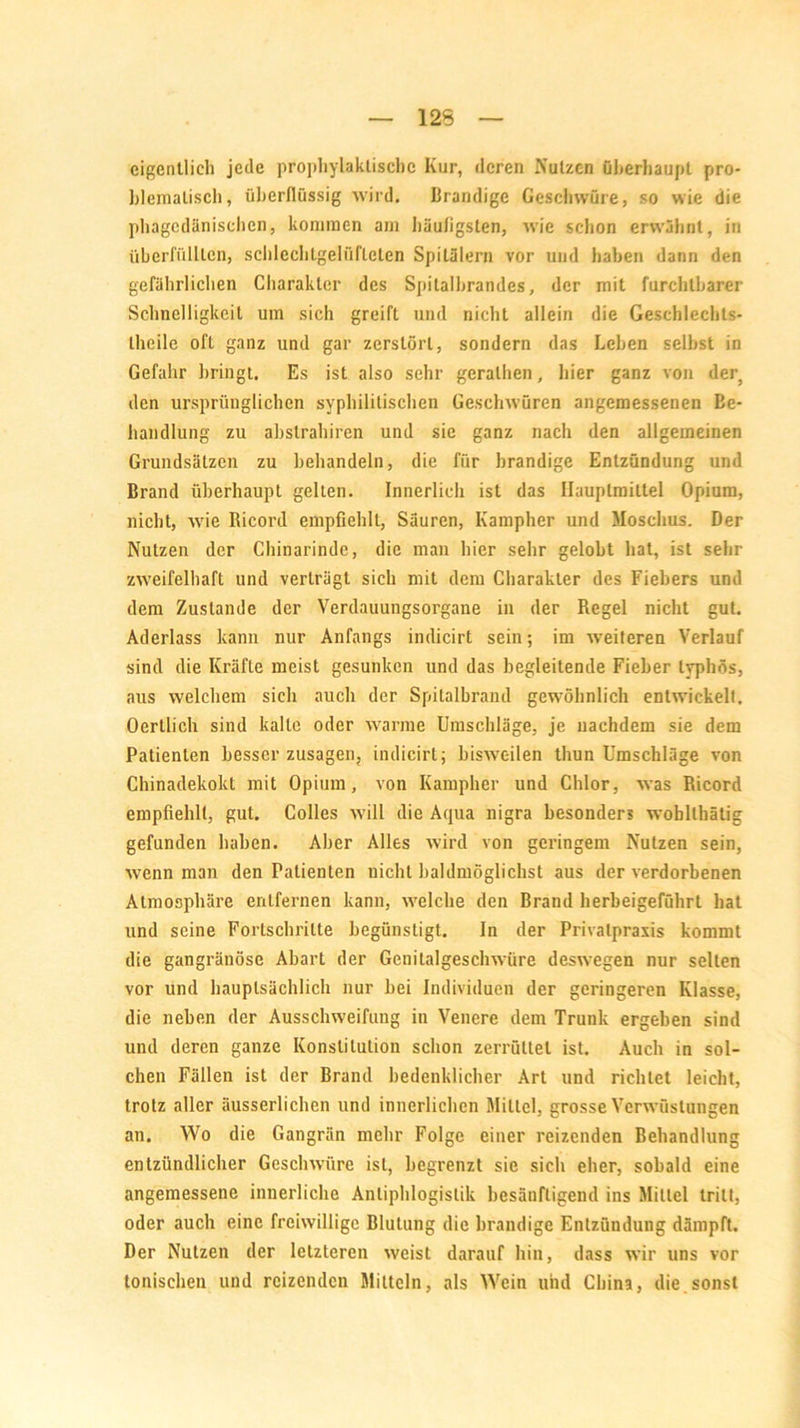 eigentlich jede prophylaktische Kur, deren Nutzen überhaupt pro- blematisch, überflüssig wird. Brandige Geschwüre, so wie die phagedänischen, kommen am häufigsten, wie schon erwähnt, in überfüllten, schlechlgelül'leten Spitälern vor und haben dann den gefährlichen Charakter des Spitalbrandes, der mit furchtbarer Schnelligkeit um sich greift und nicht allein die Geschlechts- teile oft ganz und gar zerstört, sondern das Lehen seihst in Gefahr bringt. Es ist also sehr geraten, hier ganz von der, den ursprünglichen syphilitischen Geschwüren angemessenen Be- handlung zu abstrahiren und sie ganz nach den allgemeinen Grundsätzen zu behandeln, die für brandige Entzündung und Brand überhaupt gelten. Innerlich ist das Ilauplmittel Opium, nicht, wie Ricord empfiehlt, Säuren, Kampher und Moschus. Der Nutzen der Chinarinde, die man hier sehr gelobt hat, ist sehr zweifelhaft und verträgt sich mit dem Charakter des Fiebers und dem Zustande der Verdauungsorgane in der Regel nicht gut. Aderlass kann nur Anfangs indicirt sein; im weiteren Verlauf sind die Kräfte meist gesunken und das begleitende Fieber typhös, aus welchem sich auch der Spitalbrand gewöhnlich entwickelt. Oertlich sind kalte oder warme Umschläge, je nachdem sie dem Patienten besserzusagen, indicirt; bisweilen tliun Umschläge von Chinadekokt mit Opium, von Kampher und Chlor, was Ricord empfiehlt, gut. Colles will die Aqua nigra besonders woblthätig gefunden haben. Aber Alles wird von geringem Nutzen sein, wenn man den Patienten nicht baldmöglichst aus der verdorbenen Atmosphäre entfernen kann, welche den Brand herbeigeführt hat und seine Fortschritte begünstigt. In der Privalpraxis kommt die gangränöse Abart der Genilalgeschwüre deswegen nur selten vor und hauptsächlich nur bei Individuen der geringeren Klasse, die neben der Ausschweifung in Venere dem Trunk ergeben sind und deren ganze Konstitution schon zerrüttet ist. Auch in sol- chen Fällen ist der Brand bedenklicher Art und richtet leicht, trotz aller äusserlichen und innerlichen Mittel, grosse Verwüstungen an. Wo die Gangrän mehr Folge einer reizenden Behandlung entzündlicher Geschwüre ist, begrenzt sie sich eher, sobald eine angemessene innerliche Anliphlogistik besänftigend ins Mittel tritt, oder auch eine freiwillige Blutung die brandige Entzündung dämpft. Der Nutzen der letzteren weist darauf hin, dass wir uns vor tonischen und reizenden Mitteln, als Wein und China, die.sonst