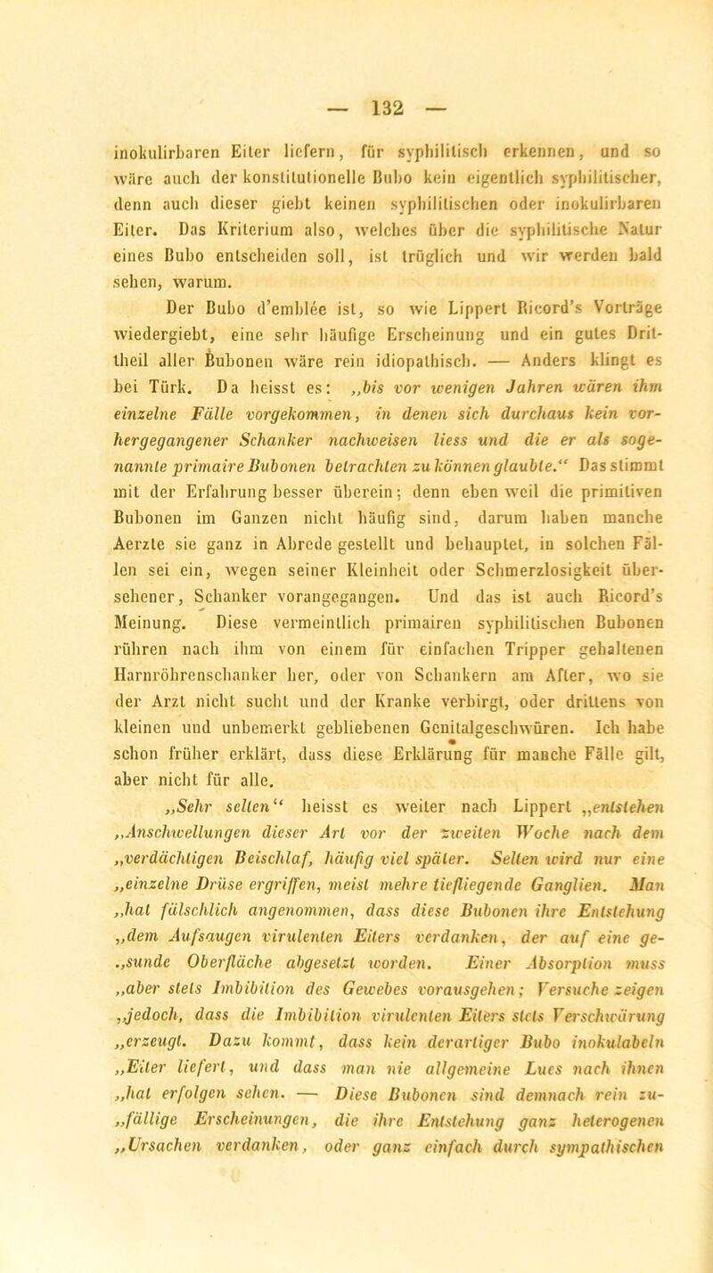 inokulirbaren Eiter liefern, für syphilitisch erkennen, und so wäre auch der konstitutionelle Bubo kein eigentlich syphilitischer, denn auch dieser giebt keinen syphilitischen oder inokulirbaren Eiter. Das Kriterium also, welches über die syphilitische Natur eines Bubo entscheiden soll, ist trüglich und wir werden bald sehen, warum. Der Bubo d’emblee ist, so wie Lippert Ricord’s Vorträge wiedergiebl, eine sehr häufige Erscheinung und ein gutes Dril- lheil aller Bubonen wäre rein idiopathisch. — Anders klingt es bei Türk. Da heisst es: „bis vor wenigen Jahren wären ihm einzelne Fälle vorgekommen, in denen sich durchaus kein vor- hergegangener Schanker nachweisen Hess und die er als soge- nannte primair e Bubonen betrachten zukönnen glaubte.“ Das stimmt mit der Erfahrung besser überein; denn eben weil die primitiven Bubonen im Ganzen nicht häufig sind, darum haben manche Aerzte sie ganz in Abrede gestellt und behauptet, in solchen Fäl- len sei ein, wegen seiner Kleinheit oder Schmerzlosigkeit über- sehener, Schanker vorangegangen. Und das ist auch Ricord’s Meinung. Diese vermeintlich primairen syphilitischen Bubonen rühren nach ihm von einem für einfachen Tripper gehaltenen Harnröhrenschanker her, oder von Schankern am After, wo sie der Arzt nicht sucht und der Kranke verbirgt, oder drittens von kleinen und unbemerkt gebliebenen Gcnitalgeschwüren. Ich habe schon früher erklärt, dass diese Erklärung für manche Fälle gilt, aber nicht für alle. „Sehr selten“ heisst es weiter nach Lippert „entstehen „Anschwellungen dieser Art vor der zweiten Woche nach dem „verdächtigen Beischlaf, häufig viel später. Selten icird nur eine „einzelne Drüse ergriffen, meist mehre tiefliegende Ganglien. Man „hat fälschlich angenommen, dass diese Bubonen ihre Entstehung „dem Aufsaugen virulenten Eiters verdanken, der auf eine ge- .,sunde Oberfläche abgesetzl worden. Einer Absorption muss „aber stets Imbibition des Gewebes vorausgehen; Versuche zeigen „jedoch, dass die Imbibition virulenten Eiters stets Verschwärung „erzeugt. Dazu kommt, dass kein derartiger Bubo inokulabcln „Eiter liefert, und dass man nie allgemeine Lucs nach ihnen „hat erfolgen sehcti. — Diese Bubonen sind demnach rein zu- „fällige Erscheinungen, die ihre Entstehung ganz heterogenen „Ursachen verdanken, oder ganz einfach durch sympathischen