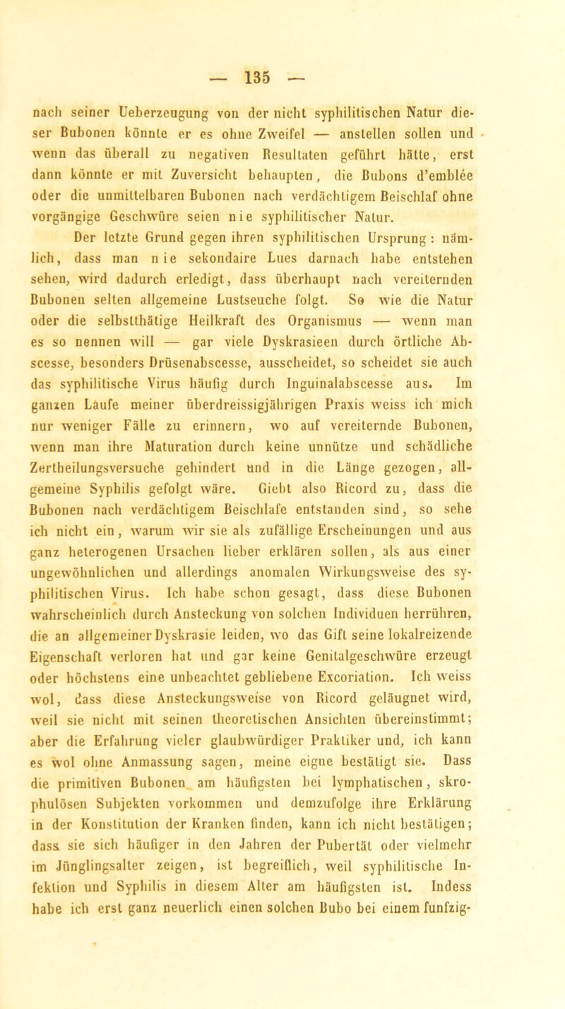 nach seiner Ueberzeugung von der nicht syphilitischen Natur die- ser Bubonen könnte er es ohne Zweifel — anslellen sollen und wenn das überall zu negativen Resultaten geführt hätte, erst dann könnte er mit Zuversicht behaupten, die Bubons d’emblee oder die unmittelbaren Bubonen nach verdächtigem Beischlaf ohne vorgängige Geschwüre seien nie syphilitischer Natur. Der letzte Grund gegen ihren syphilitischen Ursprung : näm- lich, dass man nie sekondaire Lues darnach habe entstehen sehen, wird dadurch erledigt, dass überhaupt nach vereiternden Bubonen selten allgemeine Lustseuche folgt. So wie die Natur oder die selbstthätige Heilkraft des Organismus — wenn man es so nennen will — gar viele Dyskrasieen durch örtliche Ab- scesse, besonders Drüsenabscesse, ausscheidet, so scheidet sie auch das syphilitische Virus häufig durch Inguinalabscesse aus. Im ganzen Läufe meiner überdreissigjährigen Praxis weiss ich mich nur weniger Fälle zu erinnern, wo auf vereiternde Bubonen, wenn man ihre Maturation durch keine unnütze und schädliche Zertbeilungsversuche gehindert und in die Länge gezogen, all- gemeine Syphilis gefolgt wäre. Giebt also Ricord zu, dass die Bubonen nach verdächtigem Beischlafc entstanden sind, so sehe ich nicht ein, warum wir sie als zufällige Erscheinungen und aus ganz heterogenen Ursachen lieber erklären sollen, als aus einer ungewöhnlichen und allerdings anomalen Wirkungsweise des sy- philitischen Virus. Ich habe schon gesagt, dass diese Bubonen wahrscheinlich durch Ansteckung von solchen Individuen herrühren, die an allgemeiner Dyskrasie leiden, wo das Gift seine lokalreizende Eigenschaft verloren hat und gar keine Genitalgeschwüre erzeugt oder höchstens eine unbeachtet gebliebene Excoriation. Ich weiss wol, dass diese Ansteckungsweise von Ricord geläugnet wird, weil sie nicht mit seinen theoretischen Ansichten übereinstimmt; aber die Erfahrung vieler glaubwürdiger Praktiker und, ich kann es wol ohne Anmassung sagen, meine eigne bestätigt sie. Dass die primitiven Bubonen am häufigsten bei lymphatischen, skro- phulösen Subjekten Vorkommen und demzufolge ihre Erklärung in der Konstitution der Kranken finden, kann ich nicht bestätigen; dass sie sich häufiger in den Jahren der Pubertät oder vielmehr im Jünglingsalter zeigen, ist begreiflich, weil syphilitische In- fektion und Syphilis in diesem Aller am häufigsten ist. Indess habe ich erst ganz neuerlich einen solchen Bubo bei einem fünfzig-