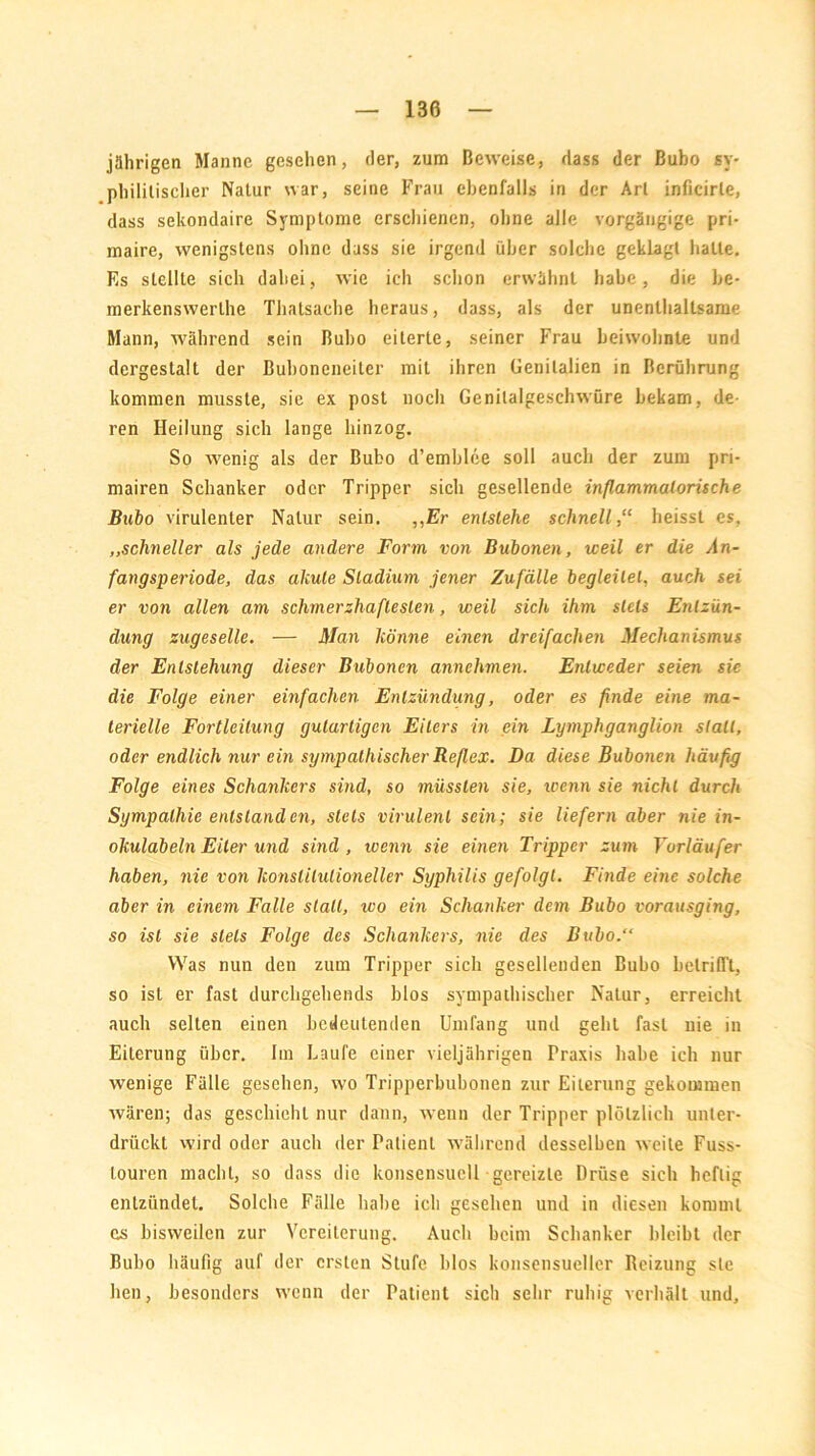 jährigen Manne gesehen, der, zum Beweise, dass der Bubo sy- philitischer Natur war, seine Frau ebenfalls in der Art inficirle, dass sekondaire Symptome erschienen, ohne alle vorgängige pri- maire, wenigstens ohne dass sie irgend über solche geklagt halte. Es stellte sich dabei, wie ich schon erwähnt habe, die be- merkenswerlhe Thatsache heraus, dass, als der unenthaltsame Mann, während sein Bubo eiterte, seiner Frau beiwohnte und dergestalt der Buboneneiter mit ihren Genitalien in Berührung kommen musste, sie ex post noch Genilalgeschwüre bekam, de- ren Heilung sich lange hinzog. So wenig als der Bubo d’emblee soll auch der zum pri- mairen Schanker oder Tripper sich gesellende inflammatorische Bubo virulenter Natur sein. ,,Er entstehe schnell,“ heisst es, ,,schneller als jede andere Form von Bubonen, weil er die An- fangsperiode, das akute Stadium jener Zufälle begleitet, auch sei er von allen am schmerzhaftesten, weil sich ihm stets Entzün- dung zugeselle. — Man könne einen dreifachen Mechanismus der Entstehung dieser Bubonen annehmen. Entweder seien sie die Folge einer einfachen Entzündung, oder es finde eine ma- terielle Fortleilung gutartigen Eiters in ein Lymphganglion statt, oder endlich nur ein sympathischer Reflex. Da diese Bubonen häufig Folge eines Schankers sind, so müssten sie, trenn sie nicht durch Sympathie entstanden, stets virulent sein; sie liefern aber nie in- okulab ein Eiter und sind, trenn sie einen Tripper zum Vorläufer haben, nie von konstitutioneller Syphilis gefolgt. Finde eine solche aber in einem Falle stall, wo ein Schanker dem Bubo vorausging, so ist sie stets Folge des Schankers, nie des Bubo.“ Was nun den zum Tripper sich gesellenden Bubo betrifft, so ist er fast durcligehends blos sympathischer Natur, erreicht auch selten einen bedeutenden Umfang und geht fast nie in Eiterung über. Im Laufe einer vieljährigen Praxis habe ich nur wenige Fälle gesehen, wo Tripperbubonen zur Eiterung gekommen wären; das geschieht nur dann, wenn der Tripper plötzlich unter- drückt wird oder auch der Patient während desselben weite Fuss- Louren macht, so dass die konsensucll gereizte Drüse sich heftig entzündet. Solche Fälle habe ich gesehen und in diesen kommt cs bisweilen zur Vereiterung. Auch beim Schanker bleibt der Bubo häufig auf der ersten Stufe blos konsensueller Reizung sie hen, besonders wenn der Patient sich sehr ruhig verhält und.