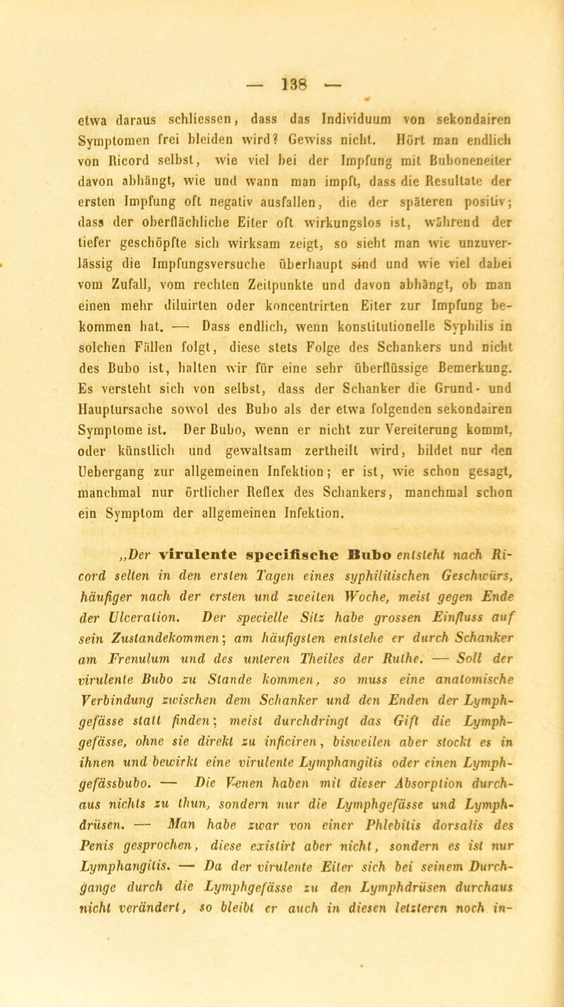 etwa daraus schliesscn, dass das Individuum von sekondairen Symptomen frei bleiden wird? Gewiss nicht. Hört man endlich von Ricord selbst, wie viel bei der Impfung mit Buboneneiler davon abbängt, wie und wann man impft, dass die Resultate der ersten Impfung oft negativ ausfallen, die der späteren positiv; dass der oberflächliche Eiter oft wirkungslos ist, während der tiefer geschöpfte sich wirksam zeigt, so sieht man wie unzuver- lässig die Impfungsversuche überhaupt sind und wie viel dabei vom Zufall, vom rechten Zeitpunkte und davon abhängt, ob man einen mehr diluirten oder koncentrirten Eiter zur Impfung be- kommen hat. — Dass endlich, wenn konstitutionelle Syphilis in solchen Fällen folgt, diese stets Folge des Schankers und nicht des Bubo ist, halten wir für eine sehr überflüssige Bemerkung. Es versteht sich von selbst, dass der Schanker die Grund- und Hauplursache sowol des Bubo als der etwa folgenden sekondairen Symptome ist. Der Bubo, wenn er nicht zur Vereiterung kommt, oder künstlich und gewaltsam zerlheill wird, bildet nur den Uebergang zur allgemeinen Infektion; er ist, wie schon gesagt, manchmal nur örtlicher Reflex des Schankers, manchmal schon ein Symptom der allgemeinen Infektion. „Der virulente specifische Bubo entsteht nach Ri- cord selten in den ersten Tagen eines syphilitischen Geschwürs, häufiger nach der ersten und zweiten Woche, meist gegen Ende der Ulceralion. Der specielle Silz habe grossen Einfluss auf sein Zustandekommen; am häufigsten entstehe er durch Schanker am Frenulum und des unteren Theiles der Ruthe. — Soll der virulente Bubo zu Stande kommen, so muss eine anatomische Verbindung zwischen dem Schanker und den Enden der Lymph- gefässe stall finden; meist durchdringt das Giß die Lymph- gefässe, ohne sie direkt zu inficiren, bisweilen aber stockt es in ihnen und bewirkt eine virulente Lyrnphangitis oder einen Lymph- gefässbubo. — Die Venen haben mit dieser Absorption durch- aus nichts zu thun, sondern nur die Lymphgefässe und Lymph- drüsen. — Man habe zwar von einer Phlebitis dorsalis des Penis gesprochen, diese exislirt aber nicht, sondern es ist nur Lyrnphangitis. — Da der virulente Eiter sich bei seinem Durch- gänge durch die Lymphgefässe zu den Lymphdriisen durchaus nicht verändert, so bleibt er auch in diesen letzteren noch in-