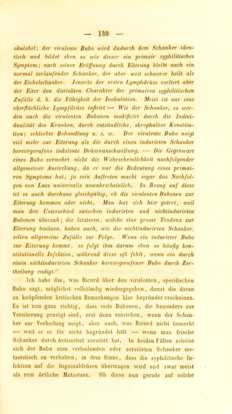 okulabel; der virulente Bubo wird dadurch dem Schanker iden- tisch und bildet eben so wie dieser ein primair syphilitisches Symptom; nach seiner Eröffnung durch Eiterung bleibt auch ein normal verlaufender Schanker, der aber weil schwerer heilt als der Eichelschanker. Jenseits der ersten Lymphdrüse verliert aber der Eiter den dislinkten Charakter der primairen syphilitischen Zufälle d. h. die Fähigkeit der Inokulation. Meist ist nur eine oberflächliche Lympfdrüse inficirt — Wie der Schanker, so wer- den auch die virulenten Bubonen modificirt durch die Indivi- dualität des Kranken, durch entzündliche, skrophulöse Konstitu- tion; schlechte Bohandlung u. s. w. Der virulente Bubo neigt viel mehr zur Eiterung als die durch einen indurirten Schanker hervorgerufene indolente Drüsenanschwellung. — Die Gegenwart eines Bubo vermehrt nicht die Wahrscheinlichkeit nachfolgender allgemeiner Ansteckung, da er nur die Bedeutung eines primai- ren Symptoms hat, ja sein Auftreten macht sogar das Nachfol- gen von Lues universalis unwahrscheinlich. In Bezug auf diese ist es auch durchaus gleichgültig, ob die virulenten Bubonen zur Eiterung kommen oder nicht. Man hat sich hier geirrt, weil man den Unterschied zwischen indurirten und nichtindurirlen Bubonen übersah; die letzteren, welche eine grosse Tendenz zur Eiterung besitzen, haben auch, wie die nichtindurirlen Schanker, seilen allgemeine Zufälle zur Folge. Wenn ein indurirler Bubo zur Eiterung kommt, so folgt ihm darum eben so häufig kon- stitutionelle Infektion, während diese oft fehlt, wenn ein durch einen nichtindurirlen Schanker hervorgerufener Bubo durch Zer- theilung endigt.“ Ich habe das, was Ricord über den virulenten, specilischen Bubo sagt, möglichst vollständig wiedergegeben, damit die daran zu knüpfenden kritischen Bemerkungen klar begründet erscheinen. Es ist nun ganz richtig, dass viele Bubonen, die besonders zur Vereiterung geneigt sind, erst dann entstehen, wenn der Schan- ker zur Verheilung neigt, aber auch, was Ricord nicht bemerkt — weil er es für nicht begründet hält — wenn man frische Schanker durch Aelzmittel zerstört hat. In beiden Fällen scheint sich der Bubo zum verheilenden oder zerstörten Schanker me- tastatisch zu verhallen, in dem Sinne, dass die syphilitische In- fektion auf die Inguinaldrüsen übertragen wird und zwar meist als rein örtliche Metastase. Ob diese nun gerade auf solche