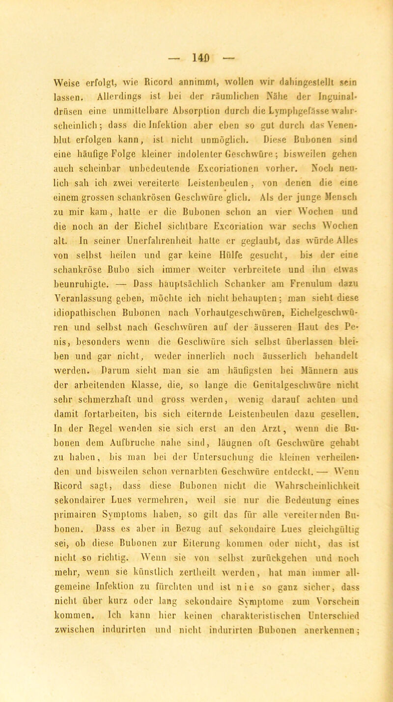 I4D Weise erfolgt, wie Ricoril annimml, wollen wir dahingestellt sein lassen. Allerdings ist hei der räumlichen Nähe der Inguinal- driisen eine uninitlelhare Absorption durch die Lymphgefässe wahr- scheinlich; dass die Infektion aber eben so gut durch das Venen- blul erfolgen kann, ist nicht unmöglich. Diese Bubonen sind eine häufige Folge kleiner indolenter Geschwüre; bisweilen gehen auch scheinbar unbedeutende Excoriationen vorher. Noch neu- lich sah ich zwei vereiterte Leistenbeulen, von denen die eine einem grossen schankrösen Geschwüre glich. Als der junge Mensch zu mir kam, halle er die Bubonen schon an vier Wochen und die noch an der Eichel sichtbare Excorialion war sechs Wochen alt. In seiner Unerfahrenheit hatte er geglaubt, das würde Alles von selbst heilen und gar keine Hülfe gesucht, bis der eine schankröse Bubo sich immer weiter verbreitete und ihn etwas beunruhigte. — Dass hauptsächlich Schanker am Frenulum dazu Veranlassung geben, möchte ich nicht behaupten: man sieht diese idiopathischen Bubonen nach Vorhautgeschwüren, Eichelgeschwü- ren und selbst nach Geschwüren auf der äusseren Haut des Pe- nis, besonders wenn die Geschwüre sich selbst überlassen blei- ben und gar nicht, weder innerlich noch äusserlich behandelt werden. Darum sieht man sie am häufigsten bei Männern aus der arbeitenden Klasse, die, so lange die Genitalgeschwüre nicht sehr schmerzhaft und gross werden, wenig darauf achten und damit fortarbeiten, bis sich eiternde Leistenbeulen dazu gesellen. In der Regel wenden sie sich erst an den Arzt, wenn die Bu- bonen dem Aufbruclie nahe sind, läugnen oft Geschwüre gehabt zu haben, bis man bei der Untersuchung die kleinen verheilen- den und bisweilen schon vernarbten Geschwüre entdeckt.— Wenn Ricord sagt, dass diese Bubonen nicht die Wahrscheinlichkeit sekondairer Lues vermehren, weil sie nur die Bedeutung eines primairen Symptoms haben, so gilt das für alle vereiternden Bu- bonen. Dass es aber in Bezug auf sekoudaire Lues gleichgültig sei, ob diese Bubonen zur Eiterung kommen oder nicht, das ist nicht so richtig. Wenn sie von selbst zurückgehen und noch mehr, wenn sie künstlich zerlhcilt werden, hat man immer all- gemeine Infektion zu fürchten und ist nie so ganz sicher, dass nicht über kurz oder lang sekondairc Symptome zum Vorschein kommen. Ich kann hier keinen charakteristischen Unterschied zwischen indurirten und nicht indurirten Bubonen anerkennen;