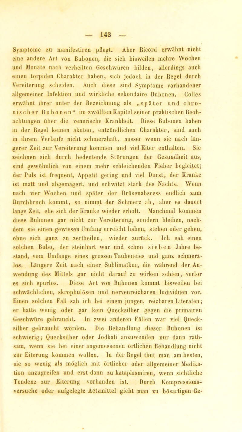 Symptome zu manifestiren pflegt. Aber Ricord erwähnt nicht eine andere Art von Bubonen, die sich bisweilen mehre Wochen und Monate nach verheilten Geschwüren bilden, allerdings auch einen torpiden Charakter haben, sich jedoch in der Regel durch Vereiterung scheiden. Auch diese sind Symptome vorhandener allgemeiner Infektion und wirkliche sekondaire Bubonen. Colles erwähnt ihrer unter der Bezeichnung als „später und chro- nischer Bubonen“ im zwölften Kapitel seiner praktischen Beob- achtungen über die venerische Krankheit. Diese Bubonen haben in der Regel keinen akuten, entzündlichen Charakter, sind auch in ihrem Verlaufe nicht schmerzhalt, ausser wenn sie nach län- gerer Zeit zur Vereiterung kommen und viel Eiter enthalten. Sie zeichnen sich durch bedeutende Störungen der Gesundheit aus, sind gewöhnlich von einem mehr schleichenden Fieber begleitet; der Puls ist frequent, Appetit gering und viel Durst, der Kranke ist matt und abgemagert, und schwitzt stark des Nachts. Wenn nach vier Wochen und später der Drüsenabscess endlich zum Durchbruch kommt, so nimmt der Schmerz ab, aber es dauert lange Zeit, ehe sich der Kranke wieder erholt. Manchmal kommen diese Bubonen gar nicht zur Vereiterung, sondern bleiben, nach- dem sie einen gewissen Umfang erreicht haben, stehen oder gehen, ohne sich ganz zu zertheilen, wieder zurück. Ich sah einen solchen Bubo, der steinhart war und schon sieben Jahre be- stand, vom Umfange eines grossen Taubeneies und ganz schmerz- los. Längere Zeit nach einer Suhlimatkur, die während der An- wendung des Mittels gar nicht darauf zu wirken schien, verlor es sich spurlos. Diese Art von Bubonen kommt bisweilen bei schwächlichen, skrophulösen und nervenreizbaren Iudividuen vor. Einen solchen Fall sah ich bei einem jungen, reizbaren Literalen; er halte wenig oder gar kein Quecksilber gegen die primairen Geschwüre gebraucht. In zwei anderen Fällen war viel Queck- silber gebraucht worden. Die Behandlung dieser Bubonen ist schwierig; Quecksilber oder Jodkali anzuwenden nur dann rath- sam, wenn sie bei einer angemessenen örtlichen Behandlung nicht zur Eiterung kommen wollen. In der Regel thul man am besten, sie so wenig als möglicli mit örtlicher oder allgemeiner Medika- tion anzugreifen und erst dann zu kataplasmiren, wenn sichtliche Tendenz zur Eiterung vorhanden ist. Durch Kompressions- versuche oder aufgelegte Aelzmiltel giebt man zu bösartigen Ge-