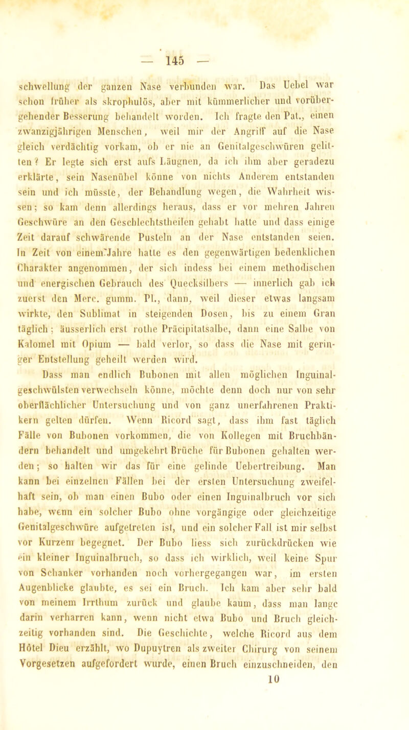 Schwellung der ganzen Nase verbunden war. Das Uebel war schon früher als skrophulös, aber mit kümmerlicher und vorüber- gehender Besserung behandelt worden. Ich fragte den Pal., einen zwanzigjährigen Menschen, weil mir der Angriff auf die Nase gleich verdächtig vorkam, ob er nie an Genitalgcschwiiren gelit- ten ? Er legte sich erst aufs Läügnen, da ich ihm aber geradezu erklärte, sein Nasenübel könne von nichts Anderem entstanden sein und ich müsste, der Behandlung wegen, die Wahrheit wis- sen ; so kam denn allerdings heraus, dass er vor mehren Jahren Geschwüre an den Geschlechtstheilen gehabt hatte und dass einige Zeit darauf schwärende Pusteln an der Nase entstanden seien. In Zeit von einemMahre hatte es den gegenwärtigen bedenklichen Charakter angenommen, der sich indess bei einem methodischen und energischen Gebrauch des Quecksilbers — innerlich gab ich zuerst den Merc. gumm. PI., dann, weil dieser etwas langsam wirkte, den Sublimat in steigenden Dosen, bis zu einem Gran täglich; äusserlich erst rothe Präcipitalsalbe, dann eine Salbe von Kalomel mit Opium — bald verlor, so dass die Nase mit gerin- ger Entstellung geheilt werden wird. Dass man endlich Bubonen mit allen möglichen Inguinal- geschwülsten verwechseln könne, möchte denn doch nur von sehr oberflächlicher Untersuchung und von ganz unerfahrenen Prakti- kern gellen dürfen. Wenn Ricord sagt, dass ihm fast täglich Fälle von Bubonen Vorkommen, die von Kollegen mit Bruchbän- dern behandelt und umgekehrt Brüche für Bubonen gehalten wer- den ; so halten wir das für eine gelinde Uebertreibung. Man kann bei einzelnen Fällen bei der ersten Untersuchung zweifel- haft sein, ob man einen Bubo oder einen Inguinalbruch vor sich habe, wenn ein solcher Bubo ohne vorgängige oder gleichzeitige Genitalgeschwüre aufgelrelen ist, und ein solcher Fall ist mir selbst vor Kurzem begegnet. Der Bubo liess sich zurückdrücken wie ein kleiner Inguinalbruch, so dass ich wirklich, weil keine Spur von Schanker vorhanden noch vorhergegangen war, im ersten Augenblicke glaubte, es sei ein Bruch. Ich kam aber sehr bald von meinem Irrthum zurück und glaube kaum, dass man lange darin verharren kann, wenn nicht etwa Bubo und Bruch gleich- zeitig vorhanden sind. Die Geschichte, welche Ricord aus dem Hötel Dieu erzählt, wo Dupuytren als zweiter Chirurg von seinem Vorgesetzen aufgeforderl wurde, einen Bruch einzuschneiden, den 10