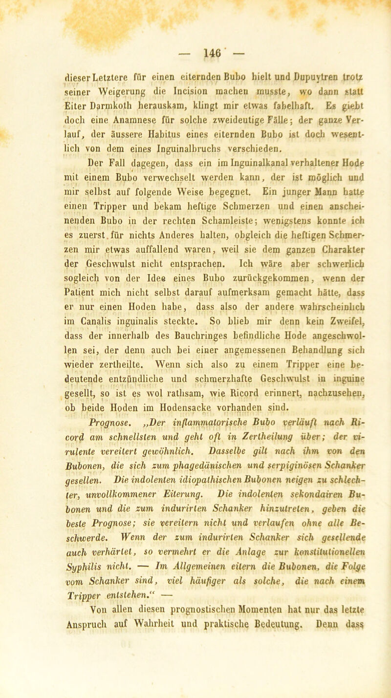 dieser Letztere fiir einen eiternden Bubo hielt und Dupuytren trotz seiner Weigerung die Incision machen musste, wo dann statt Eiter Darmkoth herauskam, klingt mir etwas fabelhaft. Es giebt doch eine Anamnese für solche zweideutige Fälle; der ganze Ver- lauf, der äussere Habitus eines eiternden Bubo ist doch wesent- lich von dem eines Inguinalbruchs verschieden. Der Fall dagegen, dass ein im Inguinalkanal verhaltener Hode mit einem Bubo verwechselt werden kann, der ist möglich und mir seihst auf folgende Weise begegnet. Ein junger Mann hatta einen Tripper und bekam heftige Schmerzen und einen anschei- nenden Bubo in der rechten Schamleiste; wenigstens konnte ich es zuerst für nichts Anderes halten, obgleich die heftigen Schmer- zen mir etwas auffallend waren, weil sie dem ganzen Charakter der Geschwulst nicht entsprachen. Ich wäre aber schwerlich sogleich von der Idee eines Bubo zurückgekommen, wenn der Patient mich nicht selbst darauf aufmerksam gemacht hätte, dass er nur einen Hoden habe, dass also der andere wahrscheinlich im Canalis inguinalis steckte. So blieb mir denn kein Zweifel, dass der innerhalb des Bauchringes befindliche Hode angeschwol- len sei, der denn auch bei einer angemessenen Behandlung sich wieder zertheilte. Wenn sich also zu einem Tripper eine be- deutende entzündliche und schmerzhafte Geschwulst in inguine gesellt, so ist es wol rathsam, wie Ricord erinnert, nachzusehen, ob beide Hoden im Hodensacke vorhanden sind. Prognose. „Der inflammatorische Bubo verläuft nach Ri- cord am schnellsten und gehl oft in Zerlheilung über; der vi- rulente vereitert gewöhnlich. Dasselbe gilt nach ihm von den Bubonen, die sich zum phagedänischen und serpiginösen Schanker gesellen. Die indolenten idiopathischen Bubonen neigen zu schlech- ter, unvollkommener Eiterung. Die indolenten sekondairen Bu- bonen und die zum indurirten Scha7iker hinzutreten, geben die beste Prognose; sie vereitern nicht und verlaufen ohne alle Be- schwerde. Wenn der zum indurirten Schanker sich gesellende auch verhärtet, so vermehrt er die Anlage zur konstitutionellen Syphilis nicht. — Im Allgemeinen eitern die Bubonen, die Folge vom Schanker sind, viel häufiger als solche, die nach einem Tripper entstehen.“ — Von allen diesen prognostischen Momenten hat nur das letzte Anspruch auf Wahrheit und praktische Bedeutung. Denn dass